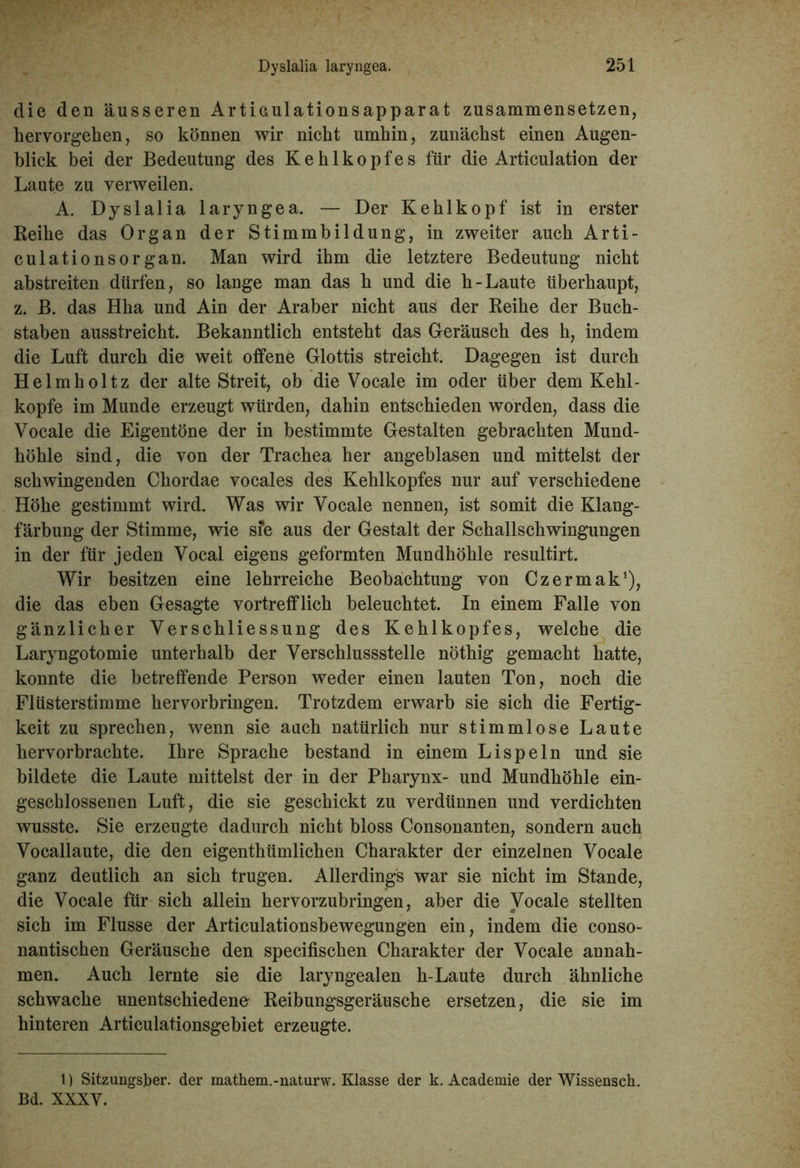 die den äusseren Articulationsapparat zusammensetzen, hervorgehen, so können wir nicht umhin, zunächst einen Augen- blick bei der Bedeutung des Kehlkopfes für die Articulation der Laute zu verweilen. A. Dyslalia laryngea. — Der Kehlkopf ist in erster Reihe das Organ der Stimmbildung, in zweiter auch Arti- culationsorgan. Man wird ihm die letztere Bedeutung nicht abstreiten dürfen, so lange man das h und die h-Laute überhaupt, z. B. das Hha und Ain der Araber nicht aus der Reihe der Buch- staben ausstreicht. Bekanntlich entsteht das Geräusch des h, indem die Luft durch die weit offene Glottis streicht. Dagegen ist durch Helmholtz der alte Streit, ob die Vocale im oder über dem Kehl- kopfe im Munde erzeugt würden, dahin entschieden worden, dass die Vocale die Eigentöne der in bestimmte Gestalten gebrachten Mund- höhle sind, die von der Trachea her angeblasen und mittelst der schwingenden Chordae vocales des Kehlkopfes nur auf verschiedene Höhe gestimmt wird. Was wir Vocale nennen, ist somit die Klang- färbung der Stimme, wie sie aus der Gestalt der Schallschwingungen in der für jeden Vocal eigens geformten Mundhöhle resultirt. Wir besitzen eine lehrreiche Beobachtung von Czermak1), die das eben Gesagte vortrefflich beleuchtet. In einem Falle von gänzlicher VerSchliessung des Kehlkopfes, welche die Laryngotomie unterhalb der Verschlussstelle nöthig gemacht hatte, konnte die betreffende Person weder einen lauten Ton, noch die Flüsterstimme hervorbringen. Trotzdem erwarb sie sich die Fertig- keit zu sprechen, wenn sie auch natürlich nur stimmlose Laute hervorbrachte. Ihre Sprache bestand in einem Lispeln und sie bildete die Laute mittelst der in der Pharynx- und Mundhöhle ein- geschlossenen Luft, die sie geschickt zu verdünnen und verdichten wusste. Sie erzeugte dadurch nicht bloss Consonanten, sondern auch Vocallaute, die den eigenthümlichen Charakter der einzelnen Vocale ganz deutlich an sich trugen. Allerdings war sie nicht im Stande, die Vocale für sich allein hervorzubringen, aber die Vocale stellten sich im Flusse der Articulationsbewegungen ein, indem die conso- nantischen Geräusche den specifischen Charakter der Vocale annah- men. Auch lernte sie die laryngealen h-Laute durch ähnliche schwache unentschiedene Reibungsgeräusche ersetzen, die sie im hinteren Articulationsgebiet erzeugte. 1) Sitzungsjber. der mathem.-naturw. Klasse der k. Academie der Wissensch. Bd. XXXV.