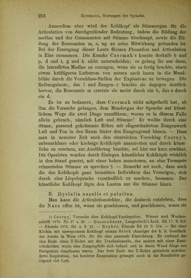 Ausserdem aber wird der Kehlkopf als Stimmorgan für die Articulation von durchgreifender Bedeutung, indem die Bildung der mediae und der Consonanten mit Stimme überhaupt, sowie die Bil- dung der Resonanten m, n, ng an seine Mitwirkung gebunden ist. Bei der Erzeugung dieser Laute fliessen Phonation und Articulation in Eins zusammen. Die Kranke Czermak’s konnte deshalb b und p, d und t, g und k nicht unterscheiden; es gelang ihr nur dann, die intendirten Mediae zu erzeugen, wenn sie es fertig brachte, einen etwas kräftigeren Luftstrom von aussen nach innen in die Mund- höhle durch die Verschluss-Stellen der Explosivae zu bewegen. Die Reibungslaute, das 1 und Zungen-r brachte sie dagegen deutlich hervor, die Resonante m ersetzte sie meist durch ein b, das n durch ein d. Es ist zu bedauern, dass Czermak nicht mitgetheilt hat, ob ihm die Versuche gelangen, dem Mundorgan der Sprache auf künst- lichem Wege die zwei Dinge zuzuführen, woran es in diesem Falle allein gebrach, nämlich Luft und Stimme! Er wollte durch eine dünne, passend gekrümmte Röhre mit eingeschaltetem Zungenwerk Luft und Ton in den Raum hinter den Zungengrund blasen. — Dass man in neuester Zeit auch den sinnreichen Vorschlag Czerny’s, unbrauchbare oder krebsige Kehlköpfe auszurotten und durch künst- liche zu ersetzen, zur Ausführung brachte, sei hier nur kurz erwähnt. Die Operirten wurden durch Einlegen künstlicher Kehlköpfe wirklich in den Stand gesetzt, mit einer hohen monotonen, an eine Trompete erinnernden Stimme zu sprechen1). — Bemerkt sei noch, dass auch die des Kehlkopfs ganz beraubten Individuen das Vermögen, sich durch eine Lispelsprache verständlich zu machen, besassen. Der künstliche Kehlkopf fügte den Lauten nur die Stimme hinzu. B. Dyslalia nasalis et palatina. Man kann die Articulationsfehler, die dadurch entstehen, dass die Nase offen ist, wann sie geschlossen, und geschlossen, wann sie 1) Czerny, Versuche über Kehlkopf-Exstirpation. Wiener med. Wochen- schrift 1870. Nr. 27 u. 28. — Gussenbauer, Langenbeck’s Arch. Bd. 17. S. 354. — Ebenda 1875. Bd. 4. S. 22. — Reyher, Ebenda Bd. 19. S. 334. — Bei einer Köchin mit unwegsamem Kehlkopf ersann Störk (Anzeiger der k. k. Gesellsch. der Aerzte in Wien 1875. Nr. 26) eine passende Einrichtung. Er verband das eine Ende eines T-Rohrs mit der Trachealcanüle, das andere mit einer Kaut- schukröhre, worin eine Zungenpfeife sich befand und in deren Wand Ringe aus Hartgummi eingelassen waren. Das freie Ende des T-Rohrs gestattete unbehin- derte Inspiration, bei forcirter Exspiration gelangte auch in die Mundhöhle ge- nügend viel Luft.