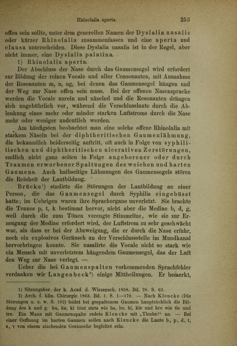 offen sein sollte, unter dem generellen Namen der Dyslalia nasalis oder kürzer Rhinolalia zusammenfassen und eine aperta und clausa unterscheiden. Diese Dyslalia nasalis ist in der Regel, aber nicht immer, eine Dyslalia palatina. 1) Rhinolalia aperta. Der Abschluss der Nase durch das Gaumensegel wird erfordert zur Bildung der reinen Vocale und aller Consonanten, mit Ausnahme der Resonanten m, n, ng, bei denen das Gaumensegel hängen und der Weg zur Nase offen sein muss. Bei der offenen Nasensprache werden die Vocale unrein und näselnd und die Resonanten drängen sich ungebührlich vor, während die Verschlusslaute durch die Ab- lenkung eines mehr oder minder starken Luftstroms durch die Nase mehr oder weniger undeutlich werden. Am häufigsten beobachtet man eine solche offene Rhinolalia mit starkem Näseln bei der diphtheritischen Gaumenlähmung, die bekanntlich beiderseitig auftritt, oft auch in Folge von syphili- tischen und diphtheritischen ulcerativen Zerstörungen, endlich nicht ganz selten in Folge angeborener oder durch Traumen erworbener Spaltungen des weichen und harten Gaumens. Auch halbseitige Lähmungen des Gaumensegels stören die Reinheit der Lautbilduug. Brücke1) studirte die Störungen der Lautbildung an einer Person, die das Gaumensegel durch Syphilis eingebüsst hatte; im Uebrigen waren ihre Sprachorgane unverletzt. Sie brachte die Tenues p, t, k bestimmt hervor, nicht aber die Mediae b, d, g, weil durch die zum Tönen verengte Stimmritze, wie sie zur Er- zeugung der Mediae erfordert wird, der Luftstrom zu sehr geschwächt war, als dass er bei der Abzweigung, die er durch die Nase erfuhr, noch ein explosives Geräusch an der Verschlussstelle im Mundkanal hervorbringen konnte. Sie nasalirte die Vocale nicht so stark wie ein Mensch mit unverletztem hängendem Gaumensegel, das der Luft den Weg zur Nase verlegt. — Ueber die bei Gaumenspalten vorkommenden Sprachfehler verdanken wir Langenbeck2) einige Mittheilungen. Er bemerkt, 1) Sitzungsber. der k. Acad. d. Wissensck. 1858. Bd. 28. S. 63. 2) Arch. f. klin. Chirurgie 1863. Bd. 1. S. 1—170. — Nach Klencke (Die Störungen u. s. w. S. 102) leidet bei gespaltenem Gaumen hauptsächlich die Bil- dung des k und g. ka, ke, ki tönt stets wie ha, he, hi, kle und kre wie tle und tre. Ein Mann mit Gaumenspalte redete Klencke mit „Tlenhe!“ an. — Bei einer Oeffnung im harten Gaumen sollen nach Klencke die Laute b, p, d, t, s, v von einem zischenden Geräusche begleitet sein.