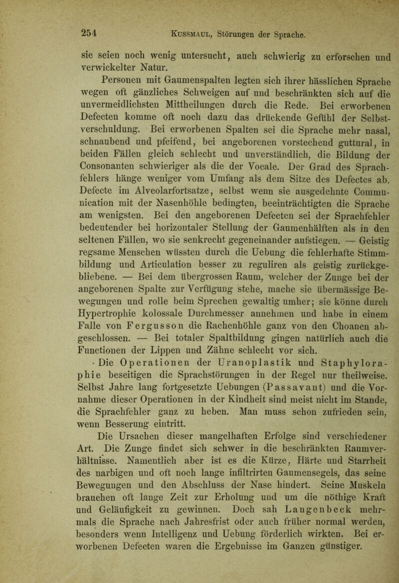 sie seien noch wenig untersucht, auch schwierig zu erforschen und verwickelter Natur. Personen mit Gaumenspalten legten sich ihrer hässlichen Sprache wegen oft gänzliches Schweigen auf und beschränkten sich auf die unvermeidlichsten Mittheilungen durch die Rede. Bei erworbenen Defecten komme oft noch dazu das drückende Gefühl der Selbst- verschuldung. Bei erworbenen Spalten sei die Sprache mehr nasal, schnaubend und pfeifend, bei angeborenen vorstechend guttural, in beiden Fällen gleich schlecht und unverständlich, die Bildung der Consonanten schwieriger als die der Vocale. Der Grad des Sprach- fehlers hänge weniger vom Umfang als dem Sitze des Defectes ab. Defecte im Alveolarfortsatze, selbst wenn sie ausgedehnte Commu- nication mit der Nasenhöhle bedingten, beeinträchtigten die Sprache am wenigsten. Bei den angeborenen Defecten sei der Sprachfehler bedeutender bei horizontaler Stellung der Gaumenhälften als in den seltenen Fällen, wo sie senkrecht gegeneinander aufstiegen. — Geistig regsame Menschen wüssten durch die Uebung die fehlerhafte Stimm- bildung und Articulation besser zu reguliren als geistig zurückge- bliebene. — Bei dem übergrossen Raum, welcher der Zunge bei der angeborenen Spalte zur Verfügung stehe, mache sie übermässige Be- wegungen und rolle beim Sprechen gewaltig umher; sie könne durch Hypertrophie kolossale Durchmesser annehmen und habe in einem Falle von Fergusson die Rachenhöhle ganz von den Choanen ab- geschlossen. — Bei totaler Spaltbildung gingen natürlich auch die Functionen der Lippen und Zähne schlecht vor sich. •Die Operationen der Uranoplastik und Staphylora- phie beseitigen die Sprachstörungen in der Regel nur theilweise. Selbst Jahre lang fortgesetzte Uebungen (Passavant) und die Vor- nahme dieser Operationen in der Kindheit sind meist nicht im Stande, die Sprachfehler ganz zu heben. Man muss schon zufrieden sein, wenn Besserung eintritt. Die Ursachen dieser mangelhaften Erfolge sind verschiedener Art. Die Zunge findet sich schwer in die beschränkten Raumver- hältnisse. Namentlich aber ist es die Kürze, Härte und Starrheit des narbigen und oft noch lange infiltrirten Gaumensegels, das seine Bewegungen und den Abschluss der Nase hindert. Seine Muskeln brauchen oft lange Zeit zur Erholung und um die nöthige Kraft und Geläufigkeit zu gewinnen. Doch sah Langenbeck mehr- mals die Sprache nach Jahresfrist oder auch früher normal werden, besonders wenn Intelligenz und Uebung förderlich wirkten. Bei er- worbenen Defecten waren die Ergebnisse im Ganzen günstiger.