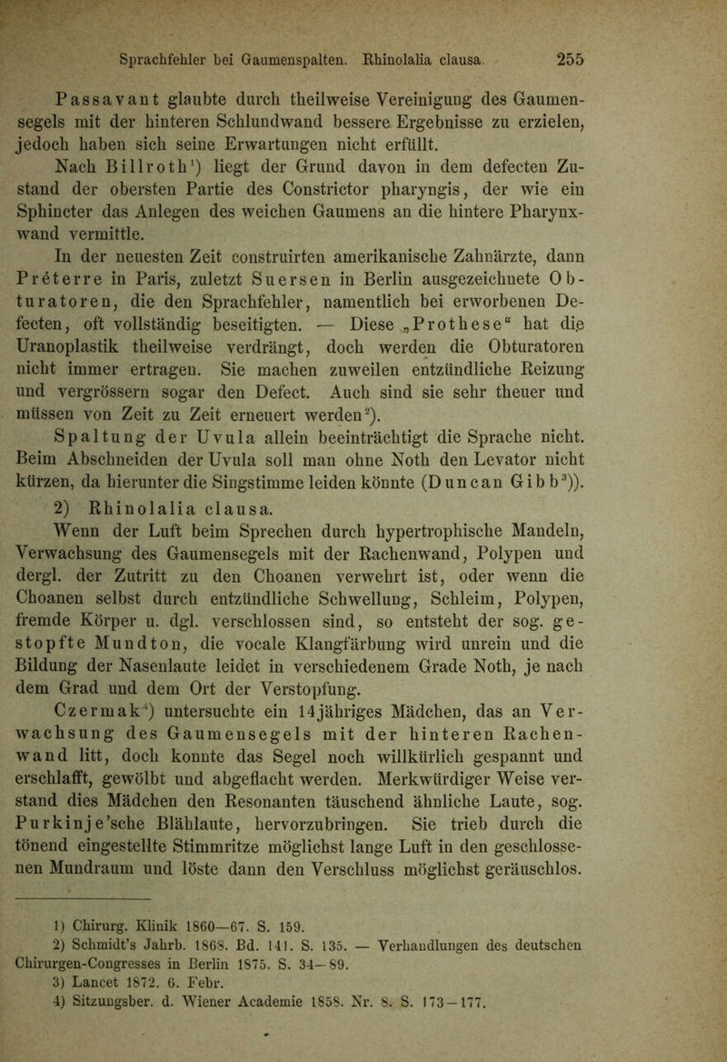 Passavant glaubte durch theilweise Vereinigung des Gaumen- segels mit der hinteren Schlundwand bessere Ergebnisse zu erzielen, jedoch haben sich seine Erwartungen nicht erfüllt. Nach Billroth1) liegt der Grund davon in dem defecten Zu- stand der obersten Partie des Constrictor pharyngis, der wie ein Sphincter das Anlegen des weichen Gaumens an die hintere Pharynx- wand vermittle. In der neuesten Zeit construirten amerikanische Zahnärzte, dann Preterre in Paris, zuletzt Suersen in Berlin ausgezeichnete Ob- turatoren, die den Sprachfehler, namentlich bei erworbenen De- fecten, oft vollständig beseitigten. — Diese „Prothese“ hat di.e Uranoplastik theilweise verdrängt, doch werden die Obturatoren nicht immer ertragen. Sie machen zuweilen entzündliche Beizung und vergrössern sogar den Defect. Auch sind sie sehr theuer und müssen von Zeit zu Zeit erneuert werden2). Spaltung der Uvula allein beeinträchtigt die Sprache nicht. Beim Abschneiden der Uvula soll man ohne Noth den Levator nicht kürzen, da hierunter die Singstimme leiden könnte (Dune an Gibb3)). 2) Rhinolalia clausa. Wenn der Luft beim Sprechen durch hypertrophische Mandeln, Verwachsung des Gaumensegels mit der Rachenwand, Polypen und dergl. der Zutritt zu den Choanen verwehrt ist, oder wenn die Choanen selbst durch entzündliche Schwellung, Schleim, Polypen, fremde Körper u. dgl. verschlossen sind, so entsteht der sog. ge- stopfte Mundton, die vocale Klangfärbung wird unrein und die Bildung der Nasenlaute leidet in verschiedenem Grade Noth, je nach dem Grad und dem Ort der Verstopfung. Czermak4) untersuchte ein 14jähriges Mädchen, das an Ver- wachsung des Gaumensegels mit der hinteren Rachen- wand litt, doch konnte das Segel noch willkürlich gespannt und erschlafft, gewölbt und abgeflacht werden. Merkwürdiger Weise ver- stand dies Mädchen den Resonanten täuschend ähnliche Laute, sog. Purkinje’sche Blählaute, hervorzubringen. Sie trieb durch die tönend eingestellte Stimmritze möglichst lange Luft in den geschlosse- nen Mundraum und löste dann den Verschluss möglichst geräuschlos. 1) Chirurg. Klinik 1860—67. S. 159. 2) Schmidt’s Jahrb. 1868. Bd. 141. S. 135. — Verhandlungen des deutschen Chirurgen-Congresses in Berlin 1875. S. 34—89. 3) Lancet 1872. 6. Febr. 4) Sitzungsber. d. Wiener Academie 1858. Nr. 8. S. 173 — 177.