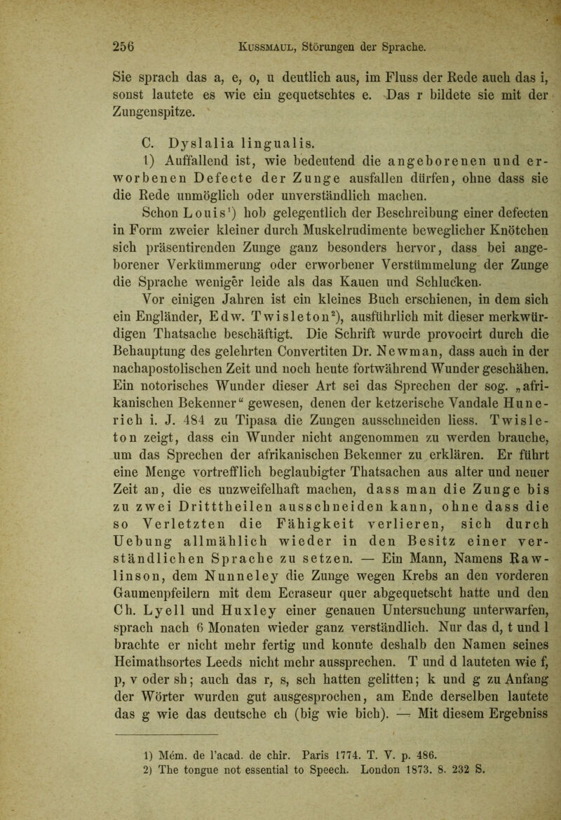 Sie sprach das a, e, o, u deutlich aus, im Fluss der Rede auch das i, sonst lautete es wie ein gequetschtes e. Das r bildete sie mit der Zungenspitze. C. Dyslalia lingualis. 1) Auffallend ist, wie bedeutend die angeborenen und er- worbenen Defecte der Zunge ausfallen dürfen, ohne dass sie die Rede unmöglich oder unverständlich machen. Schon Louis1) hob gelegentlich der Beschreibung einer defecten in Form zweier kleiner durch Muskelrudimente beweglicher Knötchen sich präsentirenden Zunge ganz besonders hervor, dass bei ange- borener Verkümmerung oder erworbener Verstümmelung der Zunge die Sprache weniger leide als das Kauen und Schlucken. Vor einigen Jahren ist ein kleines Buch erschienen, in dem sich ein Engländer, Edw. Twisleton2), ausführlich mit dieser merkwür- digen Thatsache beschäftigt. Die Schrift wurde provocirt durch die Behauptung des gelehrten Convertiten Dr. Newman, dass auch in der nachapostolischen Zeit und noch heute fortwährend Wunder geschähen. Ein notorisches Wunder dieser Art sei das Sprechen der sog. „afri- kanischen Bekenner“ gewesen, denen der ketzerische Vandale Hune- rich i. J. 484 zu Tipasa die Zungen ausschneiden Hess. Twisle- ton zeigt, dass ein Wunder nicht angenommen zu werden brauche, um das Sprechen der afrikanischen Bekenner zu erklären. Er führt eine Menge vortrefflich beglaubigter Thatsachen aus alter und neuer Zeit an, die es unzweifelhaft machen, dass man die Zunge bis zu zwei Dritttheilen ausschneiden kann, ohne dass die so Verletzten die Fähigkeit verlieren, sich durch Uebung allmählich wieder in den Besitz einer ver- ständlichen Sprache zu setzen. — Ein Mann, Namens Raw- linson, dem Nunneley die Zunge wegen Krebs an den vorderen Gaumenpfeilern mit dem Ecraseur quer abgequetscht hatte und den Ch. Lyell und Huxley einer genauen Untersuchung unterwarfen, sprach nach 6 Monaten wieder ganz verständlich. Nur das d, t und 1 brachte er nicht mehr fertig und konnte deshalb den Namen seines Heimathsortes Leeds nicht mehr aassprechen. T und d lauteten wie f, p, v oder sh; auch das r, s, sch hatten gelitten; k und g zu Anfang der Wörter wurden gut ausgesprochen, am Ende derselben lautete das g wie das deutsche ch (big wie bich). — Mit diesem Ergebniss 1) Mem. de l’acad. de chir. Paris 1774. T. V. p. 486. 2) The tongue not essential to Speech. London 1873. 8. 232 S.