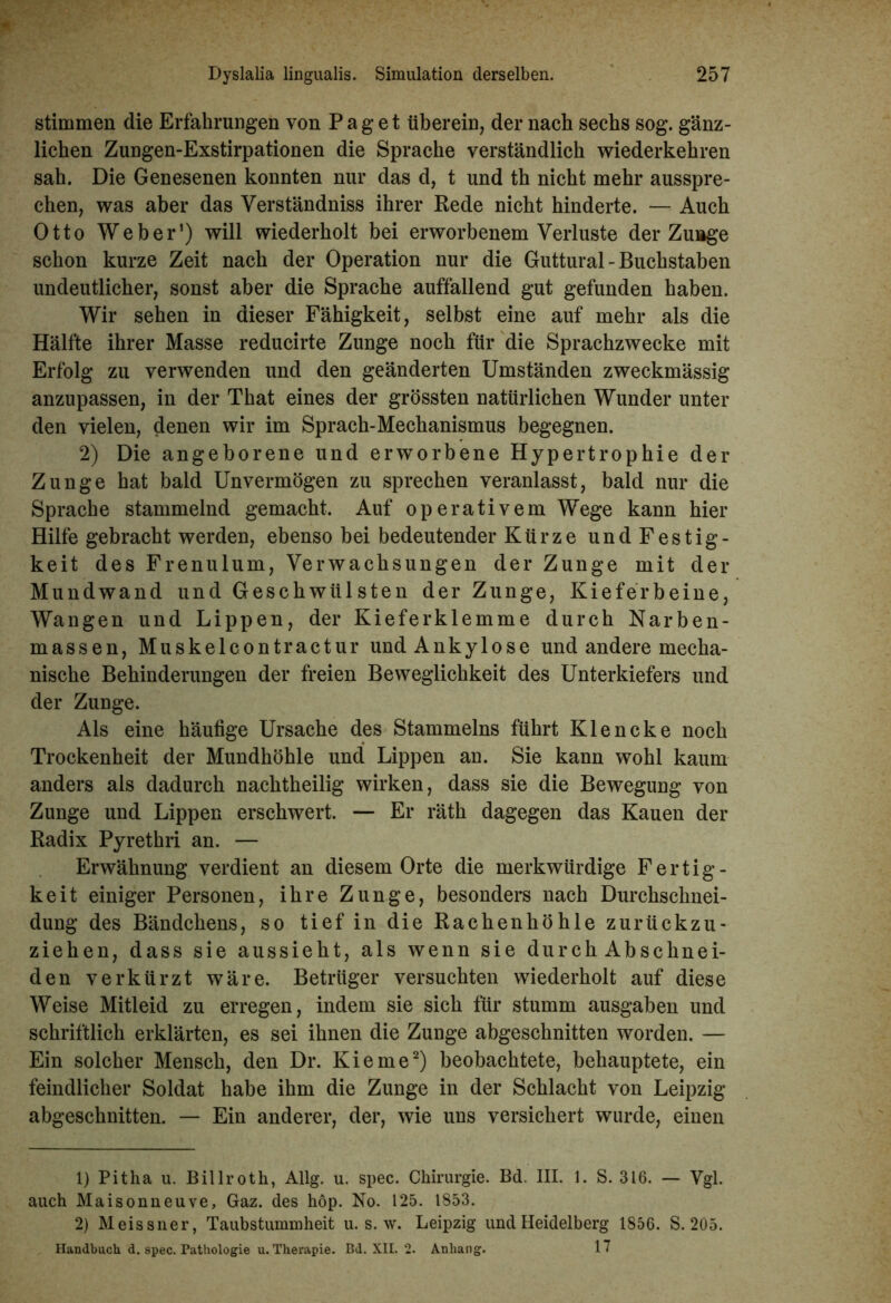 stimmen die Erfahrungen von Paget überein, der nach sechs sog. gänz- lichen Zungen-Exstirpationen die Sprache verständlich wiederkehren sah. Die Genesenen konnten nur das d, t und th nicht mehr ausspre- chen, was aber das Verständniss ihrer Rede nicht hinderte. — Auch Otto Weber1) will wiederholt bei erworbenem Verluste der Zulage schon kurze Zeit nach der Operation nur die Guttural - Buchstaben undeutlicher, sonst aber die Sprache auffallend gut gefunden haben. Wir sehen in dieser Fähigkeit, selbst eine auf mehr als die Hälfte ihrer Masse reducirte Zunge noch für die Sprachzwecke mit Erfolg zu verwenden und den geänderten Umständen zweckmässig anzupassen, in der That eines der grössten natürlichen Wunder unter den vielen, denen wir im Sprach-Mechanismus begegnen. 2) Die angeborene und erworbene Hypertrophie der Zunge hat bald Unvermögen zu sprechen veranlasst, bald nur die Sprache stammelnd gemacht. Auf operativem Wege kann hier Hilfe gebracht werden, ebenso bei bedeutender Kürze undFestig- keit des Frenulum, Verwachsungen der Zunge mit der Mundwand und Geschwülsten der Zunge, Kieferbeine, Wangen und Lippen, der Kieferklemme durch Narben- massen, Muskelcontractur und Ankylose und andere mecha- nische Behinderungen der freien Beweglichkeit des Unterkiefers und der Zunge. Als eine häufige Ursache des Stammelns führt Klencke noch Trockenheit der Mundhöhle und Lippen an. Sie kann wohl kaum anders als dadurch nachtheilig wirken, dass sie die Bewegung von Zunge und Lippen erschwert. — Er räth dagegen das Kauen der Radix Pyrethri an. — Erwähnung verdient an diesem Orte die merkwürdige Fertig- keit einiger Personen, ihre Zunge, besonders nach Durchschnei- dung des Bändchens, so tief in die Rachenhöhle zurückzu- ziehen, dass sie aussieht, als wenn sie durch Abschnei- den verkürzt wäre. Betrüger versuchten wiederholt auf diese Weise Mitleid zu erregen, indem sie sich für stumm ausgaben und schriftlich erklärten, es sei ihnen die Zunge abgeschnitten worden. — Ein solcher Mensch, den Dr. Kieme2) beobachtete, behauptete, ein feindlicher Soldat habe ihm die Zunge in der Schlacht von Leipzig abgeschnitten. — Ein anderer, der, wie uns versichert wurde, einen 1) Pitha u. Billroth, Allg. u. spec. Chirurgie. Bd. III. 1. S. 316. — Vgl. auch Maisonneuve, Gaz. des hop. No. 125. 1853. 2) Meissner, Taubstummheit u. s. w. Leipzig und Heidelberg 1856. S. 205. Handbuch d. spec. Pathologie u. Therapie. Bd. XII. 2. Anhang. 17