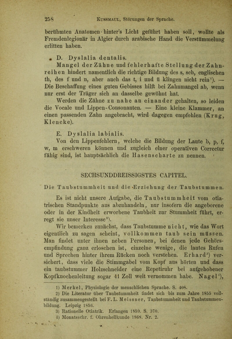 berühmten Anatomen • hinter’s Licht geführt haben soll, wollte als Fremdenlegionär in Algier durch arabische Hand die Verstümmelung erlitten haben. • D. Dyslalia dentalis. Mangel der Zähne und fehlerhafte Stellung der Zahn- reihen hindert namentlich die richtige Bildung des s, sch, englischen th, des f und n, aber auch das t, i und ü klingen nicht rein1). — Die Beschaffung eines guten Gebisses hilft bei Zahnmangel ab, wenn nur erst der Träger sich an dasselbe gewöhnt hat. Werden die Zähne zu nahe an einander gehalten, so leiden die Vocale und Lippen-Consonanten. — Eine, kleine Klammer, an einen passenden Zahn angebracht, wird dagegen empfohlen (Krug, K1 e n c k e). E. Dyslalia labialis. Von den Lippenfehlern, welche die Bildung der Laute b, p, f, w, m erschweren können und zugleich einer operativen Correctur fähig sind, ist hauptsächlich die Hasenscharte zu nennen. SECHSUNDDREISSIGSTES CAPITEL. Die Taubstummheit und die «Erziehung der Taubstummen. Es ist nicht unsere Aufgabe, die Taubstummheit vom otia- trischen Standpunkte aus abzuhandeln, nur insofern die angeborene oder in der Kindheit erworbene Taubheit zur Stummheit führt, er- regt sie unser Interesse2). Wir bemerken zunächst, dass Taubstumme nicht, wie das Wort eigentlich zu sagen scheint, vollkommen taub sein müssen. Man findet unter ihnen neben Personen, bei denen jede Gehörs- empfindung ganz erloschen ist, einzelne wenige, die lautes Rufen und Sprechen hinter ihrem Rücken noch verstehen. Erhard3) ver- sichert, dass viele die Stimmgabel vom Kopf aus hörten und dass ein taubstummer Holzschneider eine Repetiruhr bei aufgehobener Kopfknochenleitung sogar 41 Zoll weit vernommen habe. Nagel4), 1) Merkel, Physiologie der menschlichen Sprache. S. 408. 2) Die Literatur über Taubstummheit findet sich bis zum Jahre 1855 voll- ständig zusammengestellt bei F. L. Meissner, Taubstummheit und Taubstummen- bildung. Leipzig 1856. 3) Kationelle Otiatrik. Erlangen 1859. S. 370. 4) Monatsschr. f. Ohrenheilkunde 1868. Nr. 2.