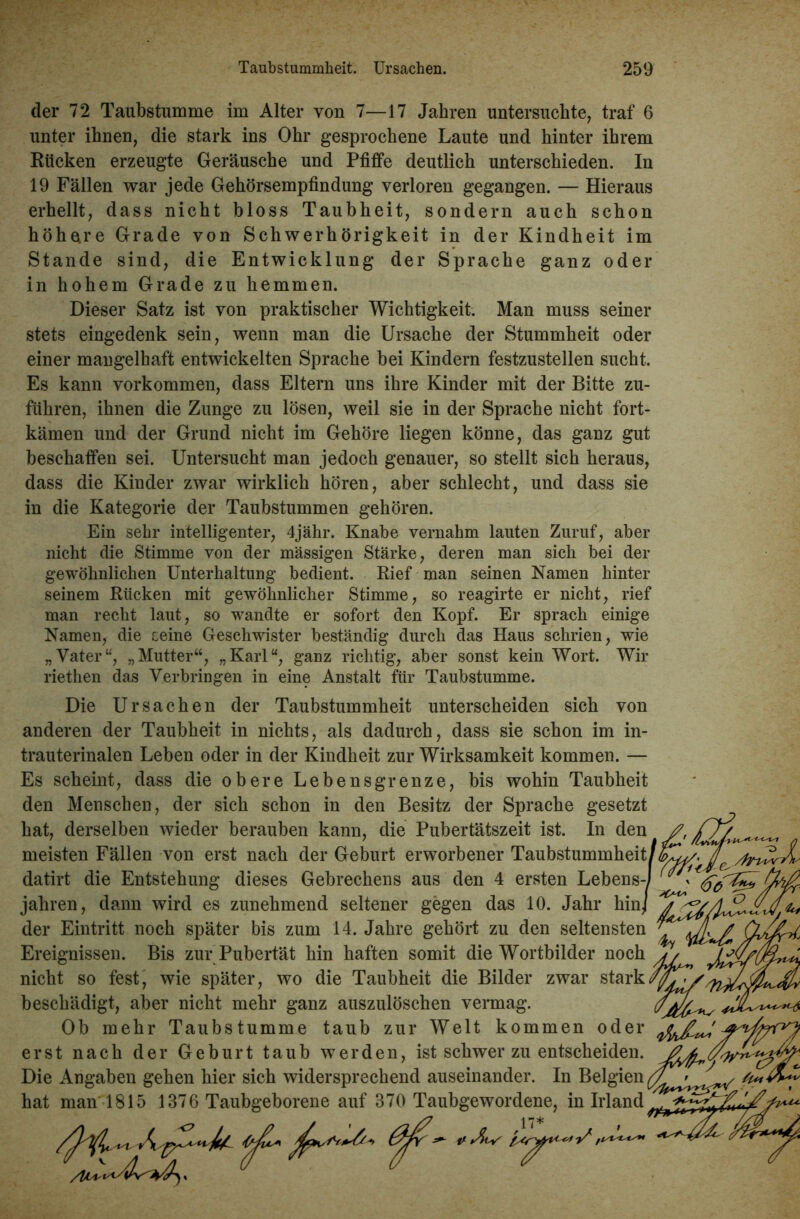 der 72 Taubstumme im Alter von 7—17 Jahren untersuchte, traf 6 unter ihnen, die stark ins Ohr gesprochene Laute und hinter ihrem Rücken erzeugte Geräusche und Pfiffe deutlich unterschieden. In 19 Fällen war jede Gehörsempfindung verloren gegangen. — Hieraus erhellt, dass nicht bloss Taubheit, sondern auch schon höhere Grade von Schwerhörigkeit in der Kindheit im Stande sind, die Entwicklung der Sprache ganz oder in hohem Grade zu hemmen. Dieser Satz ist von praktischer Wichtigkeit. Man muss seiner stets eingedenk sein, wenn man die Ursache der Stummheit oder einer mangelhaft entwickelten Sprache hei Kindern festzustellen sucht. Es kann Vorkommen, dass Eltern uns ihre Kinder mit der Bitte zu- führen, ihnen die Zunge zu lösen, weil sie in der Sprache nicht fort- kämen und der Grund nicht im Gehöre liegen könne, das ganz gut beschaffen sei. Untersucht man jedoch genauer, so stellt sich heraus, dass die Kinder zwar wirklich hören, aber schlecht, und dass sie in die Kategorie der Taubstummen gehören. Ein sehr intelligenter, 4jähr. Knabe vernahm lauten Zuruf, aber nicht die Stimme von der massigen Stärke, deren man sich bei der gewöhnlichen Unterhaltung bedient. Rief man seinen Namen hinter seinem Rücken mit gewöhnlicher Stimme, so reagirte er nicht, rief man recht laut, so wandte er sofort den Kopf. Er sprach einige Namen, die seine Geschwister beständig durch das Haus schrien, wie „Vater“, „Mutter“, „Karl“, ganz richtig, aber sonst kein Wort. Wir riethen das Verbringen in eine Anstalt für Taubstumme. Die Ursachen der Taubstummheit unterscheiden sich von anderen der Taubheit in nichts, als dadurch, dass sie schon im in- trauterinalen Leben oder in der Kindheit zur Wirksamkeit kommen. — Es scheint, dass die obere Lebensgrenze, bis wohin Taubheit den Menschen, der sich schon in den Besitz der Sprache gesetzt hat, derselben wieder berauben kann, die Pubertätszeit ist. In den meisten Fällen von erst nach der Geburt erworbener Taubstummheit datirt die Entstehung dieses Gebrechens aus den 4 ersten Lebens jahren, dann wird es zunehmend seltener gegen das 10. Jahr hin der Eintritt noch später bis zum 14. Jahre gehört zu den seltensten Ereignissen. Bis zur Pubertät hin haften somit die Wortbilder noch nicht so fest, wie später, wo die Taubheit die Bilder zwar stark beschädigt, aber nicht mehr ganz auszulöschen vermag. Ob mehr Taubstumme taub zur Welt kommen oder erst nach der Geburt taub werden, ist schwer zu entscheiden. Die Angaben gehen hier sich widersprechend auseinander. In Belgien hat man 1815 1376 Taubgeborene auf 370 Taubgewordene, in Irland
