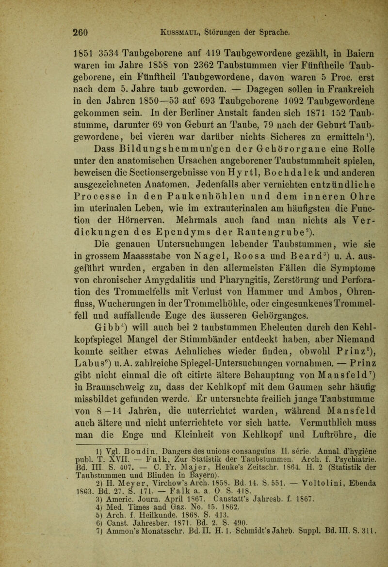 1851 3534 Taubgeborene auf 419 Taubgewordene gezählt, in Baiern waren im Jahre 1858 von 2362 Taubstummen vier Fünftheile Taub- geborene, ein Fünftheil Taubgewordene, davon waren 5 Proc. erst nach dem 5. Jahre taub geworden. — Dagegen sollen in Frankreich in den Jahren 1850—53 auf 693 Taubgeborene 1092 Taubgewordene gekommen sein. In der Berliner Anstalt fanden sich 1871 152 Taub- stumme, darunter 69 von Geburt an Taube, 79 nach der Geburt Taub- gewordene, bei vieren war darüber nichts Sicheres zu ermitteln1). Dass Bildungshemmun’gen der Gehörorgane eine Rolle unter den anatomischen Ursachen angeborener Taubstummheit spielen, beweisen die Sectionsergebnisse von Hyrtl, Bochdalek und anderen ausgezeichneten Anatomen. Jedenfalls aber vernichten entzündliche Processe in den Paukenhöhlen und dem inneren Ohre im uterinalen Leben, wie im extrauterinalen am häufigsten die Func- tion der Hörnerven. Mehrmals auch fand man nichts als Ver- dickungen des Ependyms der Rautengrube2). Die genauen Untersuchungen lebender Taubstummen, wie sie in grossem Maassstabe von Nagel, Roosa und Beard3) u. A. aus- geführt wurden, ergaben in den allermeisten Fällen die Symptome von chronischer Amygdalitis und Pharyngitis, Zerstörung und Perfora- tion des Trommelfells mit Verlust von Hammer und Ambos, Ohren- fluss, Wucherungen in der Trommelhöhle, oder eingesunkenes Trommel- fell und auffallende Enge des äusseren Gehörganges. Gibb4) will auch bei 2 taubstummen Eheleuten durch den Kehl- kopfspiegel Mangel der Stimmbänder entdeckt haben, aber Niemand konnte seither etwas Aehnliches wieder finden, obwohl Prinz5), Labus6) u. A. zahlreiche Spiegel-Untersuchungen Vornahmen. — Prinz gibt nicht einmal die oft citirte ältere Behauptung von Mansfeld7) in Braunschweig zu, dass der Kehlkopf mit dem Gaumen sehr häufig missbildet gefunden werde. Er untersuchte freilich junge Taubstumme von 8—14 Jahren, die unterrichtet wurden, während Mansfeld auch ältere und nicht unterrichtete vor sich hatte. Vermuthlich muss man die Enge und Kleinheit von Kehlkopf und Luftröhre, die 1) Vgl. Boudin, Dangers des unions consanguins II. serie. Annal. d’hygiene publ. T. XVII. — Falk, Zur Statistik der Taubstummen. Arch. f. Psychiatrie. Bd. III S. 407. — C. Fr. Maier, Henke’s Zeitschr. 1864. H. 2 (Statistik der Taubstummen und Blinden in Bayern). 2) H. Meyer, Virchow’s Arch. 1858. Bd. 14. S. 551. — Voltolini, Ebenda 1863. Bd. 27. S. 171. — Falk a. a. 0 S. 418. 3) Americ. Journ. April 1867. Canstatt’s Jahresb. f. 1867. 4) Med. Times and Gaz. No. 15. 1862. 5) Arch. f. Heilkunde. 1868. S. 413. 6) Canst. Jahresber. 1871. Bd. 2. S. 490. 7) Ammon’s Monatsschr. Bd. II. H. 1. Schmidt's Jahrb. Suppl. Bd. III. S. 311.