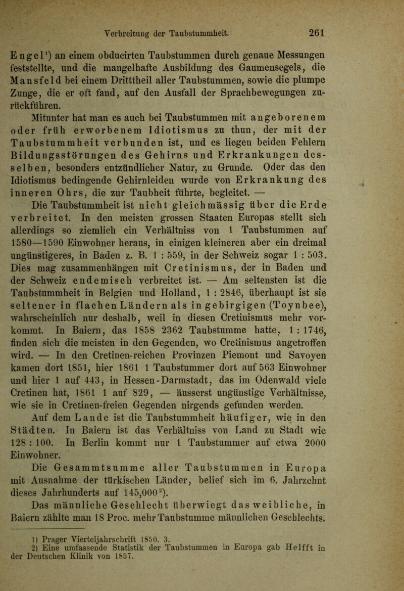 E n g e l1) an einem obducirten Taubstummen durch genaue Messungen feststellte, und die mangelhafte Ausbildung des Gaumensegels, die Mansfeld bei einem Dritttheil aller Taubstummen, sowie die plumpe Zunge, die er oft fand, auf den Ausfall der Sprachbewegungen zu- rüekführen. Mitunter hat man es auch bei Taubstummen mit angeborenem oder früh erworbenem Idiotismus zu thun, der mit der Taubstummheit verbunden ist, und es liegen beiden Fehlern Bildungsstörungen des Gehirns und Erkrankungen des- selben, besonders entzündlicher Natur, zu Grunde. Oder das den Idiotismus bedingende Gehirnleiden wurde von Erkrankung des inneren Ohrs, die zur Taubheit führte, begleitet. — Die Taubstummheit ist nicht gleichmässig über die Erde verbreitet. In den meisten grossen Staaten Europas stellt sich allerdings so ziemlich ein Verhältniss von 1 Taubstummen auf 1580—1590 Einwohner heraus, in einigen kleineren aber ein dreimal ungünstigeres, in Baden z. B. 1 : 559, in der Schweiz sogar 1 : 503. Dies mag Zusammenhängen mit Cretinismus, der in Baden und der Schweiz endemisch verbreitet ist. — Am seltensten ist die Taubstummheit in Belgien und Holland, 1 : 2846, überhaupt ist sie seltener in flachen Ländern als in gebirgigen (Toynbee), wahrscheinlich nur deshalb, weil in diesen Cretinismus mehr vor- kommt. In Baiern, das 1858 2362 Taubstumme hatte, 1 : 1746, finden sich die meisten in den Gegenden, wo Cretinismus angetroffen wird. — In den Cretinen-reichen Provinzen Piemont und Savoyen kamen dort 1851, hier 1861 1 Taubstummer dort auf 563 Einwohner und hier 1 auf 443, in Hessen-Darmstadt, das im Odenwald viele Cretinen hat, 1861 1 auf 829, — äusserst ungünstige Verhältnisse, wie sie in Cretinen-freien Gegenden nirgends gefunden werden. Auf dem Lande ist die Taubstummheit häufiger, wie in den Städten. In Baiern ist das Verhältniss von Land zu Stadt wie 128 : 100. In Berlin kommt nur 1 Taubstummer auf etwa 2000 Einwohner. Die Gesammtsumme aller Taubstummen in Europa mit Ausnahme der türkischen Länder, belief sich im 6. Jahrzehnt dieses Jahrhunderts auf 145,0002). Das männliche Geschlecht überwiegt das weibliche, in Baiern zählte man 18 Proc. mehr Taubstumme männlichen Geschlechts. 1) Prager Vierteljahrschrift 1850. 3. 2) Eine umfassende Statistik der Taubstummen in Europa gab Helfft in der Deutschen Klinik von 1857.