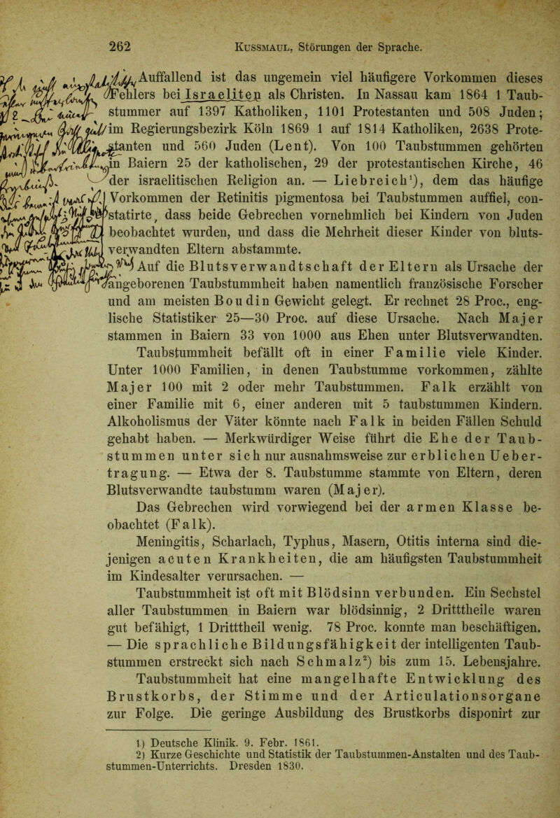 ^Auffallend ist das ungemein viel häufigere Vorkommen dieses JSk ^ehlers bei Israeliten als Christen. In Nassau kam 1864 1 Taub- stummer auf 1397 Katholiken, 1101 Protestanten und 508 Juden; Regierungsbezirk Köln 1869 1 auf 1814 Katholiken, 2638 Prote- j^'^^k^anten und 560 Juden (Lent). Von 100 Taubstummen gehörten n Baiern 25 der katholischen, 29 der protestantischen Kirche, 46 vyder israelitischen Religion an. — Liebreich1), dem das häufige Vorkommen der Retinitis pigmentosa bei Taubstummen auffiel, con- ^statirte > dass beide Gebrechen vornehmlich bei Kindern von Juden beobachtet wurden, und dass die Mehrheit dieser Kinder von bluts- verwandten Eltern abstammte. A Auf die Blutsverwandtschaft der Eltern als Ursache der ^angeborenen Taubstummheit haben namentlich französische Forscher und am meisten Boudin Gewicht gelegt. Er rechnet 28 Proc., eng- lische Statistiker 25—30 Proc. auf diese Ursache. Nach Majer stammen in Baiern 33 von 1000 aus Ehen unter Blutsverwandten. Taubstummheit befällt oft in einer Familie viele Kinder. Unter 1000 Familien, in denen Taubstumme Vorkommen, zählte Majer 100 mit 2 oder mehr Taubstummen. Falk erzählt von einer Familie mit 6, einer anderen mit 5 taubstummen Kindern. Alkoholismus der Väter könnte nach Falk in beiden Fällen Schuld gehabt haben. — Merkwürdiger Weise führt die Ehe der Taub- stummen unter sich nur ausnahmsweise zur erblichen Ueber- tragung. — Etwa der 8. Taubstumme stammte von Eltern, deren Blutsverwandte taubstumm waren (Majer). Das Gebrechen wird vorwiegend bei der armen Klasse be- obachtet (Falk). Meningitis, Scharlach, Typhus, Masern, Otitis interna sind die- jenigen acuten Krankheiten, die am häufigsten Taubstummheit im Kindesalter verursachen. — Taubstummheit ist oft mit Blödsinn verbunden. Ein Sechstel aller Taubstummen in Baiern war blödsinnig, 2 Dritttheile waren gut befähigt, 1 Dritttheil wenig. 78 Proc. konnte man beschäftigen. — Die sprachliche Bildungsfähigkeit der intelligenten Taub- stummen erstreckt sich nach Schmalz2) bis zum 15. Lebensjahre. Taubstummheit hat eine mangelhafte Entwicklung des Brustkorbs, der Stimme und der Articulationsorgane zur Folge. Die geringe Ausbildung des Brustkorbs disponirt zur 1.) Deutsche Klinik. 9. Febr. 1861. 2) Kurze Geschichte und Statistik der Taubstummen-Anstalten und des Taub- stummen-Unterrichts. Dresden 1830.