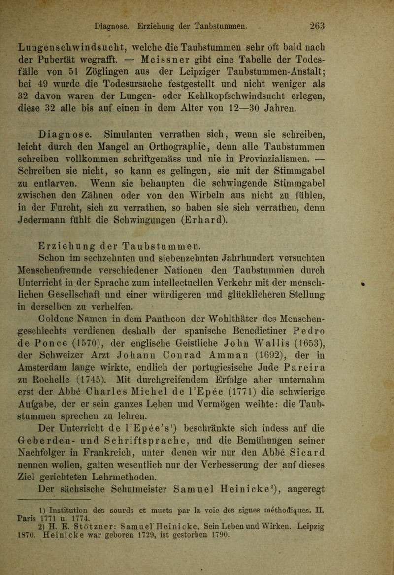 Lungenschwindsucht, welche die Taubstummen sehr oft bald nach der Pubertät wegrafft. — Meissner gibt eine Tabelle der Todes- fälle von 51 Zöglingen aus der Leipziger Taubstummen-Anstalt; bei 49 wurde die Todesursache festgestellt und nicht weniger als 32 davon waren der Lungen- oder Kehlkopfschwindsucht erlegen, diese 32 alle bis auf einen in dem Alter von 12—30 Jahren. Diagnose. Simulanten verrathen sich, wenn sie schreiben, leicht durch den Mangel an Orthographie, denn alle Taubstummen schreiben vollkommen schriftgemäss und nie in Provinzialismen. — Schreiben sie nicht, so kann es gelingen, sie mit der Stimmgabel zu entlarven. Wenn sie behaupten die schwingende Stimmgabel zwischen den Zähnen oder von den Wirbeln aus nicht zu fühlen, in der Furcht, sich zu verrathen, so haben sie sich verrathen, denn Jedermann fühlt die Schwingungen (Erhard). Erziehung der Taubstummen. Schon im sechzehnten und siehenzehnten Jahrhundert versuchten Menschenfreunde verschiedener Nationen den Taubstummen durch Unterricht in der Sprache zum intellectuellen Verkehr mit der mensch- lichen Gesellschaft und einer würdigeren und glücklicheren Stellung in derselben zu verhelfen. Goldene Namen in dem Pantheon der Wohlthäter des Menschen- geschlechts verdienen deshalb der spanische Benedictiner Pedro de Ponce (1570), der englische Geistliche John Wallis (1653), der Schweizer Arzt Johann Conrad Amman (1692), der in Amsterdam lange wirkte, endlich der portugiesische Jude Pareira zu Rochelle (1745). Mit durchgreifendem Erfolge aber unternahm erst der Abbe Charles Michel de l’Epee (1771) die schwierige Aufgabe, der er sein ganzes Leben und Vermögen weihte: die Taub- stummen sprechen zu lehren. Der Unterricht de UEpee’s1) beschränkte sich indess auf die Geberden- und Schriftsprache, und die Bemühungen seiner Nachfolger in Frankreich, unter denen wir nur den Abbe Sicard nennen wollen, galten wesentlich nur der Verbesserung der auf dieses Ziel gerichteten Lehrmethoden. Der sächsische Schulmeister Samuel Heinicke2), angeregt 1) Institution des sourds et muets par la voie des signes methodiques. II. Paris 1771 u. 1774. 2) H. E. Stötzner: Samuel Heinicke, Sein Leben und Wirken. Leipzig 1870. Heinicke war geboren 1729, ist gestorben 1790.