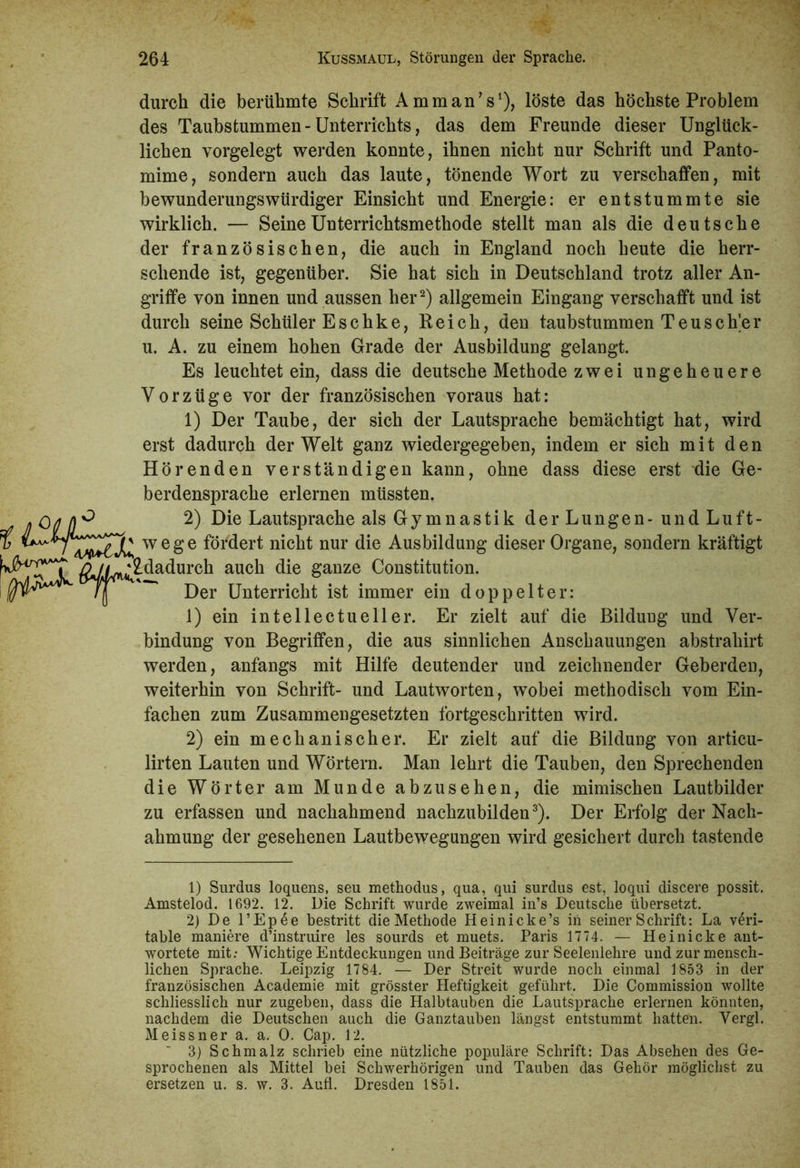 durch die berühmte Schrift AmmanV), löste das höchste Problem des Taubstummen - Unterrichts, das dem Freunde dieser Unglück- lichen vorgelegt werden konnte, ihnen nicht nur Schrift und Panto- mime, sondern auch das laute, tönende Wort zu verschaffen, mit bewunderungswürdiger Einsicht und Energie: er entstummte sie wirklich. — Seine Unterrichtsmethode stellt man als die deutsche der französischen, die auch in England noch heute die herr- schende ist, gegenüber. Sie hat sich in Deutschland trotz aller An- griffe von innen und aussen her1 2) allgemein Eingang verschafft und ist durch seine Schüler Eschke, Reich, den taubstummen Teusch’er u. A. zu einem hohen Grade der Ausbildung gelangt. Es leuchtet ein, dass die deutsche Methode zwei ungeheuere Vorzüge vor der französischen voraus hat: 1) Der Taube, der sich der Lautsprache bemächtigt hat, wird erst dadurch der Welt ganz wiedergegeben, indem er sich mit den Hörenden verständigen kann, ohne dass diese erst die Ge- berdensprache erlernen müssten. 2) Die Lautsprache als Gymnastik der Lungen- und Luft- wege fördert nicht nur die Ausbildung dieser Organe, sondern kräftigt ^dadurch auch die ganze Constitution. Der Unterricht ist immer ein doppelter: 1) ein intellectueller. Er zielt auf die Bildung und Ver- bindung von Begriffen, die aus sinnlichen Anschauungen abstrahirt werden, anfangs mit Hilfe deutender und zeichnender Geberden, weiterhin von Schrift- und Lautworten, wobei methodisch vom Ein- fachen zum Zusammengesetzten fortgeschritten wird. 2) ein mechanischer. Er zielt auf die Bildung von articu- lirten Lauten und Wörtern. Man lehrt die Tauben, den Sprechenden die Wörter am Munde abzusehen, die mimischen Lautbilder zu erfassen und nachahmend nachzubilden3). Der Erfolg der Nach- ahmung der gesehenen Lautbewegungen wird gesichert durch tastende 1) Surdus loquens, seu methodus, qua, qui surdus est, loqui diseere possit. Amstelod. 1692. 12. Die Schrift wurde zweimal in’s Deutsche übersetzt. 2) De l’Epee bestritt die Methode Heinicke’s in seiner Schrift: La veri- table maniere d’instruire les sourds et muets. Paris 1774. — Hei nicke ant- wortete mit: Wichtige Entdeckungen und Beiträge zur Seelenlehre und zur mensch- lichen Sprache. Leipzig 1784. — Der Streit wurde noch einmal 1853 in der französischen Academie mit grösster Heftigkeit geführt. Die Commission wollte schliesslich nur zugeben, dass die Halbtauben die Lautsprache erlernen könnten, nachdem die Deutschen auch die Ganztauben längst entstummt hatten. Yergl. Meissner a. a. 0. Cap. 12. 3) Schmalz schrieb eine nützliche populäre Schrift: Das Absehen des Ge- sprochenen als Mittel bei Schwerhörigen und Tauben das Gehör möglichst zu ersetzen u. s. w. 3. Aufl. Dresden 1851.