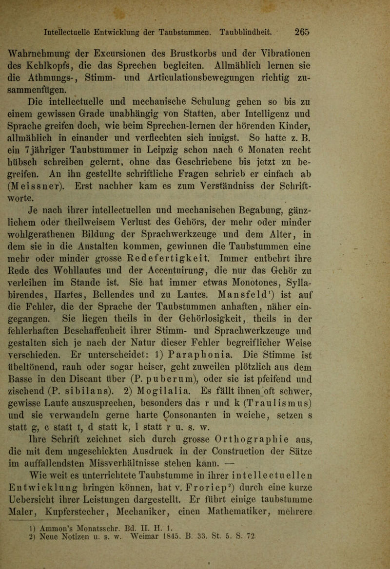Wahrnehmung der Excursionen des Brustkorbs und der Vibrationen des Kehlkopfs, die das Sprechen begleiten. Allmählich lernen sie die Athmungs-, Stimm- und Articulationsbewegungen richtig zu- sammenfügen. Die intellectuelle und mechanische Schulung gehen so bis zu einem gewissen Grade unabhängig von Statten, aber Intelligenz und Sprache greifen doch, wie beim Sprechen-lernen der hörenden Kinder, allmählich in einander und verflechten sich innigst. So hatte z. B. ein 7jähriger Taubstummer in Leipzig schon nach 6 Monaten recht hübsch schreiben gelernt, ohne das Geschriebene bis jetzt zu be- greifen. An ihn gestellte schriftliche Fragen schrieb er einfach ab (Meissner). Erst nachher kam es zum Verständniss der Schrift- worte. Je nach ihrer intellectuellen und mechanischen Begabung, gänz- lichem oder theilweisem Verlust des Gehörs, der mehr oder minder wohlgerathenen Bildung der Sprachwerkzeuge und dem Alter, in dem sie in die Anstalten kommen, gewinnen die Taubstummen eine mehr oder minder grosse Redefertigkeit. Immer entbehrt ihre Rede des Wohllautes und der Accentuirung, die nur das Gehör zu verleihen im Stande ist. Sie hat immer etwas Monotones, Sylla- birendes, Hartes, Bellendes und zu Lautes. Mansfeld1) ist auf die Fehler, die der Sprache der Taubstummen anhaften, näher ein- gegangen. Sie liegen theils in der Gehörlosigkeit, theils in der fehlerhaften Beschaffenheit ihrer Stimm- und Sprachwerkzeuge und gestalten sich je nach der Natur dieser Fehler begreiflicher Weise verschieden. Er unterscheidet: 1) Paraphonia. Die Stimme ist übeltönend, rauh oder sogar heiser, geht zuweilen plötzlich aus dem Basse in den Discant über (P. p über um), oder sie ist pfeifend und zischend (P. sibilans). 2) Mogilalia. Es fällt ihnemoft schwer, gewisse Laute auszusprechen, besonders das r und k (Traulismus) und sie verwandeln gerne harte Consonanten in weiche, setzen s statt g, c statt t, d statt k, 1 statt r u. s. w. Ihre Schrift zeichnet sich durch grosse Orthographie aus, die mit dem ungeschickten Ausdruck in der Construction der Sätze im auffallendsten Missverhältnisse stehen kann. — Wie weit es unterrichtete Taubstumme in ihrer intellectuellen Entwicklung bringen können, hat v. Froriep2) durch eine kurze Uebersicht ihrer Leistungen dargestellt. Er führt einige taubstumme Maler, Kupferstecher, Mechaniker, einen Mathematiker, mehrere 1) Ammon’s Monatsschr. Bd. II. H. 1. 2) Neue Notizen u. s. w. Weimar 1845. B. 33. St. 5. S. 72