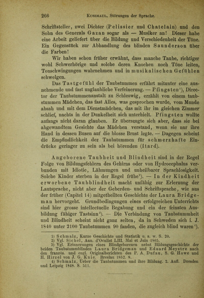 Schriftsteller, zwei Dichter (Pelissier und Chatelain) und den Sohn des Generals Gazan sogar als — Musiker an! Dieser habe eine Arbeit geliefert über die Bildung und Verschiedenheit der Töne. Ein Gegenstück zur Abhandlung des blinden Saunderson über die Farben! Wir haben schon früher erwähnt, dass manche Taube, richtiger wohl Schwerhörige und solche deren Knochen noch Töne leiten, Tonschwingungen wahrnehmen und in musikalischen Gefühlen schwelgen. Das Tastgefühl der Taubstummen erfährt mitunter eine aus- nehmende und fast unglaubliche Verfeinerung. — Pfingsten1), Direc- tor der Taubstummenanstalt zu Schleswig, erzählt von einem taub- stummen Mädchen, das fast Alles, was gesprochen wurde, vom Munde absah und mit dem Dienstmädchen, das mit ihr im gleichen Zimmer schlief, nachts in der Dunkelheit sich unterhielt. Pfingsten wollte anfangs nicht daran glauben. Er überzeugte sich aber, dass sie bei abgewandtem Gesichte das Mädchen verstand, wenn sie nur ihre Hand in dessen Busen auf die blosse Brust legte. — Dagegen scheint die Empfindlichkeit der Taubstummen für schmerzhafte Ein- drücke geringer zu sein als bei hörenden (Itard). Angeborene Taubheit und Blindheit sind in der Kegel Folge von Bildungsfehlern des Gehirns oder von Hydrocephalus ver- bunden mit Idiotie, Lähmungen und unheilbarer Sprachlosigkeit. Solche Kinder sterben in der Regel frühe2). — In der Kindheit erworbene Taubblindheit macht unfähig zur Erlernung der Lautsprache, nicht aber der Geberden- und Schriftsprache, wie aus der früher (Capitel 14) mitgetheilten Geschichte der Laura Bridge- m a n hervorgeht. Grundbedingungen eines erfolgreichen Unterrichts sind hier grosse intellectuelle Begabung und ein der feinsten Aus- bildung fähiger Tastsinn3). — Die Verbindung von Taubstummheit und Blindheit scheint nicht ganz selten, da in Schweden sich i. J. 1840 unter 2100 Taubstummen 90 fanden, die zugleich blind waren4). 1) Schmalz, Kurze Geschichte und Statistik u. s. w. S. 20. 2) Vgl. Sichel, Ann. d’Oculist LIII. Mai et Juin 1865. 3) Vgl. Erinnerungen eines Blindgeborenen nebst Bildungsgeschichte der beiden Taubstummblinden Laura Bridgeman und Eduard Meystre nach den französ. und engl. Originalberichten des P. A. Dufau, S. G. Howe und H. Hirzel von J. G. Knie. Breslau 1852. 8. 4) Schmalz, Ueber die Taubstummen und ihre Bildung. 2. Aufl. Dresden und Leipzig 1848. S. 511.