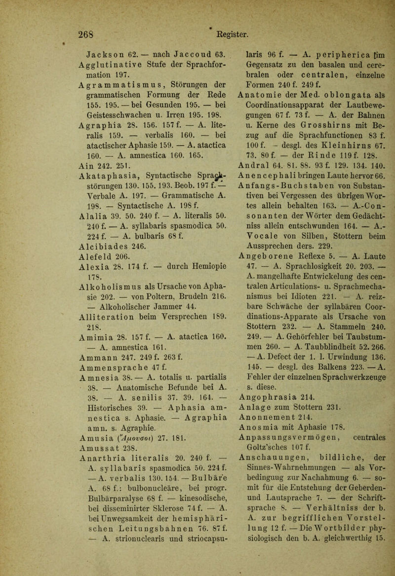 Jackson 62.— nach Jaccoud 63. Agglutinative Stufe der Sprachfor- mation 197. Agrammatismus, Störungen der grammatischen Formung der Rede 155. 195. — bei Gesunden 195. — bei Geistesschwachen u. Irren 195. 198. Agraphia 28. 156. 157 f. — A. lite- ralis 159. — verbalis 160. — bei atactischer Aphasie 159. — A. atactica 160. — A. amnestica 160. 165. Ain 242. 251. Akataphasia, Syntactische Sprach- störungen 130. 155.193. Beob. 197 f. — Verbale A. 197. — Grammatische A. 198. — Syntactische A. 198 f. Alalia 39. 50. 240 f. — A. literalis 50. 240 f. — A. syllabaris spasmodica 50. 224 f. — A. bulbaris 68 f. Alcibiades 246. Alefeld 206. Alexia 28. 174 f. — durch Hemiopie 178. Alkoholismus als Ursache von Apha- sie 202. — von Poltern, Brudeln 216. — Alkoholischer Jammer 44. Alliteration beim Versprechen 189. 218. Amimia 28. 157 f. — A. atactica 160. — A. amnestica 161. Ammann 247. 249 f. 263 f. Ammensprache 47 f. Amnesia 38.— A. totalis u. partialis 38. — Anatomische Befunde bei A. 38. — A. senilis 37. 39. 164. — Historisches 39. — Aphasia am- nestica s. Aphasie. — Agraphia amn. s. Agraphie. Amusia (’J/uovaoi) 27. 181. Amussat 238. Anarthria literalis 20. 240 f. — A. syllabaris spasmodica 50. 224f. — A. verbalis 130.154. — Bulbär'e A. 68 f.: bulbonucleäre, bei progr. Bulbärparalyse 68 f. — kinesodische, bei disseminirter Sklerose 74 f. — A. bei Unwegsamkeit der hemisphäri- schen Leitungsbahnen 76. 87 f. — A. strionuclearis und striocapsu- laris 96 f. — A. peripherica [im Gegensatz zu den basalen und cere- bralen oder centralen, einzelne Formen 240 f. 249 f. Anatomie der Med. oblongata als Coordinationsapparat der Lautbewe- gungen 67 f. 73 f. — A. der Bahnen u. Kerne des Grosshirns mit Be- zug auf die Sprachfunctionen 83 f. 100f. - desgl. des Kleinhirns 67. 73. 80 f. — der Rinde 119 f. 128. Andral 64. 81. 88. 93 f. 129. 134. 140. Anencephali bringen Laute hervor66. Anfangs-Buchstaben von Substan- tiven bei Vergessen des übrigen Wor- tes allein behalten 163. — A.-Con- sonanten der Wörter demGedächt- niss allein entschwunden 164. — A.- Vocale von Silben, Stottern beim Aussprechen ders. 229. Angeborene Reflexe 5. — A. Laute 47. — A. Sprachlosigkeit 20. 203. — A. mangelhafte Entwickelung des cen- tralen Articulations- u. Sprachmecha- nismus bei Idioten 221. — A. reiz- bare Schwäche der syllabären Coor- dinations-Apparate als Ursache von Stottern 232. — A. Stammeln 240. 249. — A. Gehörfehler bei Taubstum- men 260. — A. Taubblindheit 52. 266. — A. Defect der 1. 1. Urwindung 136. 145. — desgl. des Balkens 223. — A. Fehler der einzelnen Sprachwerkzeuge s. diese. Angophrasia 214. Anlage zum Stottern 231. Anonnement 214. Anosmia mit Aphasie 178. Anpassungsvermögen, centrales Goltz’sches 107f. Anschauungen, bildliche, der Sinnes-Wahrnehmungen — als Vor- bedinguug zur Nachahmung 6. — so- mit für die Entstehung derGeberden- und Lautsprache 7. — der Schrift- sprache 8. — Verhältniss der b. A. zur begrifflichen Vorstel- lung 12 f. —Die Wortbilder phy- siologisch den b. A. gleichwerthig 15.