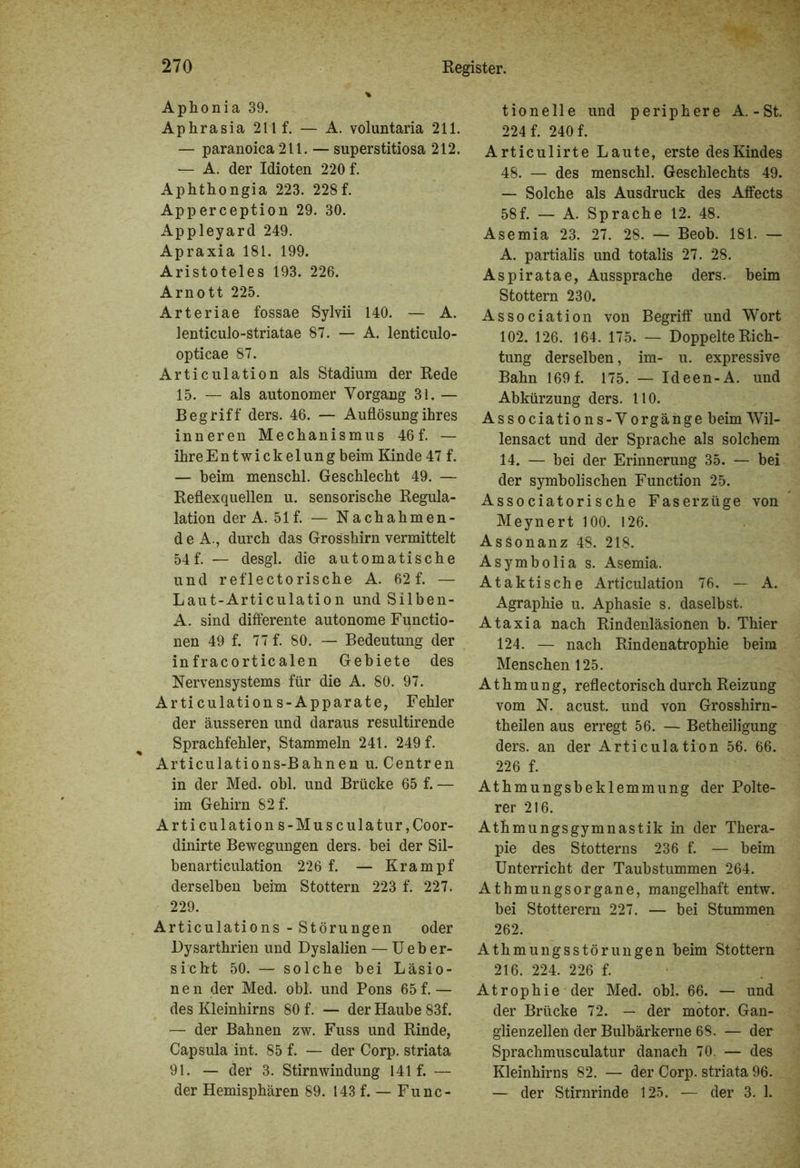 Aphonia 39. Aphrasia 211 f. — A. voluntaria 211. — paranoica 211. — superstitiosa 212. — A. der Idioten 220 f. Aphthongia 223. 228f. Apperception 29. 30. Appleyard 249. Apraxia 181. 199. Aristoteles 193. 226. Arnott 225. Arteriae fossae Sylvii 140. — A. lenticulo-striatae 87. — A. lenticulo- opticae 87. Articulation als Stadium der Rede 15. — als autonomer Vorgang 31. — Begriff ders. 46. — Auflösung ihres inneren Mechanismus 46f. — ihreEntwickelung beim Kinde 47 f. — beim menschl. Geschlecht 49. — Reflexquellen u. sensorische Regula- lation der A. 51 f. — Nachahmen- de A., durch das Grosshirn vermittelt 54f. — desgl. die automatische und reflectorische A. 62 f. — Laut-Articulation und Silben- A. sind differente autonome Functio- nen 49 f. 77 f. 80. — Bedeutung der infracorticalen Gebiete des Nervensystems für die A. 80. 97. Arti culation s-Apparate, Fehler der äusseren und daraus resultirende Sprachfehler, Stammeln 241. 249 f. Articulations-Bahnen u. Centren in der Med. obl. und Brücke 65 f. — im Gehirn 82 f. Articulation s-Muse ulatur,Coor- dinirte Bewegungen ders. bei der Sil- benarticulation 226 f. — Krampf derselben beim Stottern 223 f. 227. 229. Articulations - Störungen oder Dysarthrien und Dyslalien — Ueb er- siebt 50. — solche bei Läsio- nen der Med. obl. und Pons 65 f.— des Kleinhirns 80 f. — der Haube 83f. — der Bahnen zw. Fuss und Rinde, Capsula int. 85 f. — der Corp. striata 91. — der 3. Stirnwindung 141 f. — der Hemisphären 89. 143 f. — Func- tionelle und periphere A.-St. 224 f. 240 f. Articulirte Laute, erste des Kindes 48. — des menschl. Geschlechts 49. — Solche als Ausdruck des Affects 58f. — A. Sprache 12. 48. Asemia 23. 27. 28. — Beob. 181. — A. partialis und totalis 27. 28. Aspiratae, Aussprache ders. beim Stottern 230. Association von Begriff und Wort 102. 126. 164. 175. — Doppelte Rich- tung derselben, im- u. expressive Bahn 169 f. 175. — Id een-A. und Abkürzung ders. HO. Associations-Vorgänge beim Wil- lensact und der Sprache als solchem 14. — bei der Erinnerung 35. — bei der symbolischen Function 25. Associatorische Faserzüge von Meynert 100. 126. Assonanz 48. 218. Asymbolia s. Asemia. Ataktische Articulation 76. — A. Agraphie u. Aphasie s. daselbst. Ataxia nach Rindenläsionen b. Thier 124. — nach Rindenatrophie beim Menschen 125. Athmung, reflectorisch durch Reizung vom N. acust. und von Grosshirn- theilen aus erregt 56. — Betheiligung ders. an der Articulation 56. 66. 226 f. Athmungsbeklemmung der Polte- rer 216. Atmungsgymnastik in der Thera- pie des Stotterns 236 f. — beim Unterricht der Taubstummen 264. Athmungsorgane, mangelhaft entw. bei Stotterern 227. — bei Stummen 262. Athmungsstörungen beim Stottern 216. 224. 226 f. Atrophie der Med. obl. 66. — und der Brücke 72. — der motor. Gan- glienzellen der Bulbärkerne 68. — der Sprachmusculatur danach 70. — des Kleinhirns 82. — der Corp. striata 96. — der Stirnrinde 125. — der 3. 1.