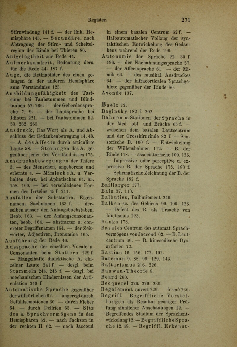 Stirn Windung 141 f. — der link. He- misphäre 145. — Secundäre, nach Abtragung der Stirn- und Scheitel- region der Rinde bei Thieren 86. Aufgelegtheit zur Rede 44. Aufmerksamkeit, Bedeutung ders. für die Rede 44. 187 f. Auge, die Retinabilder des einen ge- langen in der anderen Hemisphäre zum Yerständniss 123. Ausbildungsfähigkeit des Tast- sinns bei Taubstummen und Blind- tauben 52. 266. — der Geberdenspra- che 7. 9. — der Lautsprache bei Idioten 221. — bei Taubstummen 52. 53. 262. 265. Ausdruck, Das Wort als A. und Ab- schluss der Gedankenbewegung 14. 48. — A. desAffects durch articulirte Laute 58. — Störungen desA. ge- genüber jenen des Verständnisses 175. Ausdrucksbewegungen der Thiere 3. — des Menschen, angeborene und erlernte 4. — MimischeA. u. Ver- halten ders. bei Aphatischen 64. 65. 158. 160. — bei verschiedenen For- men des Irrseins 45 f. 211. Ausfallen der Substantiva, Eigen- namen, Sachnamen 163 f. — der- selben ausser den Anfangsbuchstaben, Beob. 163. — der Anfangsconsonan- ten, beob. 164. — abstracter u. con- creter Begriffsnamen 164. — der Zeit- wörter, Adjectiven, Pronomina 165. Ausführung der Rede 46. Aussprache der einzelnen Vocale u. Consonanten beim Stottern 229 f. — Mangelhafte dialektische A. ein- zelner Laute 241 f. — desgl. beim Stammeln 244. 245 f. — desgl. bei mechanischen Hindernissen der Arti- culation 249 f. Automatische Sprache gegenüber der willkürlichen 62. — angeregt durch Gefühlsemotionen 60. — dui’ch Fieber 64. — durch Delirien 65. — Sitz des a. Sprachvermögens in den Hemisphären 62. — nach Jackson in der rechten H 62. — nach Jaccoud in einem basalen Centrum 62 f. — Halbautomatischer Vollzug der syn- taktischen Entwickelung des Gedan- kens während der Rede 196. Autonomie der Sprache 22. 30 f. 196. — der Nachahmungssprache 57. — der Affectsprache 61. — der Mi- mik 64. — des musikal. Ausdruckes 64. — der infracorticalen “Sprachge- biete gegenüber der Rinde 80. Avonde 137. Baelz 72. Baginsky 182 f. 202. Bahnen u. Stationen der Sprache in- der Med. obl. und Brücke 65 f. — zwischen dem basalen Lautcentrum und der Grosshirnrinde 82 f. — Sen- sorische B. 100 f. — Entwickelung der Willensbahnen 112. — B. der Rinde 118. —associatorische 100. 126. — Impressive oder perceptive u. ex- pressive B. der Sprache 175. 183 f. — Schematische Zeichnung der B. der Sprache 182 f. Baillarger 177. Bain 37. 113. Balbuties, Balbutiement 240. Balken sc. des Gehirns 99. 100. 126. — Defect des B. als Ursache von Idiotismus 223. Banks 178. Basales Centrum des automat. Sprach- vermögens von Jaccoud 62. —B. Laut- centrum 66. — B. kinesodische Dys- arthrien 72. Bastian 16. 156. 172. 192. Bateman 9. 88. 99. 129. 143. Battarismus 216. 226. Bauwau-Theorie 8. Beard 260. Becquerel 226. 229. 230. Bögaiement ouvert 229. —ferme 230. Begriff. Begriffliche Vorstel- lungen als Resultat geistiger Prü- fung sinnlicher Anschauungen 12. — Begreifendes Stadium der Sprachent- wickelung 12. — Begriff liehe Spra- che 12.48. — Begriffl. Erkennt- • •