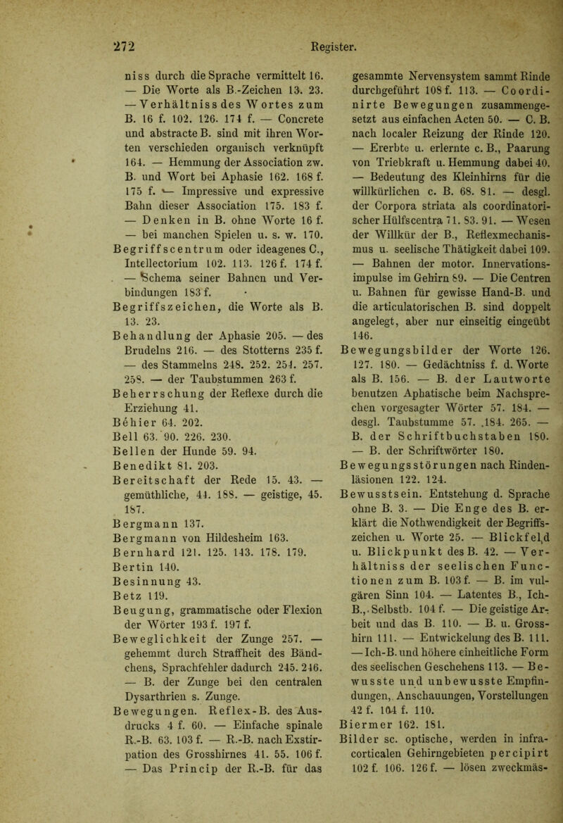 niss durch die Sprache vermittelt 16. — Die Worte als B.-Zeichen 13. 23. — Yerhältniss des Wortes zum B. 16 f. 102. 126. 174 f. — Concrete und abstracteB. sind mit ihren Wor- ten verschieden organisch verknüpft 164. — Hemmung der Association zw. B. und Wort bei Aphasie 162. 168 f. 175 f. *— Impressive und expressive Bahn dieser Association 175. 183 f. — Denken in B. ohne Worte 16 f. — bei manchen Spielen u. s. w. 170. Begriffscentrum oder ideagenes C., Intellectorium 102. 113. 126 f. 174 f. . — Schema seiner Bahnen und Ver- bindungen 183 f. Begriffszeichen, die Worte als B. 13. 23. Behandlung der Aphasie 205. —des Brudelns 216. — des Stotterns 235 f. — des Stammelns 248. 252. 254. 257. 258. — der Taubstummen 263 f. Beherrschung der Reflexe durch die Erziehung 41. Be hier 64. 202. Bell 63.'90. 226. 230. Bellen der Hunde 59. 94. Benedikt 81. 203. Bereitschaft der Rede 15. 43. — gemüthliche, 44. 188. — geistige, 45. 187. Bergmann 137. Bergmann von Hildesheim 163. Bernhard 121. 125. 143. 178. 179. Bertin 140. Besinnung 43. Betz 119. Beugung, grammatische oder Flexion der Wörter 193 f. 197 f. Beweglichkeit der Zunge 257. — gehemmt durch Straffheit des Bänd- chens, Sprachfehler dadurch 245. 246. — B. der Zunge bei den centralen Dysarthrien s. Zunge. Bewegungen. Reflex-B. des Aus- drucks 4 f. 60. — Einfache spinale R.-B. 63. 103 f. — R.-B. nach Exstir- pation des Grosshirnes 41. 55. 106 f. — Das Princip der R.-B. für das gesammte Nervensystem sammt. Rinde durchgeführt 108 f. 113. — Coordi- nirte Bewegungen zusammenge- setzt aus einfachen Acten 50. — C. B. nach localer Reizung der Rinde 120. — Ererbte u. erlernte c. B., Paarung von Triebkraft u. Hemmung dabei 40. — Bedeutung des Kleinhirns für die willkürlichen c. B. 68. 81. — desgl. der Corpora striata als coordinatori- scher Hülfscentra 71. 83. 91. — Wesen der Willkür der B., Reflexmechanis- mus u. seelische Thätigkeit dabei 109. — Bahnen der motor. Innervations- impulse im Gehirn 89. — Die Centren u. Bahnen für gewisse Hand-B. und die articulatorischen B. sind doppelt angelegt, aber nur einseitig eingeübt 146. Bewegungsbilder der Worte 126. 127. 180. — Gedächtniss f. d. Worte als B. 156. — B. der Lautworte benutzen Aphatische beim Nachspre- chen vorgesagter Wörter 57. 184. — desgl. Taubstumme 57. .184. 265. — B. der Schriftbuchstaben ISO. — B. der Schriftwörter 180. Bewegungsstörungen nach Rinden- läsionen 122. 124. Bewusstsein. Entstehung d. Sprache ohne B. 3. — Die Enge des B. er- klärt die No th wendigkeit der Begriffs- Zeichen u. Worte 25. — Blickfeld u. Blickpunkt desB. 42. — Ver- hältnis der seelischen Func- tionen zum B. 103f. — B. im vul- gären Sinn 104. — Latentes B., Ich- B.,.Selbstb. 104 f. — Die geistige Arr beit und das B. 110. — B. u. Gross- hirn 111. — Entwickelung des B. 111. — Ich-B. und höhere einheitliche Form des seelischen Geschehens 113. — Be- wusste und unbewusste Empfin- dungen, Anschauungen, Vorstellungen 42 f. 104 f. 110. Biermer 162. 181. Bilder sc. optische, werden in infra- corticalen Gehirngebieten percipirt 102 f. 106. 126 f. — lösen zweckmäs-