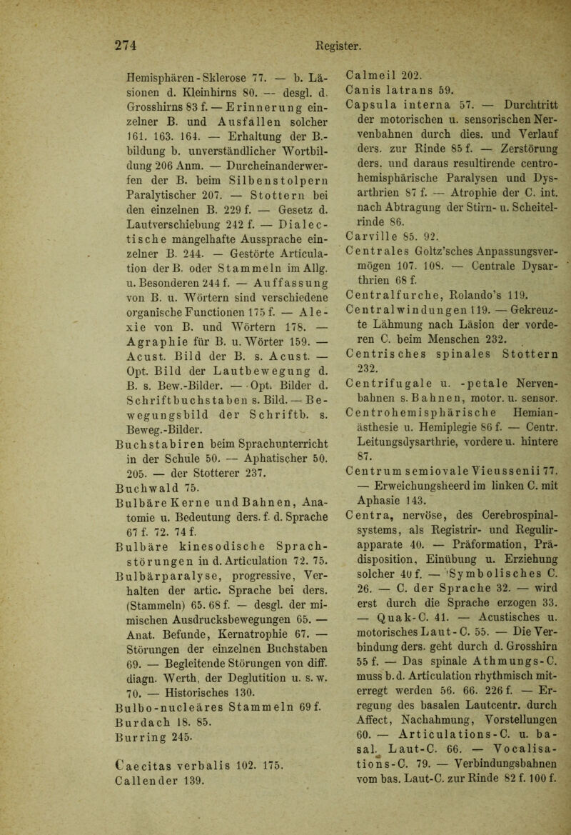 Hemisphären - Sklerose 77. — b. Lä- sionen d. Kleinhirns 80. — desgl. d. Grosshirns 83 f. — Erinnerung ein- zelner B. und Ausfallen solcher 161. 163. 164. — Erhaltung der B.- bildung b. unverständlicher Wortbil- dung 206 Anm. — Durcheinanderwer- fen der B. beim Silbenstolpern Paralytischer 207. — Stottern bei den einzelnen B. 229 f. — Gesetz d. Lautverschiebung 242 f. — Dialec- tische mangelhafte Aussprache ein- zelner B. 244. — Gestörte Articula- tion derB. oder Stammeln imAllg. u. Besonderen 244 f. — Auffassung von B. u. Wörtern sind verschiedene organische Functionen 175 f. — Ale- xie von B. und Wörtern 178. — Agraphie für B. u. Wörter 159. — Acust. Bild der B. s. Acust. — Opt. Bild der Lautbewegung d. B. s. Bew.-Bilder. — Opt4 Bilder d. Schriftbuchstaben s. Bild. — Be- wegungsbild der Schriftb. s. Beweg.-Bilder. Buchstabiren beim Sprachunterricht in der Schule 50. — Aphatischer 50. 205. — der Stotterer 237. Buchwald 75. Bulbäre Kerne und Bahnen, Ana- tomie u. Bedeutung ders. f. d. Sprache 67 f. 72. 74 f. Bulbäre kinesodische Sprach- störungen in d. Articulation 72. 75. Bulbärparalyse, progressive, Ver- halten der artic. Sprache bei ders. (Stammeln) 65. 68 f. — desgl. der mi- mischen Ausdrucksbewegungen 65. — Anat. Befunde, Kernatrophie 67. — Störungen der einzelnen Buchstaben 69. — Begleitende Störungen von diff. diagn. Werth, der Deglutition u. s. w. 70. — Historisches 130. Bulbo-nucleäres Stammeln 69f. Burdach 18. 85. Burring 245. Caecitas verbalis 102. 175. Callender 139. Calmeil 202. Canis latrans 59. Capsula interna 57. — Durchtritt der motorischen u. sensorischen Ner- venbahnen durch dies, und Verlauf ders. zur Rinde 85 f. — Zerstörung ders. und daraus resultirende centro- hemisphärische Paralysen und Dys- arthrien 87 f. — Atrophie der C. int. nach Abtragung der Stirn- u. Scheitel- rinde 86. Carville 85. 92. Centrales Goltz’sches Anpassungsver- mögen 107. 108. — Centrale Dysar- thrien 68 f. Centralfurche, Rolando’s 119. Central Windungen 119. — Gekreuz- te Lähmung nach Läsion der vorde- ren C. beim Menschen 232. Centrisches spinales Stottern 232. Centrifugale u. -petale Nerven- bahnen s. Bahnen, motor. u. sensor. Centrohemisphärische Hemian- ästhesie u. Hemiplegie 86 f. — Centr. Leitungsdysarthrie, vordere u. hintere 87. Centrum semiovale Vieussenii 77. — Erweichungsheerd im linken C. mit Aphasie 143. Centra, nervöse, des Cerebrospinal- systems, als Registrir- und Regulir- apparate 40. — Präformation, Prä- disposition, Einübung u. Erziehung solcher 40 f. —^Symbolisches C. 26. — C. der Sprache 32. — wird erst durch die Sprache erzogen 33. — Quak-C. 41. — Acustisches u. motorisches Laut-C. 55. — Die Ver- bindung ders. geht durch d. Grosshirn 55 f. — Das spinale Athmungs-C. muss b. d. Articulation rhythmisch mit- erregt werden 56. 66. 226 f. — Er- regung des basalen Lautcentr. durch Affect, Nachahmung, Vorstellungen 60. — Articulations-C. u. ba- sal. Laut-C. 66. — Vocalisa- tions-C. 79. — Verbindungsbahnen vom bas. Laut-C. zur Rinde 82 f. 100 f.
