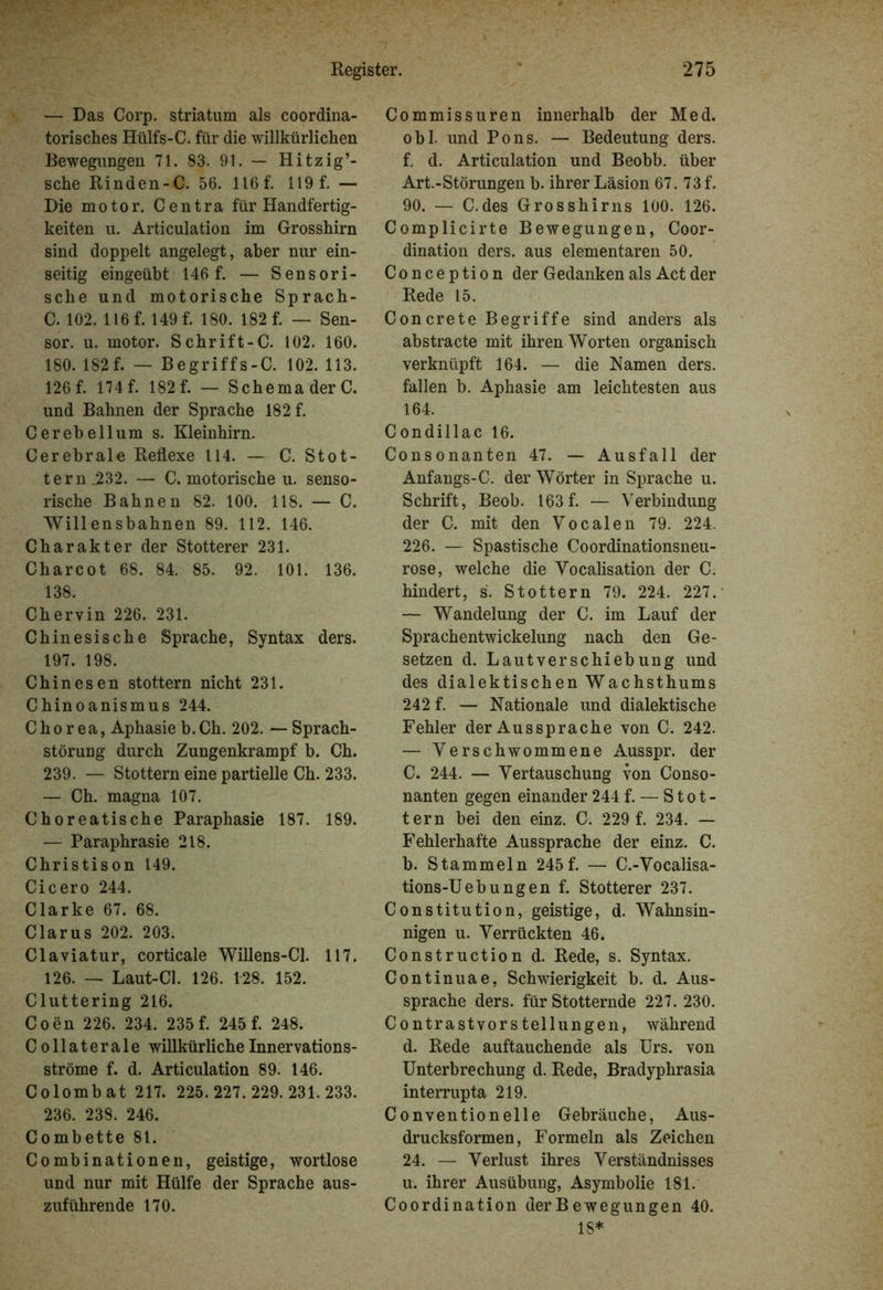 — Das Corp. striatum als coordina- torisches Hülfs-C. für die willkürlichen Bewegungen 71. 83. 91. — Hitzig’- sche Rinden-C. 56. 116 f. 119 f. — Die motor. Centra für Handfertig- keiten u. Articulation im Grosshirn sind doppelt angelegt, aber nur ein- seitig eingeübt 146 f. — Sensori- sche und motorische Sprach- C. 102. 116 f. 149 f. 180. 182 f. — Sen- sor. u. motor. Schrift-C. 102. 160. 180. 182 f. — Begriffs-C. 102. 113. 126 f. 174f. 182 f. — Schema der C. und Bahnen der Sprache 182 f. Cerebellum s. Kleinhirn. Cerebrale Reflexe 114. — C. Stot- tern .232. — C. motorische u. senso- rische Bahnen 82. 100. 118. — C. Willensbahnen 89. 112. 146. Charakter der Stotterer 231. Charcot 68. 84. 85. 92. 101. 136. 138. Chervin 226. 231. Chinesische Sprache, Syntax ders. 197. 198. Chinesen stottern nicht 231. Chinoanismus 244. Chorea, Aphasie b. Ch. 202. — Sprach- störung durch Zungenkrampf b. Ch. 239. — Stottern eine partielle Ch. 233. — Ch. magna 107. Choreatische Paraphasie 187. 189. — Paraphrasie 218. Christison 149. Cicero 244. Clarke 67. 68. Clarus 202. 203. Claviatur, corticale Willens-Cl. 117. 126. — Laut-Cl. 126. 128. 152. Cluttering 216. Coen 226. 234. 235 f. 245 f. 248. Collaterale willkürliche Innervations- ströme f. d. Articulation 89. 146. Colombat 217. 225.227.229.231.233. 236. 238. 246. Combette 81. Combinationen, geistige, wortlose und nur mit Hülfe der Sprache aus- zuführende 170. Commissuren innerhalb der Med. obl. und Pons. — Bedeutung ders. t d. Articulation und Beobb. über Art.-Störungen b. ihrer Läsion 67. 73 f. 90. — C.des Grosshirns 100. 126. Complicirte Bewegungen, Coor- dination ders. aus elementaren 50. Conception der Gedanken als Act der Rede 15. Concrete Begriffe sind anders als abstracte mit ihren Worten organisch verknüpft 164. — die Kamen ders. fallen b. Aphasie am leichtesten aus 164. Condillac 16. Consonanten 47. — Ausfall der Anfangs-C. der Wörter in Sprache u. Schrift, Beob. 163f. — Verbindung der C. mit den Vocalen 79. 224. 226. — Spastische Coordinationsneu- rose, welche die Vocalisation der C. hindert, s. Stottern 79. 224. 227. — Wandelung der C. im Lauf der SprachentWickelung nach den Ge- setzen d. Lautverschiebung und des dialektischen Wachsthums 242 f. — Nationale und dialektische Fehler der Aussprache von C. 242. — Verschwommene Ausspr. der C. 244. — Vertauschung von Conso- nanten gegen einander 244f. — Stot- tern bei den einz. C. 229 f. 234. — Fehlerhafte Aussprache der einz. C. b. Stammeln 245f. — C.-Vocalisa- tions-Uebungen f. Stotterer 237. Constitution, geistige, d. Wahnsin- nigen u. Verrückten 46. Construction d. Rede, s. Syntax. Continuae, Schwierigkeit b. d. Aus- sprache ders. für Stotternde 227. 230. Contrastvorstellungen, während d. Rede auftauchende als Urs. von Unterbrechung d. Rede, Bradyphrasia interrupta 219. Convention eile Gebräuche, Aus- drucksformen, Formeln als Zeichen 24. — Verlust ihres Verständnisses u. ihrer Ausübung, Asymbolie 181. Coordination der Bewegungen 40. 18*