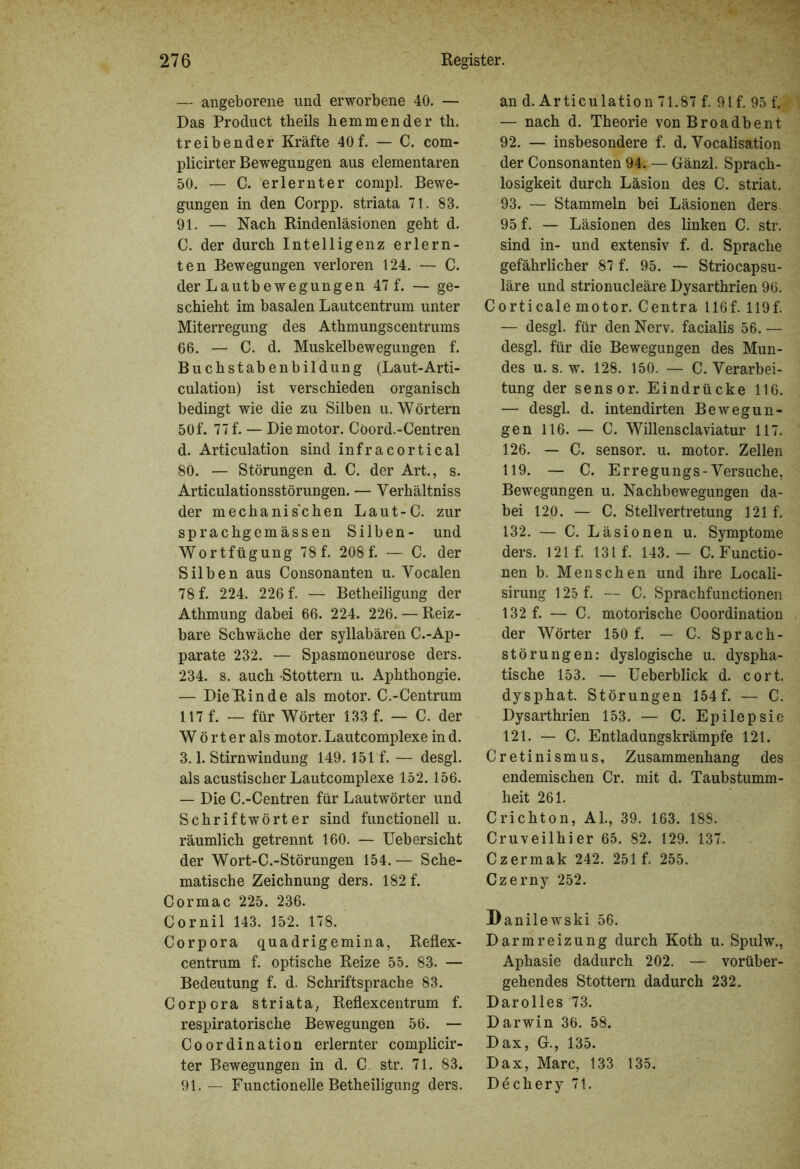 — angeborene und erworbene 40. — Das Product theils hemmender th. treibender Kräfte 40f. — C. com- plicirter Bewegungen aus elementaren 50. — C. erlernter compl. Bewe- gungen in den Corpp. striata 7t. 83. 91. — Nach Rindenläsionen geht d. C. der durch Intelligenz erlern- ten Bewegungen verloren 124. — C. der Lautbewegungen 47 f. — ge- schieht im basalen Lautcentrum unter Miterregung des Athmungscentrums 66. — C. d. Muskelbewegungen f. Buchstabenbildung (Laut-Arti- culation) ist verschieden organisch bedingt wie die zu Silben u. Wörtern 50f. 77 f. — Die motor. Cöord.-Centren d. Articulation sind infracortical 80. — Störungen d. C. der Art., s. Articulationsstörungen. — Verhältnis der mechanischen Laut-C. zur sprachgemässen Silben- und Wortfügung 78 f. 208 f. — C. der Silben aus Consonanten u. Vocalen 78 f. 224. 226 f. — Betheiligung der Athmung dabei 66. 224. 226. — Reiz- bare Schwäche der syllabären C.-Ap- parate 232. — Spasmoneurose ders. 234. s. auch Stottern u. Aphthongie. — Die Rin de als motor. C.-Centrum 117 f. — für Wörter 133 f. — C. der W ört er als motor. Lautcomplexe ind. 3.1. Stirnwindung 149.151 f. — desgl. als acustischer Lautcomplexe 152. 156. — Die C.-Centren für Lautwörter und Schriftwörter sind functionell u. räumlich getrennt 160. — Uebersicht der Wort-C.-Störungen 154.— Sche- matische Zeichnung ders. 182 f. Cormac 225. 236. Cornil 143. 152. 178. Corpora quadrigemina, Reflex- centrum f. optische Reize 55. 83. — Bedeutung f. d. Schriftsprache 83. Corpora striata, Reflexcentrum f. respiratorische Bewegungen 56. — Coordination erlernter complicir- ter Bewegungen in d. C. str. 71. 83. 91. — Functionelle Betheiligung ders. an d. Articulation 71.87 f. 91 f. 95 f. — nach d. Theorie vonBroadbent 92. — insbesondere f. d. Vocalisation der Consonanten 94. — Gänzl. Sprach- losigkeit durch Läsion des C. striat. 93. — Stammeln bei Läsionen ders. 95 f. — Läsionen des linken C. str. sind in- und extensiv f. d. Sprache gefährlicher 87 f. 95. — Striocapsu- läre und strionucleäre Dysarthrien 96. Corticale motor. Centra 116f. 119f. — desgl. für den Nerv, facialis 56. — desgl. für die Bewegungen des Mun- des u. s. w. 128. 150. — C. Verarbei- tung der sensor. Eindrücke 116. — desgl. d. intendirten Bewegun- gen 116. — C. Willensclaviatur 117. 126. — C. sensor. u. motor. Zellen 119. — C. Erregungs-Versuche, Bewegungen u. Nachbewegungen da- bei 120. — C. Stellvertretung 121 f. 132. — C. Läsionen u. Symptome ders. 121 f. 131 f. 143.— C. Functio- nen b. Menschen und ihre Locali- sirung 125 f. — C. Sprachfunctionen 132 f. — C. motorische Coordination der Wörter 150 f. — C. Sprach- störungen: dyslogische u. dyspha- tische 153. — Ueberblick d. cort. dysphat. Störungen 154f. — C. Dysarthrien 153. — C. Epilepsie 121. — C. Entladungskrämpfe 121. Cretinismus, Zusammenhang des endemischen Cr. mit d. Taubstumm- heit 261. Crichton, Al., 39. 163. 188. Cruveilhier 65. 82. 129. 137. Czermak 242. 251 f. 255. Czerny 252. Danilewski 56. Darmreizung durch Koth u. Spulw., Aphasie dadurch 202. — vorüber- gehendes Stottern dadurch 232. Darolles 73. Darwin 36. 58. Dax, G., 135. Dax, Marc, 133 135. Dechery 7t.