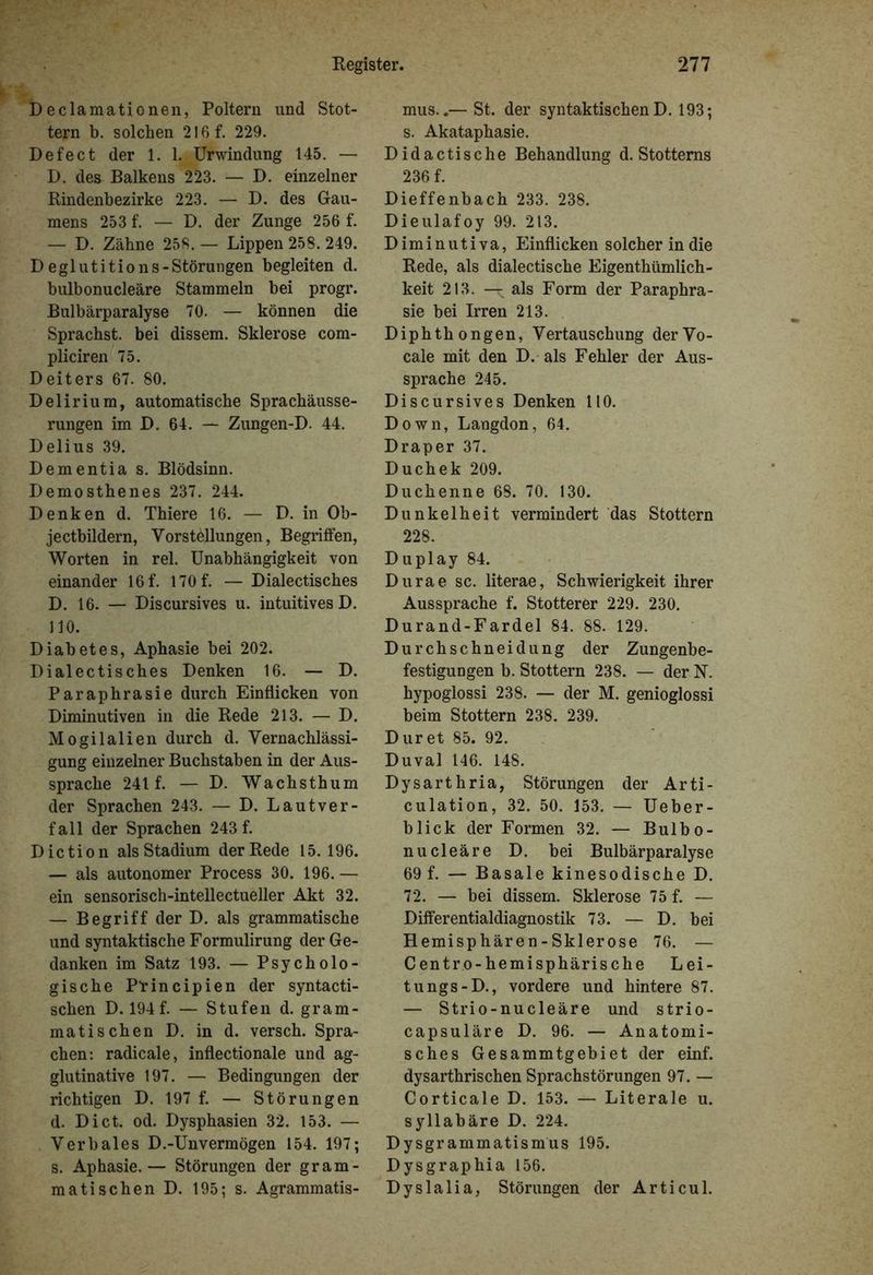 D eclamationen, Poltern und Stot- tern b. solchen 216 f. 229. Defect der 1. RUrwindung 145. — D. des Balkens 223. — D. einzelner Rindenbezirke 223. — D. des Gau- mens 253 f. — D. der Zunge 256 f. — D. Zähne 258. — Lippen 258. 249. D eglutitio ns-Störungen begleiten d. bulbonucleäre Stammeln bei progr. Bulbärparalyse 70. — können die Sprachst, bei dissem. Sklerose com- pliciren 75. Deiters 67. 80. Delirium, automatische Sprachäusse- rungen im D. 64. — Zungen-D. 44. Delius 39. Dementia s. Blödsinn. Demosthenes 237. 244. Denken d. Thiere 16. — D. in Ob- jectbildern, Vorstöllungen, Begriffen, Worten in rel. Unabhängigkeit von einander 16f. 170 f. — Dialectisches D. 16. — Discursives u. intuitives D. 110. Diabetes, Aphasie bei 202. Dialectisches Denken 16. — D. Paraphrasie durch Einflicken von Diminutiven in die Rede 213. — D. Mogilalien durch d. Vernachlässi- gung einzelner Buchstaben in der Aus- sprache 241 f. — D. Wachsthum der Sprachen 243. — D. Lautver- fall der Sprachen 243 f. Diction als Stadium der Rede 15.196. — als autonomer Process 30. 196.— ein sensorisch-intellectueller Akt 32. — Begriff der D. als grammatische und syntaktische Formulirung der Ge- danken im Satz 193. — Psycholo- gische Principien der syntacti- schen D. 194 f. — Stufen d. gram- matischen D. in d. versch. Spra- chen: radicale, inflectionale und ag- glutinative 197. — Bedingungen der richtigen D. 197 f. — Störungen d. Dict. od. Dysphasien 32. 153. — Verbales D.-Unvermögen 154. 197; s. Aphasie.— Störungen der gram- matischen D. 195; s. Agrammatis- mus..— St. der syntaktischen D. 193; s. Akataphasie. Didactische Behandlung d. Stotterns 236 f. Dieffenbach 233. 238. Dieulafoy 99. 213. Diminutiva, Einflicken solcher in die Rede, als dialectische Eigentümlich - keit 213. — als Form der Paraphra- sie bei Irren 213. Diphthongen, Vertauschung derVo- cale mit den D. als Fehler der Aus- sprache 245. Discursives Denken 110. Down, Langdon, 64. Draper 37. Duchek 209. Duchenne 68. 70. 130. Dunkelheit vermindert das Stottern 228. Duplay 84. Durae sc. literae, Schwierigkeit ihrer Aussprache f. Stotterer 229. 230. Durand-Fardel 84. 88. 129. Durchschneidung der Zungenbe- festigungen b. Stottern 238. — der N. hypoglossi 238. — der M. genioglossi beim Stottern 238. 239. Dur et 85. 92. Duval 146. 148. Dysarthria, Störungen der Arti- culation, 32. 50. 153. — Ueber- blick der Formen 32. — Bulbo- nucleäre D. bei Bulbärparalyse 69 f. — Basale kinesodische D. 72. — bei dissem. Sklerose 75 f. — Differentialdiagnostik 73. — D. bei Hemisphären - Sklerose 76. — Centro-hemisphärische Lei- tu ngs-D., vordere und hintere 87. — Strio-nucleäre und strio- capsuläre D. 96. — Anatomi- sches Gesammtgebiet der einf. dysarthrischen Sprachstörungen 97. — Corticale D. 153. — Literale u. syllabäre D. 224. Dysgrammatismus 195. Dysgraphia 156. Dyslalia, Störungen der Articul.