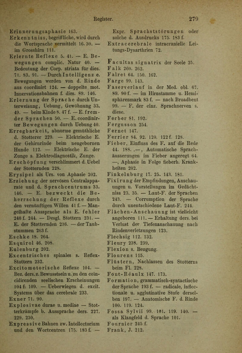 Erinnerungsaphasie 163. Erkenn tniss, begriffliche, wird durch die Wortsprache vermittelt 16. 30. — im Grosshirn 111. Erlernte Reflexe 5. 41. — E. Be- wegungen complic. Natur 40. — Bedeutung der Corp. striata für dies. 71. 83. 91. —Durch Intelligenz e. Bewegungen werden von d. Rinde aus coordinirt 124. — doppelte mot. Innervationsbahnen f. dies. 89. 146. Erlernung der Sprache durch Un- terweisung, Uebung, Gewöhnung 33. 49. — beim Kinde 8. 47 f.—E. frem- der Sprachen 50. — E. coordinir- ter Bewegungen durch Uebung 40. Erregbarkeit, abnorme gemüthliche d. Stotterer 229. — Elektrische E. der Gehirnrinde beim neugebornen Hunde 112. — Elektrische E. der Zunge s. Elektrodiagnostik, Zunge. Er Schöpfung verschlimmert d.Uebel der Stotternden 228. Erysipel als Urs. von Aphasie 202. Erziehung der nervösen Centralappa- rate und d. Sprachcentrums 33. 146. — E. bezweckt die Be- herrschung der Reflexe durch den vernünftigen Willen 41 f. — Man- gelhafte Aussprache als E. fehler 240 f. 244. — Desgl. Stottern 231. — E. der Stotternden 236. — der Taub- stummen 263 f. Eschke 18. 264. Esquirol 46. 208. Eulenburg 202. Excentrisches spinales s. Reflex- Stottern 232. Excitomotorische Reflexe 104. — Bez. ders. z. Bewusstsein u. zu den coin- cidirenden seelischen Erscheinungen 104 f. 109. —Ueberwiegen d. excit. Systems über das cerebrale 233. Exner 71. 90. Explosivae durae u. mediae — Stot- terkrämpfe b. Aussprache ders. 227. 229. 230. Expressive Bahnen zw. Intellectorium und den Wortcentren 175. 183 f. — Expr. Sprachststörungen oder solche d. Ausdrucks 175. 183 f. Extracerebrale intracranielle Lei- tungs-Dysarthrien 72. Facultas signatrix der Seele 25. Falk 260. 262. Falret 64. 150. 162. Farge 99. 143. Faserverlauf in der Med. obl. 67. 89. 90 f. — im Hirnstamme u. Hemi- sphärenmark 83 f. — nach Broadbent 99. — F. der einz. Sprachnerven s. diese. Ferber 81. 192. Fergusson 254. Fernet 147. Ferrier 84. 92. 120. 122f. 128. Fieber, Einfluss des F. auf die Rede 44. 188. , Automatische Sprach- äusserungen im Fieber angeregt 64. —, Aphasie in Folge fieberh. Krank- heiten 202. Finkelnburg 17. 25. 143. 181. Fixirung der Empfindungen, Anschau- ungen u. Vorstellungen im Gedächt- niss 23. 35. — Laut-F. der Sprachen 243. — Corrumption der Sprache durch unentschiedene Laut-F. 214. Flächen-Anschauung ist vielleicht angeboren 111. —Erhaltung ders. bei Verlust der Tiefenanschauung nach Rinden Verletzungen 123. Flechsig 112. 132. Fleury 238. 239. Flexion s. Beugung. Flourens 115. Flüstern, Nachlassen des Stotterns beim Fl. 228. Font-Reaulx 147. 173. Formation, grammatisch-syntactische der Sprache 193 f. — radicale, inflec- tionale u. agglutinative Stufe dersel- ben 197. — Anatomische F. d. Rinde 100. 119. 124. Fossa Sylvii 99. 101. 119. 140. — als Klangfeld d. Sprache 101. Fournier 245 f. Frank, J. 212.