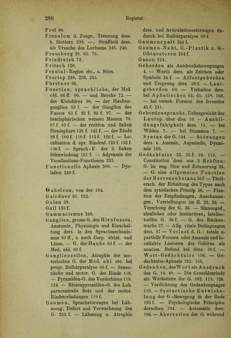 Frei 98. Frenulum d. Zunge, Trennung dess. b. Stottern 238. —, Straffheit dess. als Ursache des Lorbsens 245. 246. Freusberg 38. 63. 70. Friedreich 72. Fritsch 120. Frontal-Region etc., s. Stirn. Froriep 238. 239. 265. Fürstner 95. Function, sprachli che, der Med. obl. 66 ff. 90. — und Brücke 72. — des Kleinhirns 80. — der Hauben- ganglien 83 f. — der Ganglien des Fusses 83 f. 91 f. 95 f. 97. — der hemisphärischen weissen Massen 76. 87 f. 89 f. — der rechten und linken Hemisphäre 138 f. 145 f. — der Rinde 98 f. 100 f. 110 f. 113 f. 126 f. — Lo- calisation d. spr. Rindenf. 125 f. 132 f. 136 f. — Sprach-F. der 3. linken Stirnwindung 151 f. — Adynamie der Vocalisations-Functionen 233. Functionelle Aphasie 200. — Dys- lalien 240 f. Gfabelenz, von der 194. Gairdner 61. 152. Galen 39. Gail 133 f. Gammacismus 248. Ganglien, grosse G. des Hirnfusses, Anatomie, Physiologie und Einschal- tung ders. in den Sprachmechanis- mus 83ff., s. auch Corp. striat. und Linse. — G. der Haube 83 f. — der Med. obl. 66 f. Ganglienzellen, Atrophie der mo- torischen G. der Med. obl. etc. bei progr. Bulbärparalyse 68 f. — Senso- rische und motor. G. der Rinde 119. — Pyramiden-G. des Vorderhirns 119. 124. — Riesenpyramiden-G. des Lob. paracentralis Betz und der motor. Rindenwindungen 119 f. Gaumen, Sprachstörungen bei Läh- mung, Defect und Verwachsung des G. 253 f. — Lähmung u. Atrophie dess. und Articulationsstörungen da- durch bei Bulbärparalyse 69 f. Gaumenspalt 254 f. Gaumen-Naht, G.-Plastik u. G.- Obturatoren 254f. Gaxen 214. Geberden als Ausdrucksbewegungen 4. — Werth ders. als Zeichen oder Symbole 24 f. — Affectgeberden und Ursprung ders. 58 f. — Laut- geberden 60. — Verhalten ders. bei Aphatischen 64. 65. 158. 160. — bei versch. Formen des Irreseins 45 f. 211. Geberdensprache, Uebergewicht der Lautsp. über dies. 10. — Ausbil- dungsfähigkeit ders. 11. — bei Wilden 7. — bei Stummen 7. — Syntax der G. 194. — Störungen ders. s. Amimie, Asymbolie, Dysmi- mie 156. Gedächtniss 23. 35 f. 38. 113. — Constitution ‘dess. aus 2 Kräften: G. im eng. Sinn und Erinnerung 35. — G. eine allgemeine Function der Nervensub stanz 35f. —Theil- ersch. der Erhaltung des Typus nach dem synetischen Princip 36. — Fixa- tion der Empfindungen, Anschauun- gen, Vorstellungen im G. 23. 35. — Vererbung des G. 36. — Sinnenged., sinnliches oder instinctives, intellec- tuelles G. 36 f. — G. des Rücken- marks 37. — Allg. vitale Bedingungen dess. 37 — Verlust d. G.: totale u. partielle Formen oder Amnesie und lo- calisirte Läsionen des Gehirns als anatom. Befund bei dens. 38 f. — Wort-Gedächtniss 156. — Ge- dächtniss-Aphasie 162. 165, Gedanken, dasWort als Ausdruck des G. 14. 4^. — Die Grosshirnrinde als Werkstätte der G. 102. 113. 126. — Verdichtung des Gedankenganges 110. — Syntactische Entwicke- lung der G.-Bewegung in der Rede 193 f. — Psychologische Principien derselben 194. — Automatie ders. 196. — Aberration der G. während