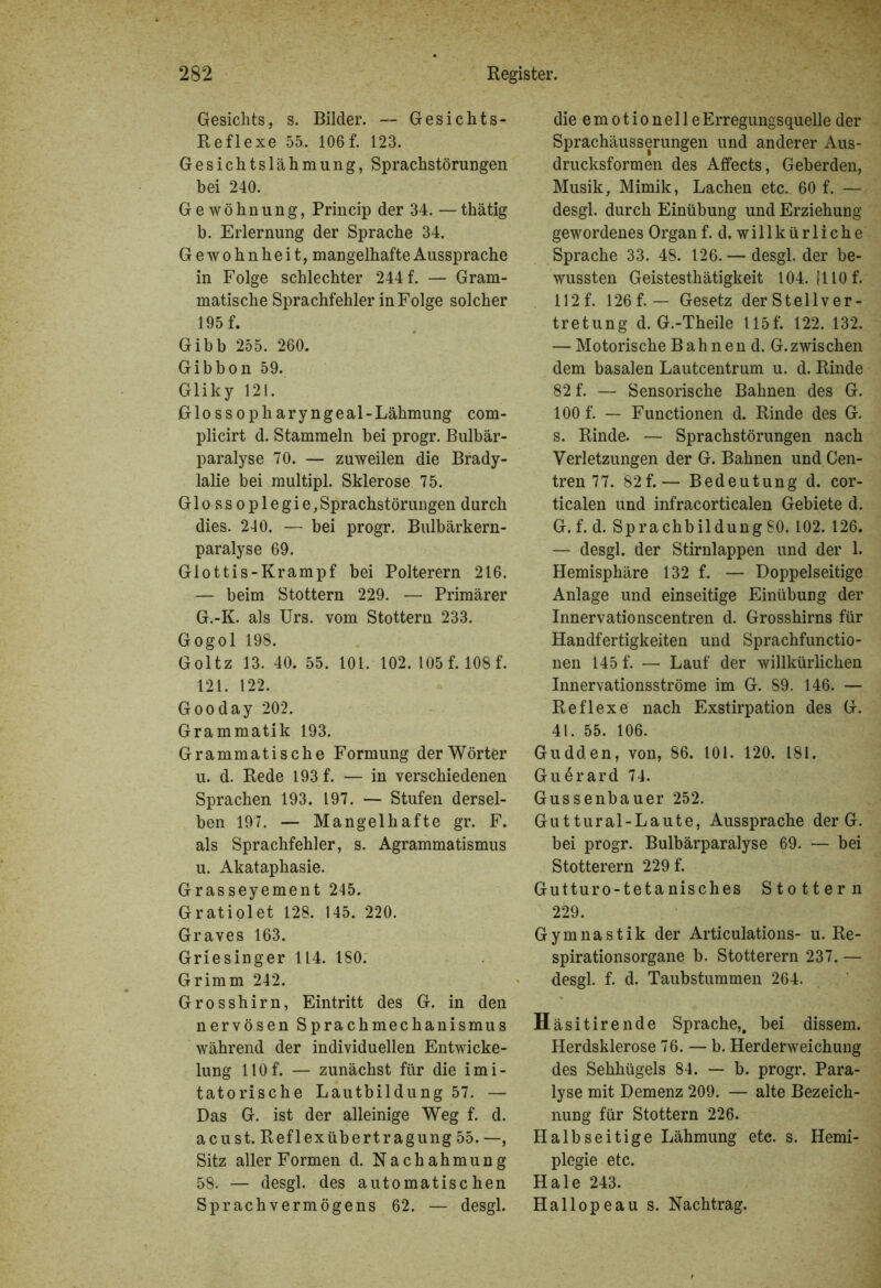Gesichts, s. Bilder. — Gesichts- Reflexe 55.. 106 f. 123. Gesichtslähmung, Sprachstörungen bei 240. Gewöhnung, Princip der 34. — thätig b. Erlernung der Sprache 34. Gewohnheit, mangelhafte Aussprache in Folge schlechter 244 f. — Gram- matische Sprachfehler in Folge solcher 195 f. Gibb 255. 260. Gibbon 59. Gliky 121. Glossopharyngeal-Lähmung com- plicirt d. Stammeln bei progr. Bulbär- paralyse 70. — zuweilen die Brady- lalie bei multipl. Sklerose 75. Glossoplegie,Sprachstörungen durch dies. 240. — bei progr. Bulbärkern- paralyse 69. Glottis-Krampf bei Polterern 216. — beim Stottern 229. — Primärer G.-K. als Urs. vom Stottern 233. Gogol 198. Goltz 13. 40. 55. 101. 102. 105 f. 108 f. 121. 122. Gooday 202. Grammatik 193. Grammatische Formung der Wörter u. d. Rede 193 f. — in verschiedenen Sprachen 193. 197. — Stufen dersel- ben 197. — Mangelhafte gr. F. als Sprachfehler, s. Agrammatismus u. Akataphasie. Grasseyement 245. Gratiolet 128. 145. 220. Graves 163. Griesinger 114. 180. Grimm 242. Grosshirn, Eintritt des G. in den nervösen Sprachmechanismus während der individuellen Entwicke- lung 110f. — zunächst für die imi- tatorische Lautbildung 57. — Das G. ist der alleinige Weg f. d. acust. Reflexübertragung 55. —, Sitz aller Formen d. Nachahmung 58. — desgl. des automatischen Sprach Vermögens 62. — desgl. die emotionelleErregungsquelle der Sprachäusserungen und anderer Aus- drucksformen des Affects, Geberden, Musik, Mimik, Lachen etc. 60 f. — desgl. durch Einübung und Erziehung gewordenes Organ f. d. willkürliche Sprache 33. 48. 126.— desgl. der be- wussten Geistesthätigkeit 104. 1110 f. 112 f. 126 f. — Gesetz der Stellver- tretung d. G.-Theile 115 f. 122. 132. — Motorische Bah nen d. G.zwischen dem basalen Lautcentrum u. d. Rinde 82 f. — Sensorische Bahnen des G. 100 f. — Functionen d. Rinde des G. s. Rinde. — Sprachstörungen nach Verletzungen der G. Bahnen und Cen- tren 77. 82f.— Bedeutung d. cor- ticalen und infracorticalen Gebiete d. G. f. d. Sprachbildung SO. 102. 126. — desgl. der Stirnlappen und der 1. Hemisphäre 132 f. — Doppelseitige Anlage und einseitige Einübung der Innervationscentren d. Grosshirns für Handfertigkeiten und Sprachfunctio- nen 145 f. — Lauf der willkürlichen Innervationsströme im G. 89. 146. — Reflexe nach Exstirpation des G. 41. 55. 106. Gudden, von, 86. 101. 120. 181. Guerard 74. Gussenbauer 252. Guttural-Laute, Aussprache der G. bei progr. Bulbärparalyse 69. — bei Stotterern 229 f. Gutturo-tetanisches Stottern 229. Gymnastik der Articulations- u. Re- spirationsorgane b. Stotterern 237. — desgl. f. d. Taubstummen 264. Häsitirende Sprache,, bei dissem. Herdsklerose 76. — b. Herderweichung des Sehhügels 84. — b. progr. Para- lyse mit Demenz 209. — alte Bezeich- nung für Stottern 226. Halbseitige Lähmung etc. s. Hemi- plegie etc. Haie 243. Hallopeau s. Nachtrag.