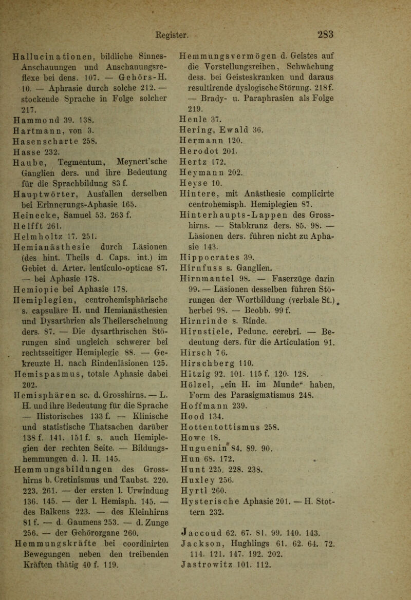 Hallucinationen, bildliche Sinnes- Anschauungen und Anschauungsre- flexe bei dens. 107. — Gehörs-H. 10. — Aphrasie durch solche 212.— stockende Sprache in Folge solcher 217. Hammond 39. 138. Hartmann, von 3. Hasenscharte 258. Hasse 232. Haube, Tegmentum, Meynert’sche Ganglien ders. und ihre Bedeutung für die Sprachbildung 83 f. Hauptwörter, Ausfallen derselben bei Erinnerungs-Aphasie 165. Heinecke, Samuel 53. 263 f. Helfft 261. Helmholtz 17. 251. Hemianästhesie durch Läsionen (des hint. Theils d. Caps, int.) im Gebiet d. Arter. lenticulo-opticae 87. — bei Aphasie 178. Hemiopie bei Aphasie 178. Hemiplegien, centrohemisphärische s. capsuläre H. und Hemianästhesien und Dysarthrien als Theilerscheinung ders. 87. — Die dysarthrischen Stö- rungen sind ungleich schwerer bei rechtsseitiger Hemiplegie 88. — Ge- kreuzte H. nach Rindenläsionen 125. Hemispasmus, totale Aphasie dabei 202. Hemisphären sc. d. Grosshirns. — L. H. und ihre Bedeutung für die Sprache — Historisches 133 f. — Klinische und statistische Thatsachen darüber 138 f. 141. 151 f. s. auch Hemiple- gien der rechten Seite. — Bildungs- hemmungen d. 1. H. 145. Hemmungsbildungen des Gross- hirns b. Cretinismus und Taubst. 220. 223. 261. — der ersten 1. Urwindung 136. 145. — der 1. Hemisph. 145. — des Balkens 223. — des Kleinhirns 81 f. — d. Gaumens 253. — d. Zunge 256. — der Gehörorgane 260. Hemmungskräfte bei coordinirten Bewegungen neben den treibenden Kräften thätig 40 f. 119. Hemmungsvermögen d. Geistes auf die Vorstellungsreihen, Schwächung dess. bei Geisteskranken und daraus resultirende dyslogische Störung. 2l8f. — Brady- u. Paraphrasien als Folge 219. Henle 37. Hering, Ewald 36. Hermann 120. Herodot 201. Hertz 172. Hey mann 202. Heyse 10. Hintere, mit Anästhesie complicirte centrohemisph. Hemiplegien 87. Hinterhaupts-Lappen des Gross- hirns. — Stabkranz ders. 85. 98. — Läsionen ders. führen nicht zu Apha- sie 143. Hippocrates 39. Hirnfuss s. Ganglien. Hirnmantel 98. — Faserzüge darin 99. — Läsionen desselben führen Stö- rungen der Wortbildung (verbale St.) herbei 98. — Beobb. 99 f. Hirnrinde s. Rinde. Hirnstiele, Pedunc. cerebri. — Be- deutung ders. für die Articulation 91. Hirsch 76. Hirschberg 110. Hitzig 92. 101. 115 f. 120. 128. Hölzel, „ein H. im Munde“ haben, Form des Parasigmatismus 248. Hoffmann 239. Hood 134. Hottentottismus 258. Howe 18. Huguenin 84. 89. 90. Hun 68. 172. Hunt 225, 228. 238. Huxley 256. Hyrtl 260. Hysterische Aphasie 201.—H. Stot- tern 232. Jaccoud 62. 67. 81. 99. 140. 143. Jackson, Hughlings 61. 62. 64. 72. 114. 121. 147. 192. 202. Jastrowitz 101. 112.