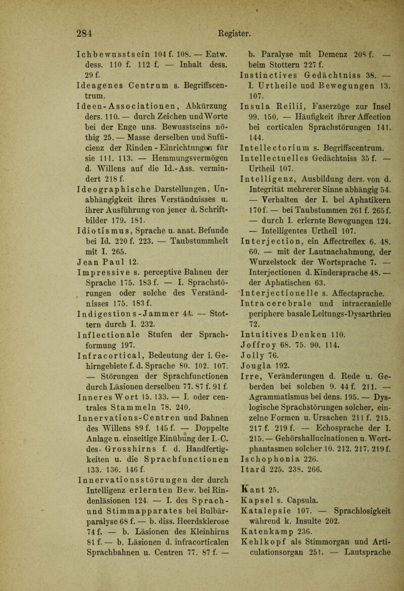 Ichb ewussts ein 104 f. 108. — Entw. dess. 110 f. 112 f. — Inhalt dess. 29 f. Ideagenes Centrum s. Begriffscen- trum. Ideen-Associationen, Abkürzung ders. 110. — durch Zeichen und Worte hei der Enge uns. Bewusstseins nö- thig 25. — Masse derselben und Suffi- cienz der Binden - Einrichtungen für sie 111. 113. — Hemmungs vermögen d. Willens auf die Id.-Ass. vermin- dert 218 f. Ideographische Darstellungen, Un- abhängigkeit ihres Verständnisses u. ihrer Ausführung von jener d. Schrift- bilder 179. 181. Idiotismus, Sprache u. anat. Befunde bei Id. 220 f. 223. — Taubstummheit mit I. 265. Jean Paul 12. Impressive s. perceptive Bahnen der Sprache 175. 183 f. — I. Sprachstö- rungen oder solche des Verständ- nisses 175. 183 f. Indigestions-Jammer 44. — Stot- tern durch I. 232. Inflectionale Stufen der Sprach- formung 197. Infracortical, Bedeutung der i. Ge- hirngebiete f. d. Sprache 80. 102. 107. — Störungen der Sprachfunctionen durch Läsionen derselben 77. 87 f. 91 f. Inneres W ort 15. 133. — I. oder cen- trales Stammeln 78. 240. Innervations-Centren und Bahnen des Willens 89 f. 145 f. — Doppelte Anlage u. einseitige Einübung der I.-C, des Grosshirns f. d. Handfertig- keiten u. die Sprachfunctionen 133. 136. 146 f. Innervationsstörungen der durch Intelligenz erlernten Bew. bei Rin- denläsionen 124. — I. des Sprach- und Stimmapparates bei Bulbär- paralyse 68 f. — b. diss. Heerdsklerose 74 f. — b. Läsionen des Kleinhirns 81 f. — b. Läsionen d. infracorticalen Sprachbahnen u. Centren 77. 87 f. — b. Paralyse mit Demenz 208 f. — beim Stottern 227 f. Instinctives Gedächtniss 38. — I. Urtheile und Bewegungen 13. 107. Insula Reilii, Faserzüge zur Insel 99. 150. — Häufigkeit ihrer Alfection bei corticalen Sprachstörungen 141. 144. Intellectorium s. Begriffscentrum. Inteilectuelles Gedächtniss 35 f. — Urtheil 107. Intelligenz, Ausbildung ders. von d. Integrität mehrerer Sinne abhängig 54. — Verhalten der I. bei Aphatikern 170 f. — bei Taubstummen 261 f. 265 f. — durch I. erlernte Bewegungen 124. — Intelligentes Urtheil 107. Interj ection, ein Affectreflex 6. 48. 60. — mit der Lautnachahmung, der Wurzelstock der Wortsprache 7. — Interj ectionen d. Kindersprache 48. — der Aphatischen 63. Int er j ec tio ne Ile s. Affectsprache. Intracerebrale und intracranielle periphere basale Leitungs-Dysarthrien 72. Intuitives Denken 110. Joffroy 68. 75. 90. 114. Jolly 76. Jougla 192. Irre, Veränderungen d. Rede u. Ge- berden bei solchen 9. 44 f. 211. — Agrammatismus bei dens. 195. — Dys- logische Sprachstörungen solcher, ein- zelne Formen u. Ursachen 211 f. 215. 217 f. 219 f. — Echosprache der I. 215. — Gehörshallucinationen u. Wort- phantasmen solcher 10. 212. 217. 219 f. Ischophonia 226. Itard 225. 238. 266. Kant 25. Kapsel s. Capsula. Katalepsie 107. — Sprachlosigkeit während k. Insulte 202. Katenkamp 236. Kehlkopf als Stimmorgan und Arti- culationsorgan 251. — Lautsprache