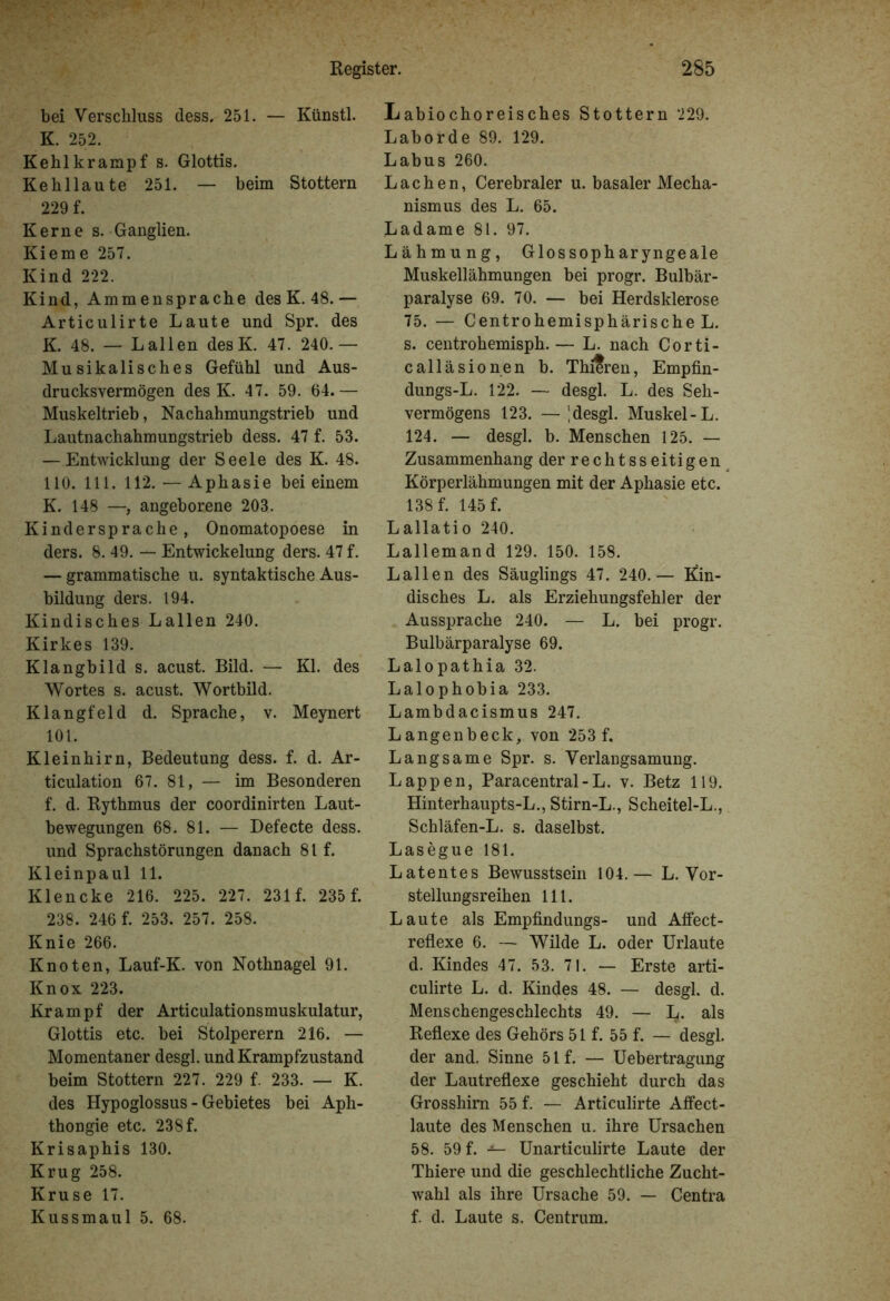 bei Verschluss dess. 251. — Künstl. K. 252. Kehl kramp f s. Glottis. Kehllaute 251. — beim Stottern 229 f. Kerne s. Ganglien. Kieme 257. Kind 222. Kind, Ammensprache des K. 48.— Articulirte Laute und Spr. des K. 48. — Lallen desK. 47. 240.— Musikalisches Gefühl und Aus- drucksvermögen des K. 47. 59. 64.— Muskeltrieb, Nachahmungstrieb und Lautnachahmungstrieb dess. 47 f. 53. — Entwicklung der Seele des K. 48. 110. 111. 112. — Aphasie bei einem K. 148 —, angeborene 203. Kindersprache, Onomatopoese in ders. 8. 49. — Entwickelung ders. 47 f. — grammatische u. syntaktische Aus- bildung ders. 194. Kindisches Lallen 240. Kirkes 139. Klangbild s. acust. Bild. — Kl. des Wortes s. acust. Wortbild. Klangfeld d. Sprache, v. Meynert 101. Kleinhirn, Bedeutung dess. f. d. Ar- ticulation 67. 81, — im Besonderen f. d. Rythmus der coordinirten Laut- bewegungen 68. 81. — Defecte dess. und Sprachstörungen danach 81 f. Kleinpaul 11. Klencke 216. 225. 227. 231 f. 235 f. 238. 246 f. 253. 257. 258. Knie 266. Knoten, Lauf-K. von Nothnagel 91. Knox 223. Krampf der Articulationsmuskulatur, Glottis etc. bei Stolperern 216. — Momentaner desgl. und Krampfzustand beim Stottern 227. 229 f. 233. — K. des Hypoglossus - Gebietes bei Aph- thongie etc. 238 f. Krisaphis 130. Krug 258. Kruse 17. Kussmaul 5. 68. Labiochoreisches Stottern 229. Laborde 89. 129. Labus 260. Lachen, Cerebraler u. basaler Mecha- nismus des L. 65. Ladame 81. 97. Lähmung, Glos soph aryngeale Muskellähmungen bei progr. Bulbär- paralyse 69. 70. — bei Herdsklerose 75. — Centrohemisphärische L. s. centrohemisph.— L. nach Corti- calläsionen b. Thi?ren, Empfin- dungs-L. 122. — desgl. L. des Seh- vermögens 123. — desgl. Muskel-L. 124. — desgl. b. Menschen 125. — Zusammenhang der rechtsseitigen Körperlähmungen mit der Aphasie etc. 138 f. 145 f. Lallatio 240. Lallemand 129. 150. 158. Lallen des Säuglings 47. 240.— Kin- disches L. als Erziehungsfehler der Aussprache 240. — L. bei progr. Bulbärparalyse 69. Lalopathia 32. Lalophobia 233. Lambdacismus 247. Langenbeck, von 253 f. Langsame Spr. s. Verlangsamung. Lappen, Paracentral-L. v. Betz 119. Hinterhaupts-L., Stirn-L., Scheitel-L., Schläfen-L. s. daselbst. Lasegue 181. Latentes Bewusstsein 104.— L. Vor- stellungsreihen 111. Laute als Empfindlings- und Affect- reflexe 6. — Wilde L. oder Urlaute d. Kindes 47. 53. 71. — Erste arti- culirte L. d. Kindes 48. — desgl. d. Menschengeschlechts 49. — L. als Reflexe des Gehörs 51 f. 55 f. — desgl. der and. Sinne 51 f. — Uebertragung der Lautreflexe geschieht durch das Grosshim 55 f. — Articulirte Affect- laute des Menschen u. ihre Ursachen 58. 59 f. —— Unarticulirte Laute der Thiere und die geschlechtliche Zucht- wahl als ihre Ursache 59. — Centra f. d. Laute s. Centrum.