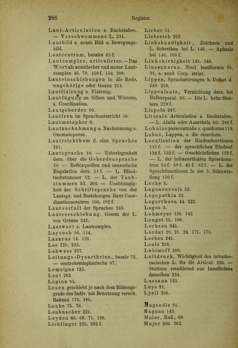 Laut-Articulation s. Buchstaben. — Verschwommene L. 244. Lautbild s. äcust. Bild u. Bewegungs- bild. Lautcentrum, basales 65 f. Lautcomplex, articulirter. — Das Wort als acustischer undmotor.Laut- complex 46. 79. 150 f. 156. 208. Lauteinschiebungen in die Rede, ungehörige oder Gaxen 214. Lautfixirung s. Fixirung. Lautfügung zu Silben und Wörtern, s. Coordination. Lautgeberden 60. Lautiren im Sprachunterricht 50. Lautmetapher 9. L autnachahmung s. Nachahmung u. Onomatopoese. Lautreichthum d. einz. Sprachen 241. Lautsprache 10. — Ueberlegenheit ders. über die Geberdensprache 10. — Reflexquellen und sensorische Regulation ders. 51 f. — L. Blind- taubstummer 52. — L. der Taub- stummen 52. 264. — Unabhängig- keit der Schriftsprache von der Lautspr. und Beziehungen ihrer Coor- dinationscentren 160. 182 f. Lautverfall der Sprachen 243. Lautverschiebung, Gesetz der L. von Grimm 242. Lautwort s. Lautcomplex. Laycock 36. 114. Lazarus 14. 110. Lee 225. 233. Lehwess 237. Leitungs-Dysarthrien, basale 72. — centrohemisphärische 87.* Lemoigne 123. Lent 262. Lepine 85. Lesen geschieht je nach dem Bildungs- grade des Indiv. mit Benutzung versch. Bahnen 179. 185. Leube 75. 76. Leubuscher 221. Leyden 66. 68. 71. 130. Lichtinger 225. 232 f. Lieber 51. Liebreich 262. Linkshändigkeit , Zeichnen und L. Schreiben bei L. 146. — Aphasie bei 146. 168 f. Linkshirhigkeit 145. 146. Linsenkerne, Nucl. lentiformis 85. 91, s. auch Corp. striat. Lippen, Sprachstörungen b. Defect d. 249. 258. Lippenlaute, Vernichtung ders. bei Bulbärparal. 69. — Die L. beim Stot- tern 229 f. Lispeln 247. Literale Articulation s. Buchstaben. — L. Alalia oder Anarthria 50. 240 f. L ob ulus paracentralis s. quadratus 119. Lobus, Lappen, s. die einzelnen. Localisation der Rindenfunctionen 115 f. — der sprachlichen Rindenf. 124 f. 132 f. — Geschichtliches 132 f. — L. der infracorticalen Sprachcen- tren 54 f. 58 f. 65 f. 82 f. — L. der Sprachfunctionen in der 3. Stirnwin- dung 150 f. Locke 3. Logoneurosis 32. Logopathia 32. Logorrhoea 44. 222. Logos 3. Lohmeyer 139. 142. Longet 55. 106. Lorbsen 245. Lordat 20. 21. 24. 171. 175. Lorken 245. Louis 256. Lubimoff 209. Luftdruck, Wichtigkeit des intratho- racischen L. für die Articul. 226. — Stottern resultirend aus Insufficienz desselben 234. Lus sana 123. Luys 81. Lyell 256. Magendie 91. Magnan 143. Maier, Rud., 68. Majer 260. 262.
