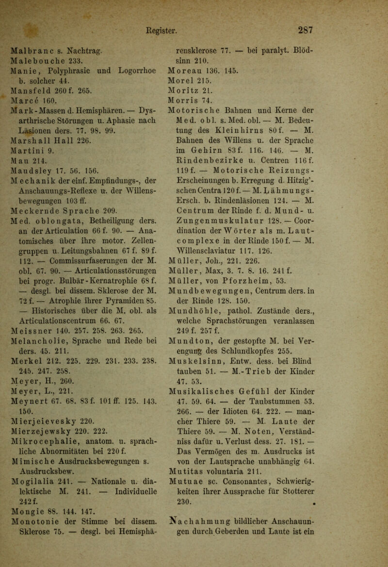 Malbranc s. Nachtrag. Malebouche 233. Manie, Polyphrasie und Logorrhoe b. solcher 44. Mansfeld 260f. 265. Marce 160. Mark-Massen d. Hemisphären. — Dys- arthrische Störungen u. Aphasie nach Läsionen ders. 77. 98. 99. Marshall Hall 226. Martini 9. Mau 214. Maudsley 17. 56. 156. Mechanik der einf. Empfindungs-, der Anschauungs-Reflexe u-. der Willens- bewegungen 103 ff. Meckernde Sprache 209. Med. oblongata, Betheiligung ders. an der Articulation 66 f. 90. — Ana- tomisches über ihre motor. Zellen- gruppen u. Leitungsbahnen 67 f. 89 f. 112. — Commissurfaserungen der M. obl. 67. 90. — Articulationsstörungen bei progr. Bulbär - Kernatrophie 68 f. — desgl. bei dissem. Sklerose der M. 72 f. — Atrophie ihrer Pyramiden 85. — Historisches über die M. obl. als Articulationscentrum 66. 67. Meissner 140. 257. 258. 263. 265. Melancholie, Sprache und Rede bei ders. 45. 211. Merkel 212. 225. 229. 231. 233. 238. 245. 247. 258. Meyer, H., 260. Meyer, L., 221. Meynert 67. 68. 83f. 101 ff. 125. 143. 150. Mierj eievesky 220. Mierzejewsky 220. 222. Mikrocephalie, anatom. u. sprach- liche Abnormitäten bei 220 f. Mimische Ausdrucksbewegungen s. Ausdrucksbew. Mogilalia 241. — Nationale u. dia- lektische M. 241. — Individuelle 242 f. Mongie 88. 144. 147. Monotonie der Stimme bei dissem. Sklerose 75. — desgl. bei Hemisphä- rensklerose 77. — bei paralyt. Blöd- sinn 210. Moreau 136. 145. Morel 215. Moritz 21. Morris 74. Motorische Bahnen und Kerne der Med. obl. s. Med. obl.— M. Bedeu- tung des Kleinhirns 80f. — M. Bahnen des Willens u. der Sprache im Gehirn 83f. 116. 146. — M. Rindenbezirke u. Centren 116f. 119 f. — Motorische Reizungs- Erscheinungen b. Erregung d. Hitzig’- schen Centra 120 f. — M. Lähmungs- Ersch. b. Rindenläsionen 124. — M. Centrum der Rinde f. d. Mund- u. Zungenmuskulatur 128..—Coor- dination der Wörter als m.Laut- complexe in der Rinde 150 f.— M. Willensclaviatur 117. 126. Müller, Joh., 221. 226. Müller, Max, 3. 7. 8. 16. 241 f. Müller, von Pforzheim, 53. Mundb ewegungen, Centrum ders. in der Rinde 128. 150. Mundhöhle, pathol. Zustände ders., welche Sprachstörungen veranlassen 249 f. 257 f. Mund ton, der gestopfte M. bei Ver- engung des Schlundkopfes 255. Muskelsinn, Entw. dess. bei Blind tauben 51. — M.-Trieb der Kinder 47. 53. Musikalisches Gefühl der Kinder 47. 59. 64. — der Taubstummen 53. 266. — der Idioten 64. 222. — man- cher Thiere 59. — M. Laute der Thiere 59. — M. Noten, Verständ- nis dafür u. Verlust dess. 27. 181. — Das Vermögen des m. Ausdrucks ist von der Lautsprache unabhängig 64. Mutitas voluntaria 211. Mutuae sc. Consonantes, Schwierig- keiten ihrer Aussprache für Stotterer 230. Nachahmung bildlicher Anschauun- gen durch Geberden und Laute ist ein