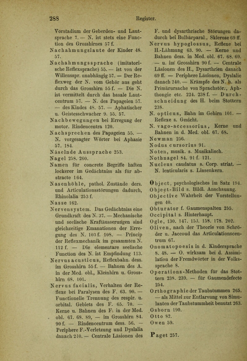 Vorstadium der Geberden- und Laut- sprache 7. — N. ist stets eine Func- tion des Grosshirnes 57 f. Nachahmungslaute der Kinder 48. 57. Nachahmungssprache (imitatori- sche Reflexsprache) 55. — ist von der Willensspr. unabhängig 57. — Der Re- flexweg der N. vom Gehör aus geht durch das Grosshirn 55 f. — Die N. ist vermittelt durch das basale Laut- centrum 57. — N. des Papageien 57. — des Kindes 48. 57. — Aphatischer u. Geistesschwacher 9. 55. 57. Nachbewegungen bei Erregung der motor. Rindencentra 120. Nachsprechen des Papageien 55. — N. vorgesagter Wörter bei Aphasie 57. 184. Näselnde Aussprache 253. Nagel 258. 260. Namen für concrete Begriffe haften lockerer im Gedächtniss als für ab- stracte 164. Nasenhöhle, pathol. Zustände ders. und Articulationsstörungen dadurch, Rhinolalia 253 f. Nasse 162. Nervensystem. Das Gedächtniss eine Grundkraft des N. 37. — Mechanische und seelische Kraftäusserungen sind gleichzeitige Emanationen der Erre- gung des N. 103 f. 108. — Princip der Reflexmechanik im gesammten N. 112 f. — Die elementare seelische Function des N. ist Empfindung 113. Nervus acusticus, Reflexbahn. dess. im Grosshirn 55 f. — Bahnen des A. in der Med. obl., Kleinhirn u. Gross- hirn 68. 101. Nervus facialis, Verhalten der Re- flexe bei Paralysen des F. 63. 90. — Functionelle Trennung des respir. u. orbital. Gebiets des F. 65. 70. — Kerne u. Bahnen des F. in der Med. obl. 67. 68. 89, — im Grosshirn 84. 90 f. — Rindencentrum dess. 56. — Periphere F.-Verletzung und Dyslalia danach 240. — Centrale Läsionen des F. und dysarthrische Störungen da- durch bei Bulbärparal., Sklerose 69 ff. Nervus hypoglossus, Reflexe bei H.-Lähmung 63. 90. — Kerne und Bahnen dess. in Med. obl. 67. 68. 69. — u. im' Grosshirn 90 f. — Centrale Läsionen des H., Dysarthrien danach 69 ff. — Periphere Läsionen, Dyslalie danach 240. — Krämpfe des N. h. als Primärursache von Sprachstör., Aph- thongie etc. 224. 238 f. — Durch- schneidung des H. beim Stottern 238. N. opticus, Bahn im Gehirn 101. — Reflexe s. Gesicht. N. vago-accessorius, Kerne und Bahnen in d. Med. obl. 67. 68. Newman 256. Nodus cursorius 91. Noten, musik. s. Musikalisch. Nothnagel 84. 91 f. 121. Nucleus caudatus s. Corp. striat. — N. lenticularis s. Linsenkern. Object, psychologisches im Satz 194. Object-Bild s. Bildl. Anschauung. Objective Wahrheit der Vorstellun- gen 40. Obturator f. Gaumenspalten 255. Occipital s. Hinterhaupt. Ogle, 130. 147. 153. 158. 178. 202. Oliven, nach der Theorie von Schrö- der u. Jaccoud das Articulationscen- trum 67. Onomatopoesisin d. Kindersprache 8. 48. — O. wirksam bei d. Assimi- lation der Fremdwörter in der Volks- sprache 8. Operations-Methoden für das Stot- tern 238. 239. — für Gaumendefecte 254. O rthographie der Taubstummen 265. — als Mittel zur Entlarvung von Simu- lanten der Taubstummheit benutzt 263. Osborn 190. Otto 82. Owen 59. Paget 257.