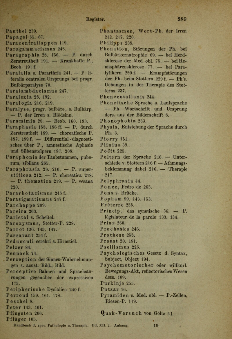 Panthel 239. Papagei 55. 67. Paracentrallappen 119. Paragammacismus 248. Paragraphia 28. 156. — P. durch Zerstreutheit 191. — Krankhafte P., Beob. 191 f. Paralalia s. Pararthria 241. — P. li- teralis centralen Ursprungs hei progr. Bulbärparalyse 70. Paralambdacismus 247. Paralexia 28. 192. Paralogia 216. 219. Paralyse, progr. bulbäre, s. Bulbärp. — P. der Irren s. Blödsinn. Paramimia 28. — Beob. 160. 193. Paraphasia 155. 186 ff. — P. durch Zerstreutheit 189. — choreatische P. 187. 189 f. — Differential - diagnosti- sches über P., amnestische Aphasie und Silbenstolpern 187. 208. Parap h onia der Taubstummen, pube- rum, sibilans 265. Paraphrasia 28. 216. — P. super- stitiosa 212. — P. choreatica 218. — P. thematica 219. — P. vesana 220. Pararhotacismus 245 f. Parasigmatismus 247 f. Parchappe 209. Pareira 263. Parietal s. Scheitel. Paroxysmus, Stotter-P. 228. Parrot 136. 145. 147. Passavant 254f. Pedunculi cerebri s. Hirn stiel. Pelzer 84. Pennock 74. Perception derSinnes-Wahrnehmun- gen s. acust. Bild., Bild. Perceptive Bahnen und Sprachstö- rungen gegenüber der expressiven 175. Peripherische Dyslalien 240 f. Perroud 159. 161. 178. Peschei 8. Peter 143. 161. Pfingsten 266. Pflüger 105. Phantasmen, Wort-Ph. der Irren 212. 217. 220. Philipps 238. Phonation, Störungen der Ph. bei Bulbärkematrophie 69. — bei Herd- sklerose der Med. obl. 75. — bei He- misphärensklerose 77. — bei Para- lytikern 209 f. — Krampfstörungen der Ph. beim Stottern 229 f. — Ph’s. Uebungen in der Therapie des Stot- terns 237. Phoneentallaxis 244. Phonetische Sprache s. Lautsprache — Ph. Wortschrift und Ursprung ders. aus der Bilderschrift 8. Phonophobia 233. Physis, Entstehung der Sprache durch Ph. 3. Piorry 151. Plinius 39. Poett 225. Poltern der Sprache 216. — Unter- schiede v. Stottern 216 f. — Athmungs- beklemmung dabei 216. — Therapie 217. Polyphrasia 44. Po nee, Pedro de 263. Pons s. Brücke. Popham 99. 143. 153. Preterre 255. Princip, das synetische 36. — P. legislateur de la parole 133. 134. Prinz 260. Prochaska 246. Prothese 255. Proust 20. 181. P sellismus 226. Psychologisches Gesetz d. Syntax, Subject, Object 194. Psychomotorischer oder willkürl. Bewegungs-Akt, reflectorisches Wesen dess. 109. Purkinje 255. Putzar 76. Pyramiden s. Med. obl. — P.-Zellen, Riesen-P. 119. Quak-Versuch von Goltz 41. Handbuch d. spec. Pathologie u. Therapie. Bd. XII. 2. Anhang. 19