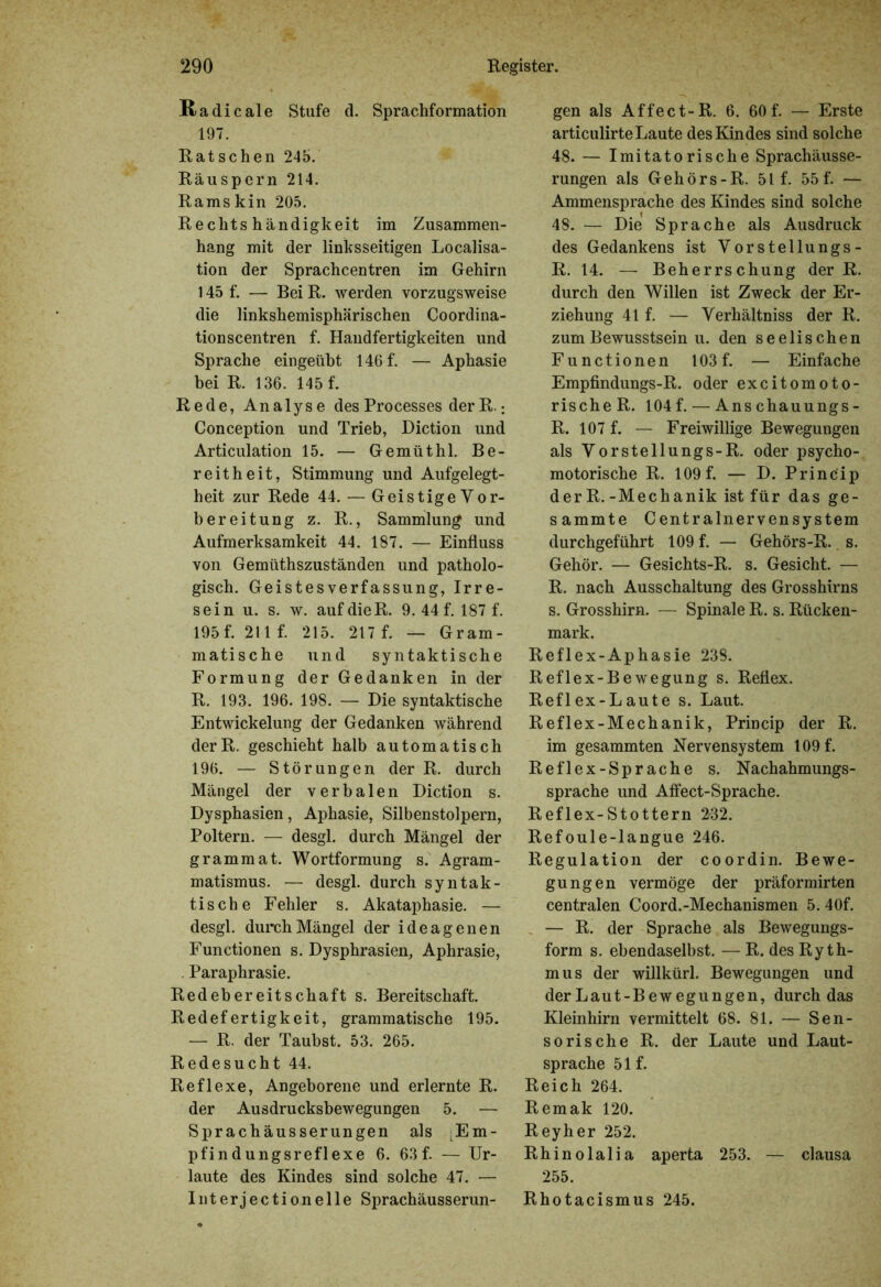 Radi cale Stufe d. Sprachformation 197. Ratschen 245. Räuspern 214. Rams kin 205. Rechtshändigkeit im Zusammen- hang mit der linksseitigen Localisa- tion der Sprachcentren im Gehirn 145 f. — Bei R. werden vorzugsweise die linkshemisphärischen Coordina- tionscentren f. Handfertigkeiten und Sprache eingeübt 146f. — Aphasie bei R. 136. Höf. Rede, Analyse desProcesses derR.: Conception und Trieb, Diction und Articulation 15. — Gemüthl. Be- reitheit, Stimmung und Aufgelegt- heit zur Rede 44. — Geistige Vor- bereitung z. R., Sammlung und Aufmerksamkeit 44. 187. — Einfluss von Gemüthszuständen und patholo- gisch. Geistesverfassung, Irre- sein u. s. w. auf die R. 9. 44 f. 187 f. 195 f. 211 f. 215. 217 f. — Gram- matische und syntaktische Formung der Gedanken in der R. 193. 196. 198. — Die syntaktische Entwickelung der Gedanken während derR. geschieht halb automatisch 196. — Störungen der R. durch Mängel der verbalen Diction s. Dysphasien, Aphasie, Silbenstolpern, Poltern. — desgl. durch Mängel der grammat. Wortformung s. Agram- matismus. — desgl. durch syntak- tische Fehler s. Akataphasie. — desgl. durch Mängel der ideagenen Functionen s. Dysphrasien, Aphrasie, . Paraphrasie. Redebereitschaft s. Bereitschaft. Redefertigkeit, grammatische 195. — R. der Taubst. 53. 265. Redesucht 44. Reflexe, Angeborene und erlernte R. der Ausdrucksbewegungen 5. — Sprachäusserungen als Em- pfindungsreflexe 6. 63 f. — Ur- laute des Kindes sind solche 47. — Interjectionelle Sprachäusserun- gen als Affect-R. 6. 60f. — Erste articulirteLaute des Kindes sind solche 48. — Imitatorische Sprachäusse- rungen als Gehörs-R. 51 f. 55f. — Ammensprache des Kindes sind solche 48. — Die Sprache als Ausdruck des Gedankens ist Vorstellungs- R. 14. — Beherrschung der R. durch den Willen ist Zweck der Er- ziehung 41 f. — Verhältniss der R. zum Bewusstsein u. den seelischen Functionen 103 f. — Einfache Empfindungs-R. oder excitomoto- rischeR. 104 f. — Anschauungs- R. 107 f. — Freiwillige Bewegungen als Vorstellungs-R. oder psycho- motorische R. 109f. — D. Princip derR.-Mechanik ist für das ge- sammte Centralnervensystem durchgeführt 109 f. — Gehörs-R. s. Gehör. — Gesichts-R. s. Gesicht. — R. nach Ausschaltung des Grosshirns s. Grosshirn. — Spinale R. s. Rücken- mark. Reflex-Aphasie 238. Reflex-Bewegung s. Reflex. Reflex-Laute s. Laut. Reflex-Mechanik, Princip der R. im gesammten Nervensystem 109f. Reflex-Sprache s. Nachahmungs- sprache und Affect-Sprache. Reflex-Stottern 2-32. Refoule-langue 246. Regulation der coordin. Bewe- gungen vermöge der präformirten centralen Coord.-Mechanismen 5. 40f. — R. der Sprache als Bewegungs- form s. ebendaselbst. — R. des Ryth- mus der willkürl. Bewegungen und der Laut-Bewegungen, durch das Kleinhirn vermittelt 68. 81. — Sen- sorische R. der Laute und Laut- sprache 51 f. Reich 264. Remak 120. Reyher 252. Rhinolalia aperta 253. — clausa 255. Rhotacismus 245.