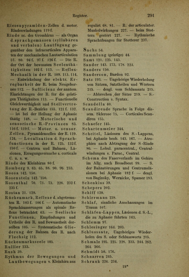 Riesenpyramiden-Zellen d. motor. Rindenwindungen 119 f. Rinde sc. des Grosshirns — als Organ d. spr achgemässen (syllabären und verbalen) Lautfügung ge- genüber den infracorticalen Appara- ten der mechanischen Lautarticulation 57. 80. 94 f. 97 f. 126 f. — Die R. der Ort der bewussten Seelenthä- tigkeiten 102 f. 113. —Reflex- Mechanik in der R. 109. 113. 114. — Entwickelung der elektr. Er- regbarkeit der R. beim Neugebor- nenU2. — Sufficienz deranatom. Einrichtungen der R. für die geisti- gen Tbätigkeiten 113. — Functionelle Gleicbwertbigkeit und Stellvertre- tung der R.-Bezirke 155. 121 f. 132. — ist bei der Heilung der Aphasie tbätig 148. — Motorische und sensorische R.-Provinzen 83. 116f. 119f. — Motor, u. sensor. Zellen, Pyramidenzellen derR. 119. 124. — Localisation d. Sprach- functionen in der R. 125. 132f. 150f. — Centren und Bahnen, Lä- sionen, Erregungsversuche s. corticale C. u. s. w. Rinde des Kleinhirns 80 f. Romberg 9. 63. 65. 88. 90. 9'6. 233. Roosa 142. 150. Rosenstein 142. 150. Rosenthal 70. 71. 73. 226. 232 f. 235 f. Rostan 21. 129. Rückenmark, Reflexe d. abgetrenn- ten R. 103 f. 106 f. — Automatische Sprachäusserungen als spinale :Re- flexe betrachtet 63. — Seelische Functionen, Empfindungen und Urtheile des R. und Bewusstheit der- selben 105. — Systematische Glie- derung der Bahnen des R. nach Flechsig 112. Rückenmarksseele 105. Rullier 233. Rush 39. Rythmus der Bewegungen und Lautbewegungen v. Kleinhirn aus regulirt 68. 81. — R. der articulator. Muskelwirkungen 227. — beim Stot- tern gestört 227. — Rythmische Sprachübungen für Stotterer 237. Sachs 54. Sammlung (geistige) 44. Samt 121. 125. 143. Sander 143. 173. 178. 223. Sanders 150. Sanderson, Burdon 92. Satz 193. — Ungehörige Wiederholung von Sätzen, Satztheilen und Wörtern 215. — desgl. vom Schlusssatz 215. — Abbrechen .der Sätze 219. — S.- Construction s. Syntax. Scandella 40. Scan dir ende Sprache in Folge dis- sem. Sklerose 75. — Corticales Scan- diren 155. Schaefer 145. Schartenmeier 244. Scheitel, Läsionen des S.- Lappens, bei Aphasie beob. 143. 167. — Atro- phien nach Abtragung der S.-Rinde 86. — Lobul. paracentral., Central- windungen s. Parac., Central. Schema des Faserverlaufs im Gehirn im Allg. nach Broadbent 99. — S. der Bahnstörungen und Centrumslä- sionen bei Aphasie 182 f. — desgl. vonBaginsky, Wernicke, Spamer 183. Schenkius 39. Schepers 202. Schiff 120. Schirrmann 238. Schlaf, sinnliche Anschauungen im Traum 107. Schläfen-Lappen, Läsionen d. S.-L., die zu Aphasie führten 143. Schlemm 97. Schlesinger 164. 203. Schlusssatz, Ungehöriges Wieder- holen des S. oder Schlussworts 215. Schmalz 195. 225. 228. 233. 244.262. 264. 266. Schmidt 50. 176. Schnarren 245. Schrank 226. 234. 19