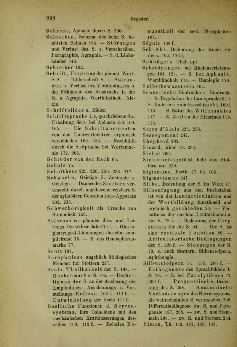 Schreck, Aphasie durch S. 200. Schreiben, Schema der beim S. be- nützten Bahnen 184. — Störungen und Verlust des S. s. Verschreiben, Paragraphie, Agraphie. — S. d. Links- händer 146. Schreiber 192. Schrift, Ursprung der phonet. Wort- S. 8. — Bilderschrift 8. — Störun- gen u. Verlust des Verständnisses u. der Fähigkeit des Ausdrucks in der S. s. Agraphie, Wortblindheit, Ale- xie. Schriftbilder s. Bilder. Schriftsprache i. e. geschriebene Sp., Erhaltung ders. bei Aphasie 158. 160. 165. — Die Schriftwortcentra von den Lautwortcentren organisch verschieden 160. 183. — Nachhülfe durch die S.-Sprache bei Wortamne- sie 172. 205. Schröder van der Kolk 66. Schüle 75. S chulthess 225. 226. 230, 233. 247. Schwäche, Geistige S.-Zustände s. Geistige. — Dauerndes Stottern ver- ursacht durch angeborene reizbare S. der syllabären Coordinations-Apparate 232. 233. Schwerhörigkeit als Ursache von Stummheit 259. Sclerose en plaques diss. und Lei- tungs-Dysarthrie dabei 74 f. — Glosso- pharyngeal-Lähmungen dieselbe com- plicirend 75. — S. des Hemisphären- marks 77. Scott 195. Scrophulose angeblich ätiologisches Moment für Stottern 227. Seele, Theilbarkeit der S. 108. — Rückenmarks-S. 105. — Bethei- ligung der S. an der Auslösung der Emptindungs-, Anschauungs- u. Vor- stellungs-Reflexe 103 f. 112 f. — Entwickelung der Seele 112 f. Seelische Functionen d. Nerven- systems, ihre Coincidenz mit den mechanischen Kraftäusserungen des- selben 103. 112 f. — Relative Be- wusstheit der seel. Thätigkeiten 104. Seguin 138 f. S eh -Akt, Bedeutung der Rinde für dens. 102. 123 f. Sehhügel s. Thal. opt. Sehstörungen bei Rindenverletzun- gen 101. 123. — S. bei Aphasie, Wortblindheit 174. — Hemiopie 178. Selbstbewusstsein 105. Sensorische Eindrücke s. Eindruck. — S. Regulation der Lautsprache 51 f. S. Bahnen zum Grosshirn 85 f. 100 f. 116. — S. Natur des Willensaktes 117. — S. Z e 11 e n der Hirnrinde 119. 124. Serre d’Alais 225. 236. Sesseyement 247. Shepherd 202. Sicard, Abbe 18. 263. Sichel 266. Sicherheitsgefühl hebt das Stot- tern auf 229. Sigismund, Berth. 47. 64. 106. Sigmatismus 247. Silbe, Bedeutung der S. im Wort 47. Silbenfügung aus den Buchstaben ist von der Lautarticulation und der Wortbildung functionell und organisch geschieden 50. — Ver- hältnis der mechan. Lautarticulation zur S. 78 f. — Bedeutung der Corp. striata für die S. 94. — Die S. ist eine corticale Function 80. — Articulatorische Bedingungen der S. 226 f. — Störungen der S. 79, s. auch Stottern, Silbenstolpern, Aphthongie. Silbenstolpern 51. 155. 206 f. — Pathogenese des Sprachfehlers b. S. 79. — S. bei Paralytikern 77. 209 f. — Prognostische Bedeu- tung des S. 208. — Anatomische V eränderungen des Nervensystems, die wahrscheinlich S. verursachen 209. Differentialdiagnose zw. S. und Para- phasie 187. 208. — zw. S. und Stam- meln 206. — zw. S. und Stottern 234. Simon, Th. 142. 147. 148. 149.