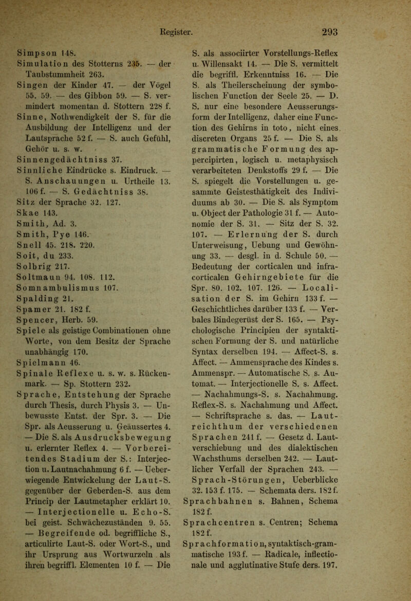 Simpson 148. Simulation des Stotterns 235. — der Taubstummheit 263. Singen der Kinder 47. — der Vögel 55. 59. — des Gibbon 59. — S. ver- mindert momentan d. Stottern 228 f. Sinne, Nothwendigkeit der S. für die Ausbildung der Intelligenz und der Lautsprache 52 f. — S. auch Gefühl, Gehör u. s. w. Sinnengedächtniss 37. Sinnliche Eindrücke s. Eindruck. — S. Anschauungen u. Urtheile 13. 106 f. — S. Gedächtniss 38. Sitz der Sprache 32. 127. Skae 143. Smith, Ad. 3. Smith, Pye 146. Snell 45. 218. 220. Soit, du 233. Solbrig 217. Soltmaun 94. 108. 112. Somnambulismus 107. Spalding 21. Spamer 21. 182 f. Spencer, Herb. 59. Spiele als geistige Combinationen ohne Worte, von dem Besitz der Sprache unabhängig 170. Spielmann 46. Spinale Reflexe u. s. w. s. Rücken- mark. — Sp. Stottern 232. Sprache, Entstehung der Sprache durch Thesis, durch Physis 3. — Un- bewusste Entst. der Spr. 3. — Die Spr. als Aeusserung u. Geäussertes 4. — Die S.als Ausdrucksbewegung u. erlernter Reflex 4. — Vorberei- tendes Stadium der S.: Interjec- tion u. Lautnachahmung 6 f. — Ueber- wiegende Entwickelung der Laut-S. gegenüber der Geberden-S. aus dem Princip der Lautmetapher erklärt 10. — Interjectionelle u. Echo-S. bei geist. Schwächezuständen 9. 55. — Begreifende od. begriffliche S., articulirte Laut-S. oder Wort-S., und ihr Ursprung aus Wortwurzeln als ihren begriff 1. Elementen 10 f. — Die S. als associirter Vorstellungs-Reflex u. Willensakt 14. — Die S. vermittelt die begriff!. Erkenntniss 16. — Die S. als Theilerscheinung der symbo- lischen Function der Seele 25. — D. S. nur eine besondere Aeusserungs- form der Intelligenz, daher eine Func- tion des Gehirns in toto, nicht eines discreten Organs 25 f. — Die S. als grammatische Formung des ap- percipirten, logisch u. metaphysisch verarbeiteten Denkstoffs 29 f. — Die S. spiegelt die Vorstellungen u. ge- sammte Geistesthätigkeit des Indivi- duums ab 30. — Die S. als Symptom u. Object der Pathologie 31 f. — Auto- nomie der S. 31. — Sitz der S. 32. 107. — Erlernung der S. durch Unterweisung, Uebung und Gewöhn- ung 33. — desgl. in d. Schule 50. — Bedeutung der corticalen und infra- corticalen Gehirngebiete für die Spr. 80. 102. 107. 126. — Locali- sation der S. im Gehirn 133 f. — Geschichtliches darüber 133 f. — Ver- bales Bindegerüst der S. 165. — Psy- chologische Principien der syntakti- schen Formung der S. und natürliche Syntax derselben 194. — Affect-S. s. Affect. — Ammensprache des Kindes s. Ammenspr. — Automatische S. s. Au- tomat. — Interjectionelle S. s. Affect. — Nachahmungs-S. s. Nachahmung. Reflex-S. s. Nachahmung und Affect. — Schriftsprache s. das. — Laut- reichthum der verschiedenen Sprachen 241 f. — Gesetz d. Laut- verschiebung und des dialektischen Wachsthums derselben 242. — Laut- licher Verfall der Sprachen 243. — Sprach-Störungen, Ueberblicke 32.153 f. 175. — Schemata ders. 182 f. Sprachbahnen s. Bahnen, Schema 182 f. Sprachcentren s. Centren; Schema 182 f. Sprach formatiou, syntaktisch-gram- matische 193 f. — Radicale, inflectio- nale und agglutinatiye Stufe ders. 197.