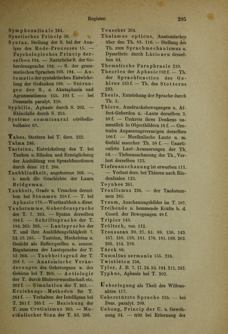 Symphonallaxis 244. Synetisches Princip 36. Syntax, Stellung der S. beider Ana- lyse des Rede-Processes 15. — Psychologisches Princip der- selben 194. — Natürliches, der Ge- berdensprache 194. — S. der gram- matischen Sprachen 193. 194. — Au- tomatie der syntaktischen Entwicke- lung der Gedanken 196. — Störun- gen der S., s. Akataphasia und Agrammatismus 155. 193 f. — bei Dementia paralyt. 210. Syphilis, Aphasie durch S. 202. — Rhinolalie durch S. 253. Systeme commissural cerebello- bulbaire 67. Tabes, Stottern bei T. dors. 232. Talma 246. Tastsinn, Entwickelung des T. bei Tauben u. Blinden und Ermöglichung der Ausbildung von Sprachfunctionen durch dens: 52 f. 266. Taubblindheit, angeborene 266. —, s. auch die Geschichte der Laura Bridgeman. Taubheit, Grade u. Ursachen dersel- ben bei Stummen 258f. — T. bei Aphasiel 78.—W orttaubheit s. diese. Taubstumme, Geberdensprache der T. 7. 263. — Syntax derselben 194f. — Schriftsprache der T. 184.263. 265. — Lautsprache der T. und ihre Ausbildungsfähigkeit 7. 52. 53. 265. — Tastsinn, Muskelsinn u. Gesicht als Reflexquellen u. sensor. Regulatoren der Lautsprache der T. 52.264. — Taubheitsgrad der T. 258 f. — Anatomische Verän- derungen des Gehörorgans u. des Gehirns bei T. 260. — Aetiologie der T. durch Blutsverwandtschaft etc. 262 f. — Simulation der T. 263.— Erziehungs - Methoden für T. 264 f. — Verhalten der Intelligenz bei T. 261 f. 265 f. — Beziehung der T. zum Cretinismus 265. — Mu- sikalischer Sinn der T. 53. 266. Teuscher 264. Thalamus opticus. Anatomisches über den Th. 83. 116.— Stellung des Th. zum Sprachmechanismus u. Dysarthrie durch Läsionen dessel- ben 84. Thematische Paraphrasie 219. Theorien der Aphasie 182f. — Th. der Sprachfunction des Ge- hirns 133f. — Th. des Stotterns 233. Thesis, Entstehung der Sprache durch Th. 3. Thiere, Ausdrucksbewegungen u. Af- fect-Geberden u. -Laute derselben 3. 58 f. — Umkreis ihres Denkens na- mentlich in Objectbildern 16 f. — Cen- trales Anpassungsvermögen derselben 106 f. — Musikalische Laute u. m. Gefühl mancher Th. 58 f. — Unarti- culirte Laut-Aeusserungen der Th. 59. — Tiefenanschauung der Th., Ver- lust derselben 123. Tiefenanschauungist erworben 111. — Verlust ders. bei Thieren nach Rin- denläsion 123. Toynbee 261. Traulismus 226. — der Taubstum- men 265. Traum, Anschauungsbilder im T. 107. Treibende u. hemmende Kräfte b. d. Coord. der Bewegungen 40 f. Tripier 143. Tröltsch, von 112. Trousseau 20. 27. 61. 89. 130. 143. 157. 158. 159. 161. 170. 181.189.202. 205. 214. 219. Türck 86. Tumultus sermonis 155. 216. Twistleton 256. Tylor, J. B. 7. 17. 24. 53. 194. 212. 242. Typhus, Aphasie bei T. 202. Ueberlegung als Theil des Willens- aktes 117. Ueberstürzte Sprache 155. — bei Dem. paralyt. 209. Uebung, Princip der U. u. Gewöh- nung 34. — tritt bei Erlernung der