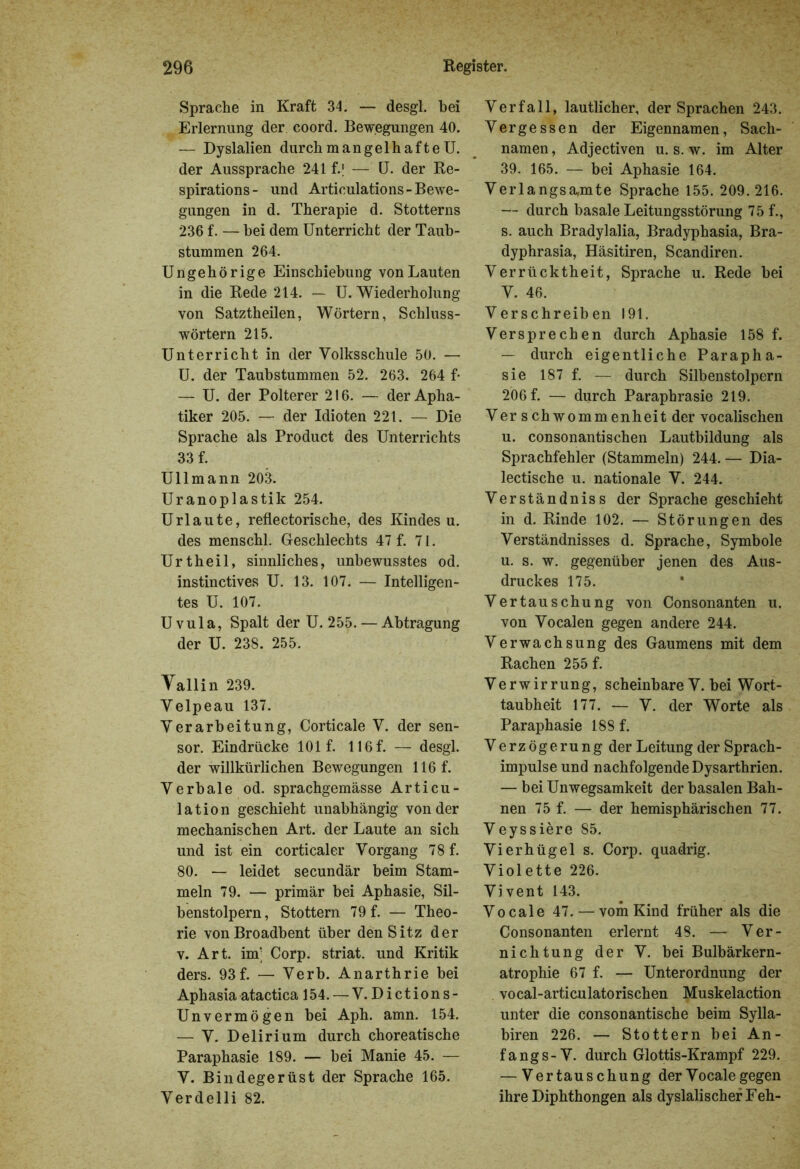 Sprache in Kraft 34. — desgl. hei Erlernung der coord. Bewegungen 40. — Dyslalien durch mangelhafte U. der Aussprache 241 f.| — U. der Re- spirations- und Articulations-Bewe- gungen in d. Therapie d. Stotterns 236 f. — hei dem Unterricht der Taub- stummen 264. Ungehörige Einschiebung von Lauten in die Rede 214. — U. Wiederholung von Satztheilen, Wörtern, Schluss- wörtern 215. Unterricht in der Volksschule 50. — U. der Taubstummen 52. 263. 264 f- — U. der Polterer 216. — der Apha- tiker 205. — der Idioten 221. — Die Sprache als Product des Unterrichts 33 f. Ullmann 203. Uranoplastik 254. Urlaute, reflectorische, des Kindes u. des menschl. Geschlechts 47 f. 71. Urtheil, sinnliches, unbewusstes od. instinctives U. 13. 107. — Intelligen- tes U. 107. Uvula, Spalt der U. 255. — Abtragung der U. 238. 255. Yallin 239. Velpeau 137. Verarbeitung, Corticale V. der sen- sor. Eindrücke 101 f. U6f. — desgl. der willkürlichen Bewegungen 116 f. Verbale od. sprachgemässe Articu- lation geschieht unabhängig von der mechanischen Art. der Laute an sich und ist ein corticaler Vorgang 78 f. 80. — leidet secundär beim Stam- meln 79. — primär bei Aphasie, Sil- benstolpern, Stottern 79 f. — Theo- rie vonBroadbent über den Sitz der v. Art. im; Corp. striat. und Kritik ders. 93f. — Verb. Anarthrie bei Aphasia atactica 154.—V. Dictions- Unvermögen bei Aph. amn. 154. — V. Delirium durch choreatische Paraphasie 189. — bei Manie 45. — V. Bindegerüst der Sprache 165. Verdelli 82. Verfall, lautlicher, der Sprachen 243. Vergessen der Eigennamen, Sach- namen, Adjectiven u. s. w. im Alter 39. 165. — bei Aphasie 164. Verlangsamte Sprache 155. 209.216. — durch basale Leitungsstörung 75 f., s. auch Bradylalia, Bradyphasia, Bra- dyphrasia, Häsitiren, Scandiren. Verrücktheit, Sprache u. Rede bei V. 46. Verschreiben 191. Versprechen durch Aphasie 158 f. — durch eigentliche Parapha- sie 187 f. — durch Silbenstolpern 206 f. — durch Paraphrasie 219. Verschwommenheit der vocalischen u. consonantischen Lautbildung als Sprachfehler (Stammeln) 244. — Dia- lectische u. nationale V. 244. Verständniss der Sprache geschieht in d. Rinde 102. — Störungen des Verständnisses d. Sprache, Symbole u. s. w. gegenüber jenen des Aus- druckes 175. Vertauschung von Consonanten u. von Vocalen gegen andere 244. Verwachsung des Gaumens mit dem Rachen 255 f. Verwirrung, scheinbare V. bei Wort- taubheit 177. — V. der Worte als Paraphasie 188 f. Verzögerung der Leitung der Sprach- impulse und nachfolgende Dysarthrien. — bei Unwegsamkeit der basalen Bah- nen 75 f. — der hemisphärischen 77. Veyssiere 85. Vierhügel s. Corp. quadrig. Violette 226. Vivent 143. Vocale 47. — vom Kind früher als die Consonanten erlernt 48. — Ver- nichtung der V. bei Bulbärkern- atrophie 67 f. — Unterordnung der vocal-articulatorischen Muskelaction unter die consonantische beim Sylla- biren 226. — Stottern bei An- fang s - V. durch Glottis-Krampf 229. — Vertauschung der Vocale gegen ihre Diphthongen als dyslalischer Feh-