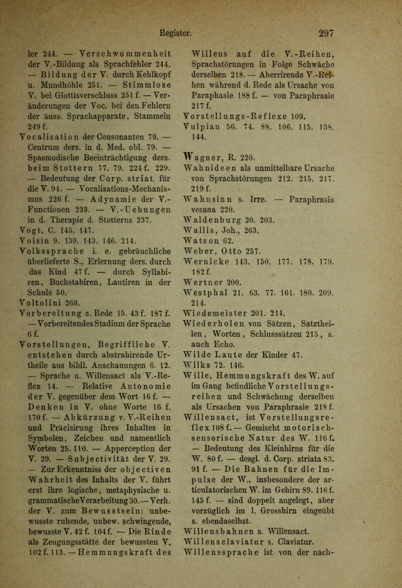 ler 244. — Verschwommenheit der V.-Bildung als Sprachfehler 244. — Bildung der Y. durch Kehlkopf u. Mundhöhle 251. — Stimmlose Y. bei Glottisverschluss 251 f. — Ver- änderungen der Voc. bei den Fehlern der äuss. Sprachapparate, Stammeln 249 f. Vocalisation der Consonanten 79. — Centrum ders. in d. Med. obl. 79. — Spasmodische Beeinträchtigung ders. beim Stottern 77. 79. 224f. 229. — Bedeutung der Corp. striat. für die Y. 94. — Vocalisations-Mechanis- mus 226 f. — Adynamie der V.- Functionen 233. — V.-Uebungen in d. Therapie d. Stotterns 237. Vogt, C. 145. 147. Voisin 9. 139. 143. 146. 214. Volkssprache i. e. gebräuchliche überlieferte S., Erlernung ders. durch das Kind 47 f. — durch Syllabi- ren, Buchstabiren, Lautiren in der Schule 50. Voltolini 260. Vorbereitung z.Rede 15. 43f. 187 f. — Vorbereitendes Stadium der Sprache 6 f. Vorstellungen, Begriffliche V. entstehen durch abstrahirende Ur- theile aus bildl. Anschauungen 6. 12. — Sprache u. Willensact als V.-Re- flex 14. — Relative Autonomie der V. gegenüber dem Wort 16f. — Denken in V. ohne Worte 16 f. 170 f. —Abkürzung v. V.-Reihen und Präcisirung ihres Inhaltes in Symbolen, Zeichen und namentlich Worten 25.110. — Apperception der V. 29. — Subjectivität der V. 29. — ZurErkenntniss der objectiven Wahrheit des Inhalts der V. führt erst ihre logische, metaphysische u. grammatische Verarbeitung 30.— Verh. der V. zum Bewusstsein: unbe- wusste ruhende, unbew. schwingende, bewusste V. 42 f. 104f. —Die Rinde als Zeugungsstätte der bewussten V. 102 f. 113. — Hemmungskraft des Willens auf die V.-Reihen, Sprachstörungen in Folge Schwäche derselben 218. — Aberrirende V.-Rei- hen während d. Rede als Ursache von Paraphasie 188 f. — von Paraphrasie 217 f. Vorstellungs-Reflexe 109. Vulpian 56. 74. 88. 106. 115. 138. 144. Wagner, R. 220. Wahnideen als unmittelbare Ursache von Sprachstörungen 212. 215. 217. 219 f. Wahnsinn s. Irre. — Paraphrasia vesana 220. Waldenburg 20. 203. Wallis, Joh., 263. Wats on 62. Weber, Otto 257. Wernicke 143. 150. 177. 178. 179. 182 f. Wertner 200. Westphal 21. 63. 77. 161. 180. 209. 214. Wiedemeister 201. 214. Wiederholen von Sätzen, Satzthei- len, Worten, Schlusssätzen 215, s. auch Echo. Wilde Laute der Kinder 47. Wilks 72. 146. Wille, Hemmungskraft des W. auf im Gang befindliche Vorstellungs- reihen und Schwächung derselben als Ursachen von Paraphrasie 218 f. Willensact, ist Vorstellungsre- flex 108f.— Gemischt motorisch- sensorische Natur des W. 116f. — Bedeutung des Kleinhirns für die W. 80 f. — desgl. d. Corp. striata 83. 91 f. — Die Bahnen für die Im- pulse der W., insbesondere der ar- ticulatorischen W. im Gehirn 89.116 f. 145 f. — sind doppelt angelegt, aber vorzüglich im 1. Grosshirn eingeübt s. ebendaselbst. Willensbahnen s. Willensact. Willensclaviatur s. Claviatur. Willenssprache ist von der nach-