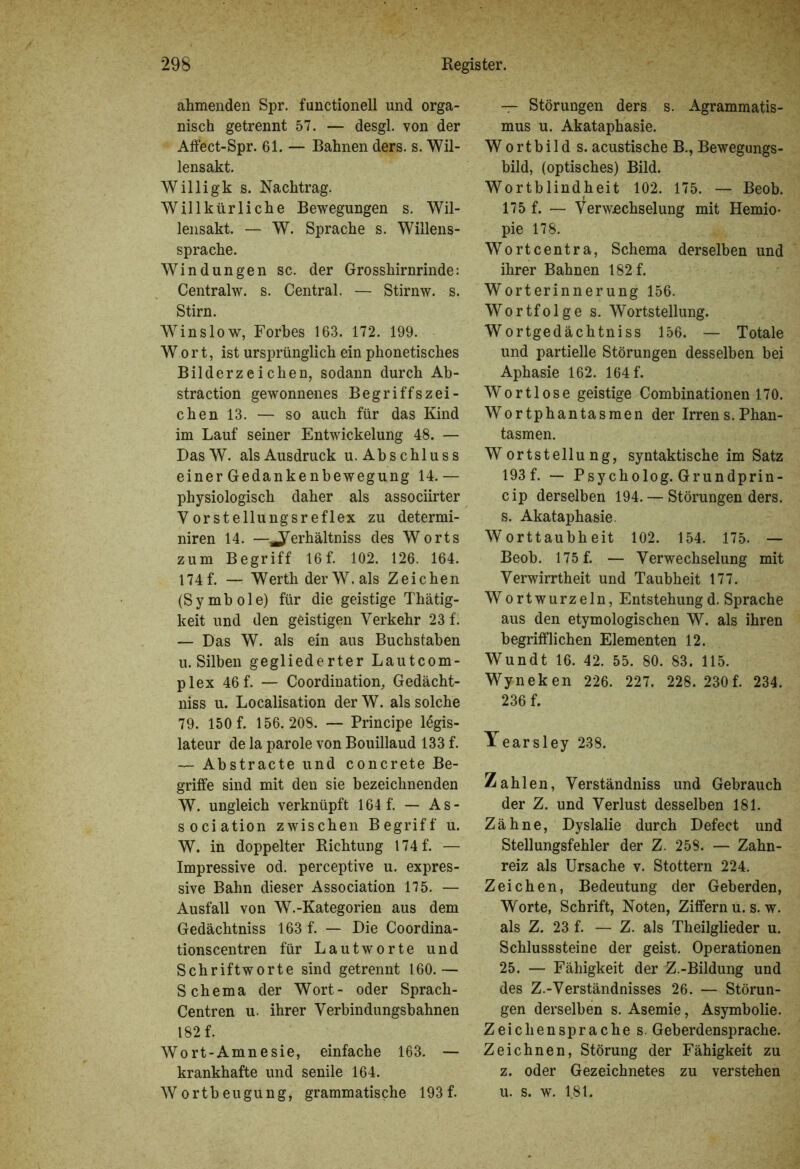 ahmenden Spr. functionell und orga- nisch getrennt 57. — desgl. von der Affect-Spr. 61. — Bahnen ders. s. Wil- lensakt. Willigk s. Nachtrag. Willkürliche Bewegungen s. Wil- lensakt. — W. Sprache s. Willens- sprache. Windungen sc. der Grosshirnrinde: Centralw. s. Central. — Stirnw. s. Stirn. Win slow, Forbes 163. 172. 199. W o r t, ist ursprünglich ein phonetisches Bilderzeichen, sodann durch Ab- straction gewonnenes Begriffszei- chen 13. — so auch für das Kind im Lauf seiner Entwickelung 48. — DasW. als Ausdruck u. Abschluss einer Gedankenbewegung 14.— physiologisch daher als associirter YorStellungsreflex zu determi- niren 14. —^erhältniss des Worts zum Begriff 16 f. 102. 126. 164. 174 f. — Werth der W. als Zeichen (Symbole) für die geistige Thätig- keit und den geistigen Verkehr 23 f. — Das W. als ein aus Buchstaben u. Silben gegliederter Lautcom- plex 46 f. — (Koordination, Gedächt- nis u. Localisation der W. als solche 79. 150 f. 156.208. — Principe legis- lateur de la parole von Bouillaud 133 f. — Abstracte und concrete Be- griffe sind mit den sie bezeichnenden W. ungleich verknüpft 164 f. — As- sociation zwischen Begriff u. W. in doppelter Richtung 174 f. — Impressive od. perceptive u. expres- sive Bahn dieser Association 115. — Ausfall von W.-Kategorien aus dem Gedächtniss 163 f. — Die Coordina- tionscentren für Lautworte und Schriftworte sind getrennt 160.— Schema der Wort- oder Sprach- Centren u. ihrer Verbindungsbahnen 182 f. Wort-Amnesie, einfache 163. — krankhafte und senile 164. Wortbeugung, grammatische 193f. — Störungen ders s. Agrammatis- mus u. Akataphasie. Wortbild s. acustische B., Bewegungs- bild, (optisches) Bild. Wortblindheit 102. 175. — Beob. 175 f. — Verwechselung mit Hemio- pie 178. Wortcentra, Schema derselben und ihrer Bahnen 182 f. Worterinnerung 156. Wortfolge s. Wortstellung. Wortgedächtniss 156. — Totale und partielle Störungen desselben bei Aphasie 162. 164 f. Wortlose geistige Combinationen 170. Wortphantasmen der Irrens.Phan- tasmen. Wortstellung, syntaktische im Satz 193f. — Psycholog. Grundprin- cip derselben 194. — Störungen ders. s. Akataphasie. Worttaubheit 102. 154. 175. — Beob. 175 f. — Verwechselung mit Verwirrtheit und Taubheit 177. Wortwurzeln, Entstehungd. Sprache aus den etymologischen W. als ihren begrifflichen Elementen 12. Wundt 16. 42. 55. 80. 83. 115. Wyneken 226. 227. 228. 230f. 234. 236 f. Yearsley 238. Zahlen, Verständniss und Gebrauch der Z. und Verlust desselben 181. Zähne, Dyslalie durch Defect und Stellungsfehler der Z. 258. — Zahn- reiz als Ursache v. Stottern 224. Zeichen, Bedeutung der Geberden, Worte, Schrift, Noten, Ziffern ü. s. w. als Z. 23 f. — Z. als Theilglieder u. Schlusssteine der geist. Operationen 25. — Fähigkeit der Z.-Bildung und des Z.-Verständnisses 26. — Störun- gen derselben s. Asemie, Asymbolie. Zeichensprache s. Geberdensprache. Zeichnen, Störung der Fähigkeit zu z. oder Gezeichnetes zu verstehen u. s. w. 181.