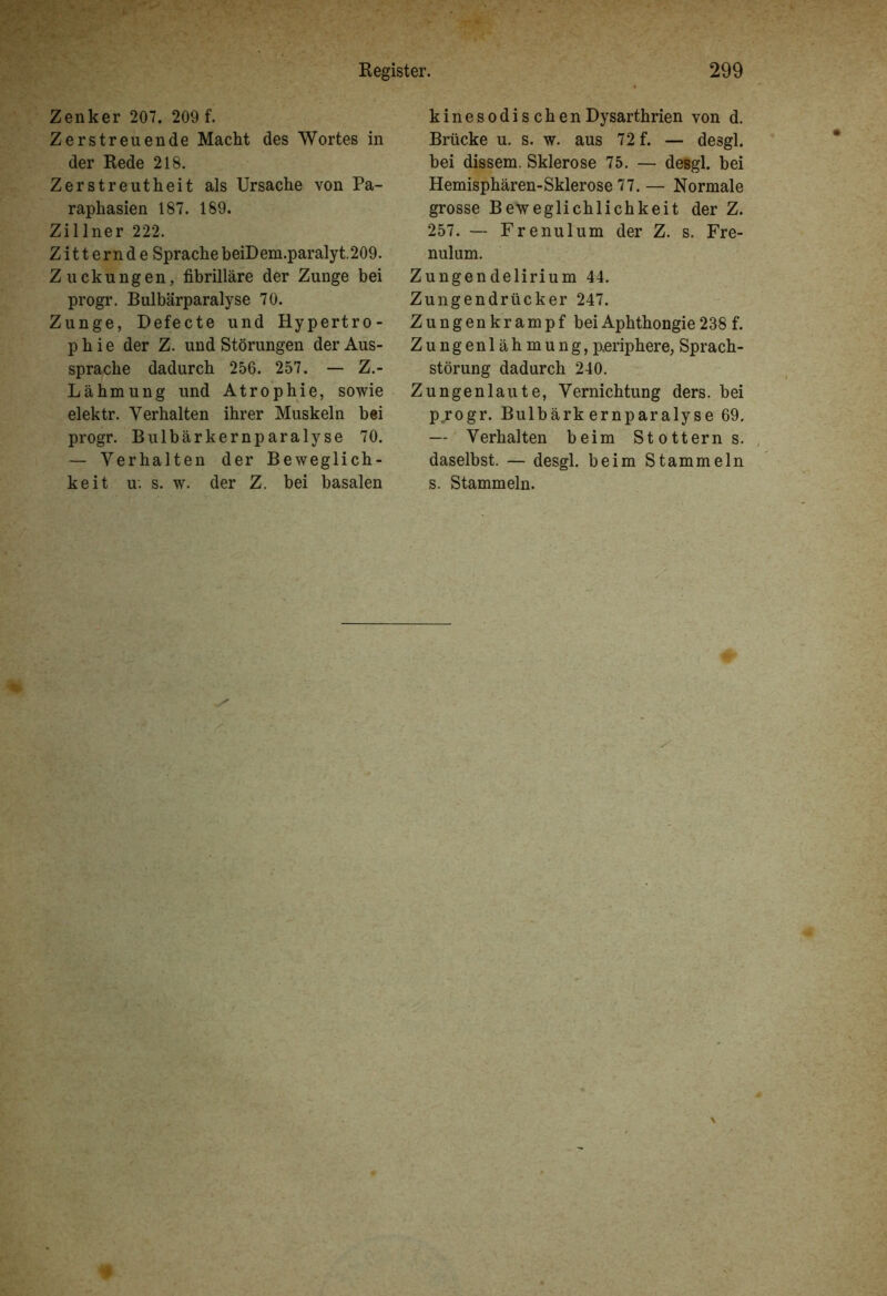 Zenker 207. 209 f. Zerstreuende Macht des Wortes in der Rede 218. Zerstreutheit als Ursache von Pa- raphasien 187. 189. Zillner 222. Zitternde Sprache beiDem.paralyt.209. Zuckungen, fibrilläre der Zunge bei progr. Bulbärparalyse 70. Zunge, Defecte und Hypertro- phie der Z. und Störungen der Aus- sprache dadurch 256. 257. — Z.- Lähmung und Atrophie, sowie elektr. Verhalten ihrer Muskeln bei progr. Bulbärkernparalyse 70. — Verhalten der Beweglich- keit u. s. w. der Z. bei basalen kinesodischenDysarthrien von d. Brücke u. s. w. aus 72 f. — desgl. bei dissem. Sklerose 75. — desgl. bei Hemisphären-Sklerose 77. — Normale grosse Beweglichlichkeit der Z. 257. — Frenulum der Z. s. Fre- nulum. Zungendelirium 44. Zungendrücker 247. Zungenkrampf beiAphthongie238f. Zungenlähmung, p.eriphere, Sprach- störung dadurch 240. Zungenlaute, Vernichtung ders. bei progr. Bulbärk ernparalyse 69. — Verhalten beim Stotterns, daselbst. — desgl. beim Stammeln s. Stammeln.