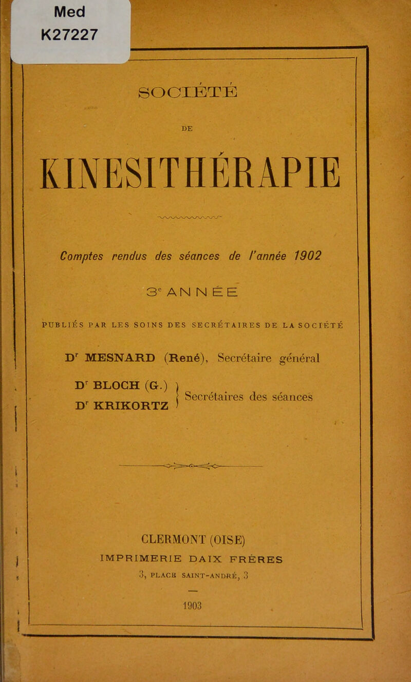 KINESITHERAPIE Comptes rendus des séances de l’année 1902 3e AN N É E PUBLIÉS PAR LES SOINS DES SECRETAIRES DE LA SOCIÉTÉ Dr MESNARD (René), Secrétaire général Dr BLOCH (G.) I [ Secrétaires des séances Dr KRIKORTZ ) CLERMONT (OISE) IMPRIMERIE DAIX FRÈRES 3, PLACK SAINT-ANDRÉ, 3 1903