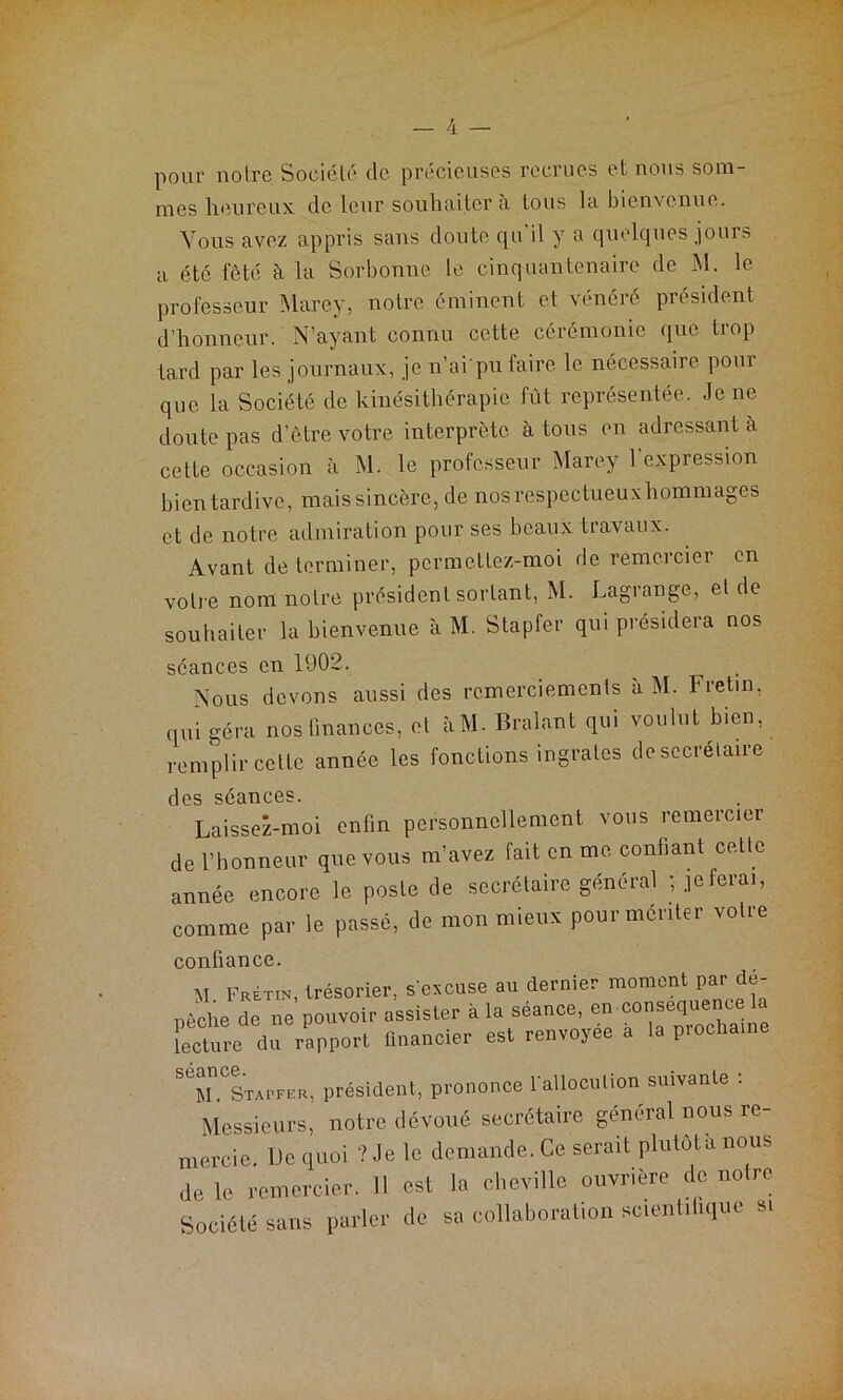 pour notre Société de précieuses recrues et nous som- mes heureux de leur souhaiter a tous la bienvenue. Vous avez appris sans doute qu'il y a quelques jours a été fêté à la Sorbonne le cinquantenaire de M. le professeur Marey, notre éminent et vénéré président d’honneur. N’ayant connu cette cérémonie que trop tard par les journaux, je n’ai pu faire le nécessaire pour que la Société de kinésithérapie fût représentée. Je ne doute pas d’être votre interprète à tous en adressant a cette occasion à M. le professeur Marey l’expression bien tardive, maissincèrc, de nos respectueux hommages et de notre admiration pour ses beaux travaux. Avant de terminer, permettez-moi de remercier en votre nom notre président sortant, M. Lagrange, et de souhaiter la bienvenue à M. Stapfer qui présidera nos séances en 1902. Nous devons aussi des remerciements à M. Fretin, qui géra nos finances, et àM. Bralant qui voulut bien, remplir cette année les fonctions ingrates de secrétaire des séances. Laissez-moi enfin personnellement vous remercier de l’honneur que vous m’avez fait en me confiant cette année, encore le poste de secrétaire général ; je fera., comme par le passé, de mon mieux pour mériter votre confiance. M Fretin, trésorier, s'excuse au dernier moment par dé- pêche de ne pouvoir assister à la séance, en conséquence la Sure dû rapport financier est renvoyée à la prochaine SrSi-FCR, président, prononce l'allocution suivante : Messieurs, notre dévoué secrétaire général nous re- mercie, De quoi ? Je le demande. Ce serait plulôtà nous de le remercier. Il est la cheville ouvrière de noire Société sans parler de sa collaboration scienùlique si