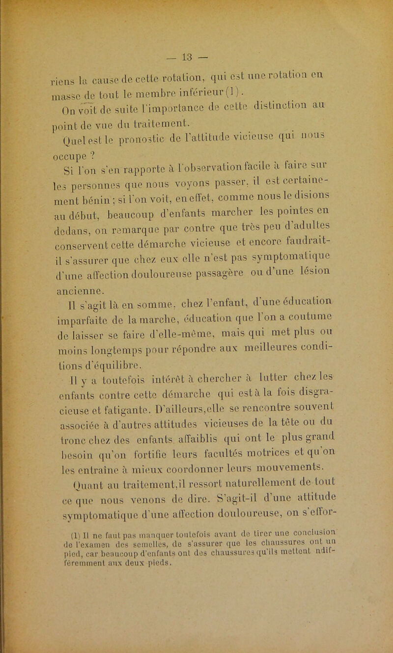 riens la cause de cette rotation, qui est une rotation en masse de tout le membre inférieur (1 ). On voit de suite l'importance de cette distinction au point de vue du traitement. Quel est le pronostic de l'attitude vicieuse qui nous occupe ? Si l'on s'en rapporte à l'observation facile a laiic sm les personnes que nous voyons passer, il est certaine- ment bénin ; si l'on voit, eneffet, comme nous le disions au début, beaucoup d’enfants marcher les pointes en dedans, on remarque par contre que très peu d adultes conservent cette démarche vicieuse et encore faudrait- il s’assurer que chez eux elle n’est pas symptomatique d'une affection douloureuse passagère ou d’une lésion ancienne. 11 s’agit là en somme, chez l’enfant, d'une éducation imparfaite de la marche, éducation que 1 on a coutume de laisser se faire d’elle-même, mais qui met plus ou moins longtemps pour répondre aux meilleures condi- tions d'équilibre. 11 y a toutefois intérêt à chercher à lutter chez les enfants contre cette démarche qui est à la fois disgra- cieuse et fatigante. D'ailleurs,elle se rencontre souvent associée à d’autres attitudes vicieuses de la tète ou du tronc chez des enfants affaiblis qui ont le plus giami besoin qu’on fortifie leurs facultés motrices et qu on les entraîne à mieux coordonner leurs mouvements. Quant au traitement,il ressort naturellement de tout ce que nous venons de dire. S’agit-il d une attitude symptomatique d’une affection douloureuse, on s elloi- (1)11 ne faut, pas manquer toutefois avant (le tirer une conclusion de l’examen des semelles, de s’assurer que les chaussures ont un pied, car beaucoup d’enfants ont des chaussures qu ils mettent ndd- féremment aux deux pieds.