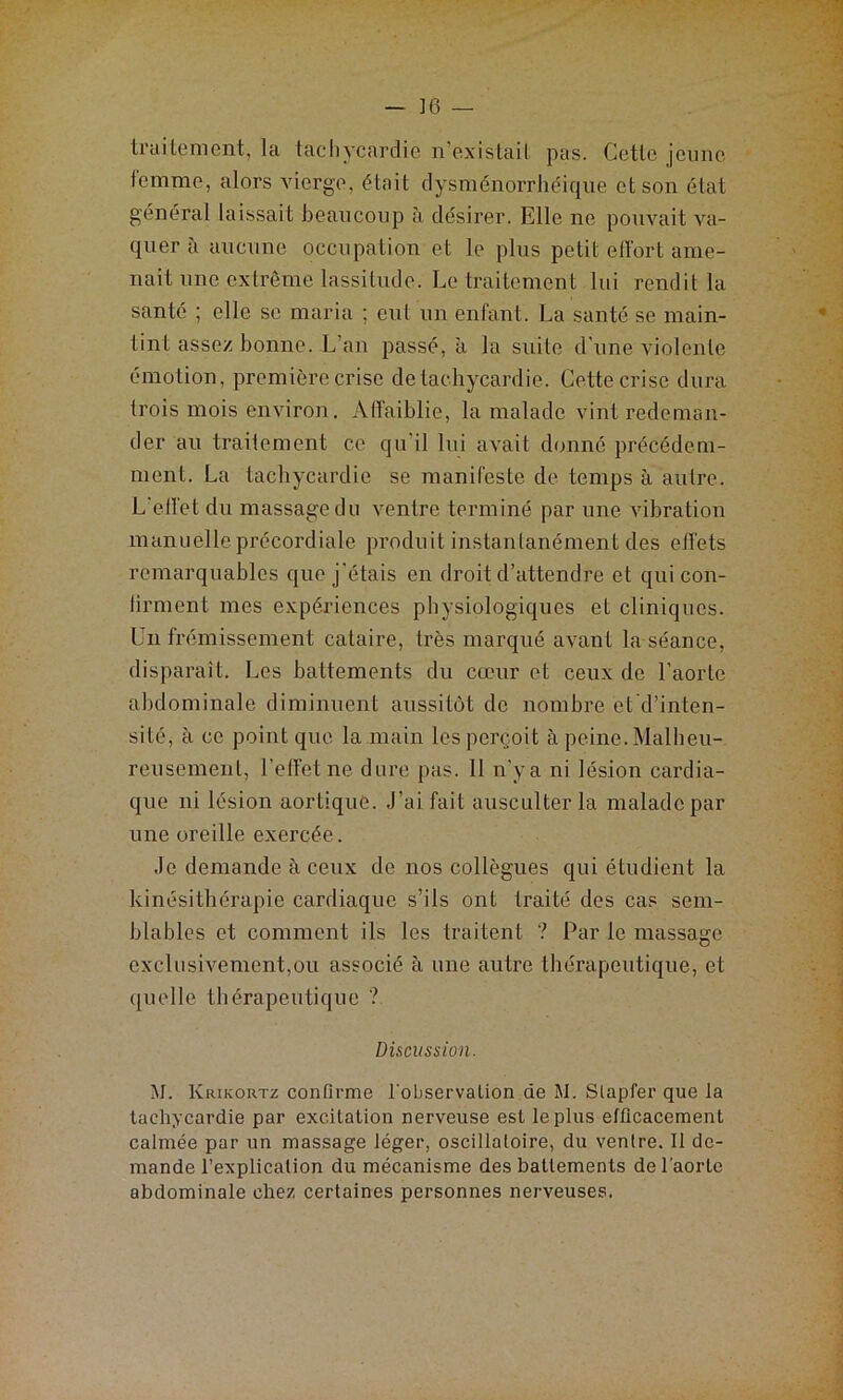 traitement, la tachycardie n’existait pas. Cette jeune femme, alors vierge, était dysménorrhéique et son état général laissait beaucoup à désirer. Elle ne pouvait va- quer à aucune occupation et le plus petit effort ame- nait une extrême lassitude. Le traitement lui rendit la santé ; elle se maria ; eut un enfant. La santé se main- tint assez bonne. L’an passé, à la suite d’une violente émotion, première crise de tachycardie. Cette crise dura trois mois environ. Affaiblie, la malade vint redeman- der au traitement ce qu’il lui avait donné précédem- ment. La tachycardie se manifeste de temps à autre. L'effet du massage du ventre terminé par une vibration manuelle précordiale produit instantanément des effets remarquables que j’étais en droit d’attendre et qui con- tinuent mes expériences physiologiques et cliniques. Un frémissement cataire, très marqué avant la séance, disparaît. Les battements du cœur et ceux de l’aorte abdominale diminuent aussitôt de nombre etd’inten- sité, à ce point que la main les perçoit à peine. Malheu- reusement, l’effet ne dure pas. 11 n’ya ni lésion cardia- que ni lésion aortique. J’ai fait ausculter la malade par une oreille exercée. Je demande à ceux de nos collègues qui étudient la kinésithérapie cardiaque s’ils ont traité des cas sem- blables et comment ils les traitent ? Par le massage exclusivement,ou associé à une autre thérapeutique, et quelle thérapeutique ? Discussion. M. Krikortz confirme l'observation de M. Slapfer que la tachycardie par excitation nerveuse est le plus efficacement calmée par un massage léger, oscillatoire, du ventre. Il de- mande l’explication du mécanisme des battements de l'aorte abdominale chez certaines personnes nerveuses.