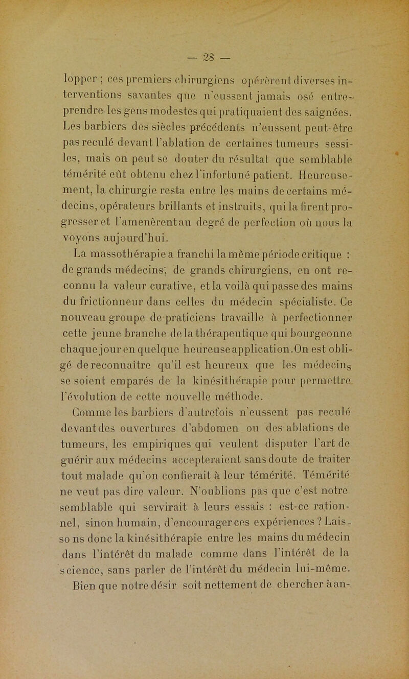 lopper ; ces premiers chirurgiens opérèrent diverses in- terventions savantes que n'eussent jamais osé entre- prendre les gens modestes qui pratiquaient des saignées. Les barbiers des siècles précédents n’eussent peut-être pas reculé devant l’ablation de certaines tumeurs sessi- les, mais on peut se douter du résultat que semblable témérité eût obtenu chez l'infortuné patient. Heureuse- ment, la chirurgie resta entre les mains de certains mé- decins, opérateurs brillants et instruits, qui la (iront pro- gresser et l’amenèrcntau degré de perfection où nous la voyons aujourd’hui. La massothérapie a franchi la même période critique : de grands médecins; de grands chirurgiens, en ont re- connu la valeur curative, et la voilà qui passe des mains du frictionneur dans celles du médecin spécialiste. Ce nouveau groupe de praticiens travaille à perfectionner cette jeune branche delà thérapeutique qui bourgeonne chaque jour en quelque heureuseapplication.On est obli- gé de reconnaître qu’il est heureux que les médecins se soient emparés de la kinésithérapie pour permettre 1’évolution de cette nouvelle méthode. Comme les barbiers d'autrefois n'eussent pas reculé devant des ouvertures d’abdomen ou des ablations de tumeurs, les empiriques qui veulent disputer l’art de guérir aux médecins accepteraient sans doute de traiter tout malade qu’on confierait à leur témérité. Témérité ne veut pas dire valeur. N’oublions pas que c’est notre semblable qui servirait à leurs essais : est-ce ration- nel, sinon humain, d’encourager ces expériences? Lais- so ns donc la kinésithérapie entre les mains du médecin dans l’intérêt du malade comme dans l’intérêt de la science, sans parler de l’intérêt du médecin lui-même. Bien que notre désir soit nettement de chercher àan-