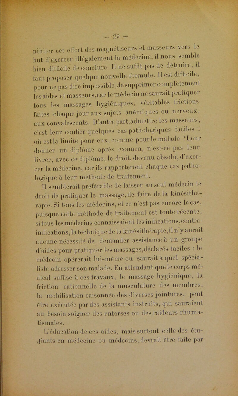 ni h i 1er cet effort des magnétiseurs et masseurs vers le but d'exercer illégalement la médecine, il nous semble bien difficile de conclure. 11 ne suffit pas de détruire, il faut proposer quelque nouvelle formule. Il est difficile, pour ne pas dire impossible,de supprimer complètement les aides et masseurs,car le médecin ne saurait pratiquer tous les massages hygiéniques, véritables frictions faites chaque jour aux sujets anémiques ou nerveux, aux convalescents. D’autre part,admettre les massems , c’est leur confier quelques cas pathologiques faciles : où est la limite pour eux, comme pour le malade ?Lcur donner un diplôme apres examen, n'est-ce pas leur livrer, avec ce diplôme, le droit, devenu absolu, d exer- cer la médecine, car ils rapporteront chaque cas patho- logique à leur méthode de traitement. 11 semblerait préférable de laisser au seul médecin le droit de pratiquer le massage,de faire delà kinésithé- rapie. Si tous les médecins, et ce n’est pas encore le cas, puisque cette méthode de traitement est toute récente, si tous les médecins connaissaient les indications, con tic- indications, la technique de la kinésithérapie, il n y aui ai l aucune nécessité de demander assistance à un groupe d’aides pour pratiquer les massages,déclarés faciles . le médecin opérerait lui-môme ou saurait à quel spécia- liste adresser son malade. En attendant que le corps mé- dical suffise à ces travaux, le massage hygiénique, la friction rationnelle de la musculature des membres, la mobilisation raisonnée des diverses jointures, peut être exécutée par des assistants instruits, qui sauraient au besoin soigner des entorses ou des raideurs rhuma- tismales. L'éducation de ces aides, mais surtout celle des étu- diants en médecine ou médecins, devrait être laite par