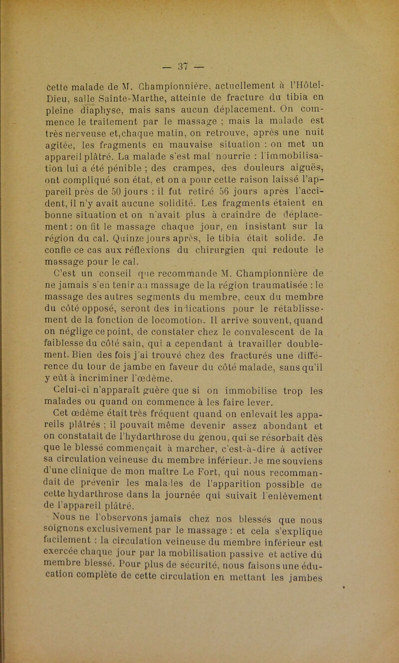 cette malade de M. Championnière, actuellement à l’IIôlel- Dieu, salle Sainte-Marthe, atteinte de fracture du tibia en pleine diaphyse, mais sans aucun déplacement. On com- mence le traitement par le massage ; mais la malade est très nerveuse et,chaque malin, on retrouve, après une nuit agitée, les fragments en mauvaise situation : on met un appareil plâtré. La malade s'est mal nourrie : l'immobilisa- tion lui a été pénible ; des crampes, des douleurs aiguës, ont compliqué son état, et on a pour celte raison laissé l’ap- pareil près de 50 jours : il fut retiré 56 jours après l’acci- dent, il n’y avait aucune solidité. Les fragments étaient en bonne situation et on n'avait plus à craindre de déplace- ment : on fit le massage chaque jour, en insistant sur la région du cal. Quinze jours après, le tibia était solide. Je confie ce cas aux réflexions du chirurgien qui redoute le massage pour le cal. C’est un conseil que recommande M. Championnière de ne jamais s'en tenir au massage de la région traumatisée : le massage des autres segments du membre, ceux du membre du côté opposé, seront des indications pour le rétablisse- ment de la fonction de locomotion. Il arrive souvent, quand on néglige ce point, de constater chez le convalescent de la faiblesse du côté sain, qui a cependant à travailler double- ment. Bien des fois j'ai trouvé chez des fracturés une diffé- rence du tour de jambe en faveur du côté malade, sans qu’il y eût à incriminer l'oedème. Celui-ci n’apparaît guère que si on immobilise trop les malades ou quand on commence à les faire lever. Cet œdème était très fréquent quand on enlevait les appa- reils plâtrés ; il pouvait même devenir assez abondant et on constatait de l’hydarthrose du genou, qui se résorbait dès que le blessé commençait à marcher, c'est-à-dire à activer sa circulation veineuse du membre inférieur. Je me souviens d’une clinique de mon maître Le Fort, qui nous recomman- dait de prévenir les mala ies de l’apparition possible de cette hydarthrose dans la journée qui suivait l enlèvement de l’appareil plâtré. Nous ne l’observons jamais chez nos blessés que nous soignons exclusivement par le massage : et cela s’explique facilement . la circulation veineuse du membre inférieur est exercée chaque jour par la mobilisation passive et active du membre blessé. Pour plus de sécurité, nous faisons une édu- cation complète de cette circulation en mettant les jambes